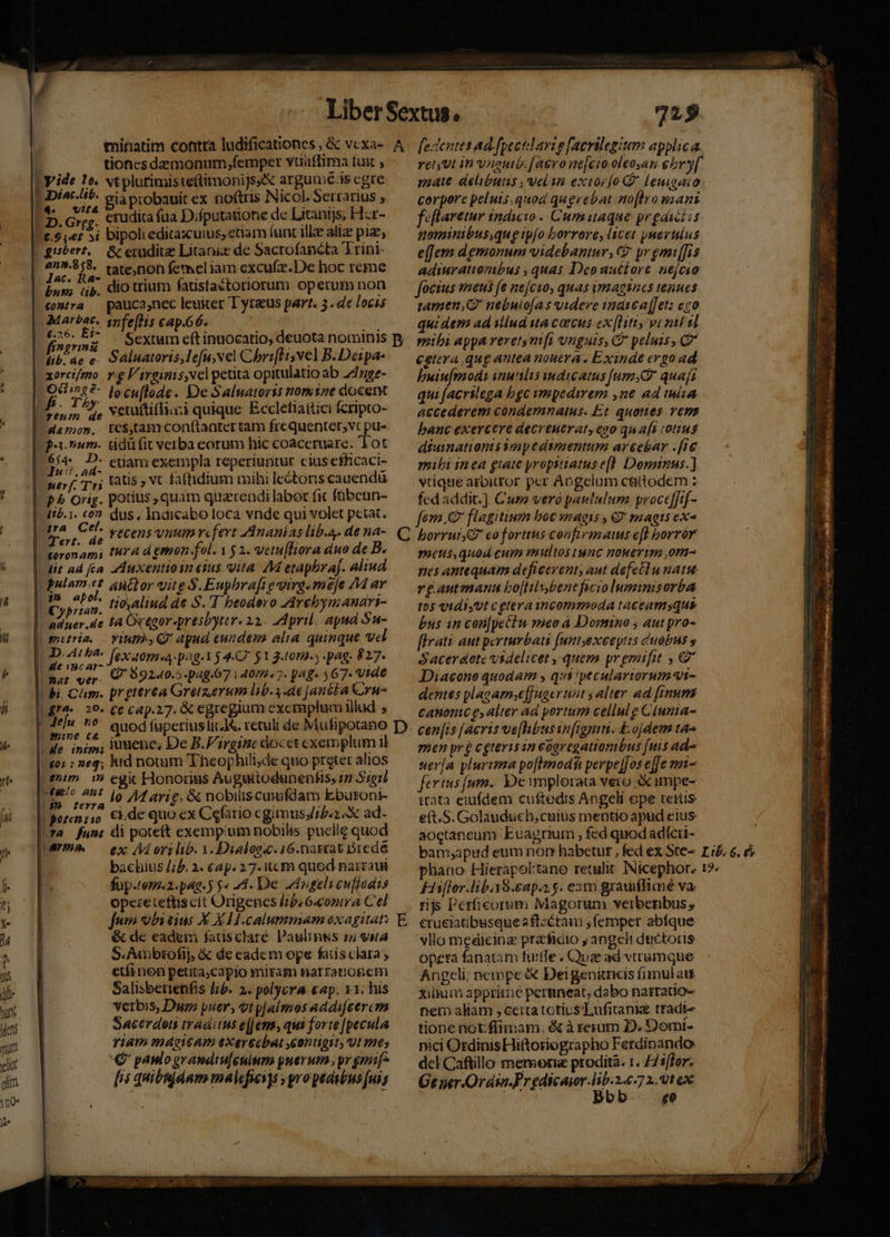 tioncsdemonum,femper vaiiffima tux ; LY: vt plufimiste(timonijs« argume.is egre 1 3Diac.ltt. V - ^ (t ' Ni l S M nided KE. 59 probauit ex noftris Nicol. Serrarius , | D. Greg. €rudita fua Difputattone de Litanijs, Hzr- | £.5,«e£ 3i bipolieditaxcuius, etiam (unc ille aliae piae, | giséert.. &amp; erudite Litanix de Sacrofancta 'Trini- 4n9.8,8. tate)non femeliam excufz.De hoc reme yide 1o. Jac. ix . T . 1 / Eus; (ip. dio trium fatisfaétoriorum operum non B rontra uca,nec leuiter T yraus part. 5. de locis | peu snfe[hs cap.66. | ih |€29. 5^ — Sextum eft inuocatio, deuota nominis p. fi»zrim j ; | Vib. ae e- Saluatoris, lefu,vel Chbriffisvel B. Deipa- ( xorci/mo re F'irginis,vel petita opitulatio ab 747ge- oum 4, veuuttiffiazi quique Ecclefiattici fcripto- | damos. te$,tamcon(tantertam frcquentet,;vt pu- | patum. tidüfit verba eorum hic coaccruare. Tot | 654. D- etiam exempla reperiuntur ciusefficaci- uer f Tri Lats » VC faftidium mihi le&amp;tonis cauendü | P» Orig. potius, quam quzrendi labor fic fübeun- | 416.1. co? dus. Indicabo loca vnde qui volet petat. | 8 hor ; recens vnum refert Ananias lib.a- de na- | toronami tra d emon fol. 1 5 2. vetu[liora duo de B. |. dit ad fa 4Auxentioin eius vita: AM etapbrA[. aliud | E auttor vite $.Euphrafi e virg. meje 74 ar Cyprtan. cim de S.T beodero ZArebymanari- Ito | adner.sie tA OcQgor-presbyter. 22. 2d pril. apud Su- |. gnetri. — Yiuths CP apud cundem alia quinque vel [UD 4th fexaoma:pog-3 $4.O. y1 gom. pag. 827. | mar ver. &amp; 99240.5-pag.67 i 4072.7. pAg- 567. VId€ l| bi. Cám. preterea Gretzerum lib.3.6 jancba COru- iro 20. €c C4p.27. &amp; egregium exemplum illud ; y Jelu no d De B.P'irgiic docet exemplum il | de. inis»; Juice, De B.P'irgime docet exemplum 1 H€0s : 24; lud notum Theophili;de quo preter alios | em 1» egik Honorius Auguttodunenhs; 17 Siori Uo esr Jo AM arig, &amp; nobiliscufdam Ebüroni- | erra : : : | gorenrio €i. de quo ex Cefario cgimusJi£.2 X ad- |*a fun: di poteft exemplum nobilis puclle quod Nm — ex /Morilib. 1.Dialoos.16.narrat Dredé | bachius /;b. 2. €ap. 27.tc m quod narzaui [^ füp./om.2.pag.5 5» 44. De dngelieuffodis | opere tefüscit Origenes /15.6-conira Cel | fum obitius X X1I.calummam exagitat: | &amp; de eadem fatisclare. Paulinss 157; vita S.Aanbrofij; &amp; de cadcm ope fais clara, etfi non petita;capio miram narrationem Salisberienfis lib. 2. pol'yera eap. v1; his | verbis, Dum puer, oty|almos addifeercm | Sacerdoti tradts e[Jems, qui forte [pecula fiam voAQieAT eXerecbat contigit, Ut (ts € paulo erandiu|cuium puerum. pr gni [is quibmjdam malefici]s pro peasbus [uis mM É 725. retyUt in vieub. [aevo ne[cto oleosan ebry[ mate délibutis vel aa extocío  lenagaio: corpore peluis.quod quegrebat no[lro wiani f«flaretr indicio . Cum uaque prgawiis nominibus,queipfo borrore, licet ynez ulus e[feym demonum videbantur, C? pr gmi[fis adiuratonibus , quas Deouatiore nefcio focsus wneus fe nejcuo, quas imzaganes tenues tamen, nebulofas videre tnavea[[etz eo quidem ad sllud ta carcus ex [Ht vimilsl mibi appa reretyntfi unguis, C peluzs, C9 ceiera qug antea nouera, Exinde ergo ad buiu[mod: inutilis wndieatus [um quafi qui [acrilega bgc vmpedirem ,ne ad tuia accederem cóndemnatus. Et quoties vens banc exercere decreuerat, eoo qu aft c0tiu$ diuinationis $optdimentum artebar .[ig mibi inea gute yropiiatusef. Dominus.] vtique arbitror per Aogelum c&amp;ttodem z fedaddit.] Cur vero pautulum procc]ftf- fern. flagitium boc vnagis , €? snagis ex^ borrut Gg coforttus confwimams eff borrór eus,quod cum multos tunc nouevim ,om- nes antequam deficerent, aut defetlu natu rgautmanu bo|Hisbeneficioluminisorba t05 vtdiyUt cgteraincommoda taceamsque bus in con|pectn seo à Domino ; aut pro- flrati aut perturbati funtsxceyts duobns s Sacerdote videlicet ,-quem prgmifit , €? Diacono quodam , qus peculartorum t- dentes plagamse[juger nat ; alter ad finum Canonc es alter ad portum cellule Ciunia- cen[is [acris ve[hbus infgmn. E.ojdem ta^ men pre cgterisin eoaregatiombus [uis ado uería plurima pofhmodt perpe[[os effe nmt ferius (um. Demnplorata vero &amp;impe- ttata eiufdem cuftedis Angeli cpe retüs e(t.S. Golauduch, cuius mentio apud eius. aoetaneum Euagrium , fed quod adícri- phano Hierapol:tane retulit INicephor. 1:2. Hüiflor.libaS.eapa s. esm gramffiaé va. rijs Perficorum Magorum verberibus, cruciatibusque aftsétam ; femper abfque vllo medicina praficio y angeli dtictoris opera fanatam fuiffe « Quae ad vtrumque Angeli; nempe &amp; Dei genitricis fimul att xiliuci apprime pertineat, dabo narratio- nem aliam , ceita totius'Lufitanige tradte tione not:flimam, &amp; à reram D. Domi- nici OrdinisHittoriographo Ferdinando dcl Caftillo memorie prodita. r. 72 s/for. Ge ger Ordsa.Pr edicaior.lib.2.c-7 1. 0t ex | Bbb. «e