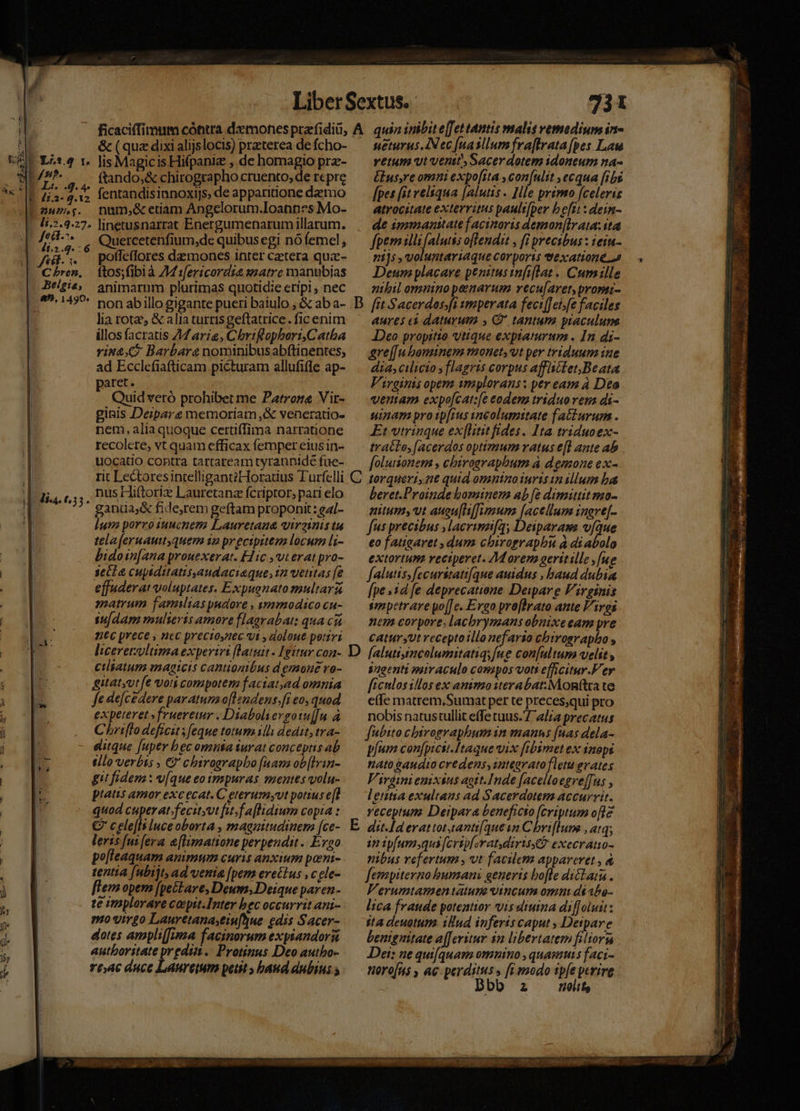 ( , ! ^4 ! d AM ee ur Lr.3.9 Y» m ! 4 | diat. Th T 731 &amp; (quz dixi alijslocis) praterea de fcho- lis Magicis Hifpani , de homagio prz- ftando,&amp; chirographo cruento, de repre fentandisinnoxiJs, de apparitione dae rio num,&amp; etiam Angelorum.Ioannes Mo- linetusnarrat Energumenarum illarum. Quercetenfium,de quibus egi nó femel , poffeffores demones inter cetera quc- ftos;fibià 74 :[ericordia smatrc manubias animarum plurimas quotidie eripi, nec non ab illo gigante pueri baiulo , &amp; ab a- lia rotae &amp; alia turris geftatrice. fic enim illos facratis 47arie, ChrtRopberi,Catba vin2.C Barbare nominibusabftinentes, ad Ecclefiafticam picturam allufifle ap- paret. ; Quid veró prohibet me Patrone Vit- ginis Deipara memoriam ,&amp; veneratio- nem, alia quoque certi(Tima narratione recolere, vt quam efficax femper eiusin- uocatio contra tartareamityrannidé fue- nus Hiftoriz Lauretanz fcriptor, pari elo ganüaj&amp; fide,rem geftam proponit: ga/- lum porro tuucnem Lauretaua qirainis tu telaferuauit quem i2 pr ecipiteza locum li- bidoin[ana prouexerat. Hic vt erat pro- secl e cupiditatis,audaciaque, 12 ventas (e effuderat voluptates. Expugnato multarz matrum famiias pudore , imimodico cu- su[dam mulieris amore flagrabat: qua csi ntc prece , ncc precioynec vt , doloue petri liceretwltimaexpertri [latuit . Igitur con- cilsatum magicis cantioniébus demone vo- gitatyut fe voti compotem f aciat,ad omnia fe defcedere paratum o[lendens.[i eo, quod expeteret »fruereur . Diaboliergo1u[[n à Chriflo deficit; feque totum 1lli dedit, tra- eitque [uper bec omnta turat conceptis ab tllo verbis , €?' chiroarapbo [uam ob[Irin- git fidem : v[que eo tmpuras mentes volu- pratis amor exc ecat. C eterumyvut potius e[l quod cuperat/fecityit fuf aflidium copia : €? celefls Iuceoborta , magnitudinem [ce- leris fui era e[limatione perpendit ...Evao pofleaquam animum curis anxium porni- tentia [ubijt, ad venia [pem erectus , c gle- flem opem [peckare; Deum, Deique paren- te imploraye cocptt.Inter bec occurrit ani- mo virgo Lauretanaseiu[yue edis Sacer- dotes amplif[ma facinorum expiandors autboritate predia. Protinus Deo authbo- roac duce Laureitum petit baud dubius ; sueturus.IN ec [nasllum fraftrata [pes Laws vetum vtventt' Sacerdotem idoneum na- £us,re omni expo[rta ,con[ulit ,ecqua [ibg [pes (it velsqua [alutis - Ile primo [celeris atrocitate exterritus pault[per befit : dein- de immanitate facinoris demon[Irata: ita fpem PALA ABI » fL precibus : iein- ni]s , voluntariaque corports texatione a Deum placare penitus tnfi[Lat .. Cum ille nihil omnino penarum recu[aret,promi- aures cà daturum » ' tantum piaculum JDeo propitio vtique exptaturum . In di- gre[[uboninem monet, vt per triduum iue dia, cilicio y flagris corpus afflscEet,Beata Virginis opem smyplorans: per eam à Deo veram expo[cat:[e eodem triduo vens di- sinar pro ip[ius incolumitate fa£turum . Et vtrinque ex[lititfides. Ita triduoex- tratte, [acerdos optimum ratus e[l ante ab folutionem , chiroavapbum à demone ex- torqueri, nt quid omnino iuris vnillum ba beret.Proinde bominem ab [e dimittit mo- nitum vt augu[If]Jwmum [acellum inare[- fus precibus ,lacrimi[q, Deiparass víque eo fatigaret dum chirograpbu à diabolo extortun reciperet. 7M orem gerttille , [ue falutis; fecurstati[que auidus , baud dubia [pe »1d fe deprecatione Deipar e Virginis smpetrare po[[e. Ergo pro[Irato ante Vires nem corpore, lacbrymans obuixeeam pre catursut recepto illo dicia chtrosrapbo s Sagenti soivaculo compos vott efficitur.F'er ficulos illos ex animo iterabat:Mon(tra te e(fe matrem,Sumat per te preces;qui pro nobis natustullit effe tuus. 7 alza precatus fubito cbirographum in manns [nas dela- píum con[picit.Itaque vix [fibimet ex inops nato gaudio credens, 1tearato fletu evates Virdimnieuxius aott.Inde [acelloegre[fus , lentia exultans ad Sacerdotem accurrit. Yeceptum Deipara beneficto [eriptum ofle in ipfumsqua [crip[erat diris? execratio- nibus refertum, vt facilem appareret , à fempiterno bumani generis bofle dictat . Verumtamen tatum vincum omn déabe- lica fraude potentior vis diuina diffoluit: sta deuotum. 18ud inferis caput , Detpare benignitate a[feritur $m libertatem filiorn Dei: ne qui[quam omnino , quamuis faci- noro[us , ac perditus » fi modo ipfe perire D 2 elit