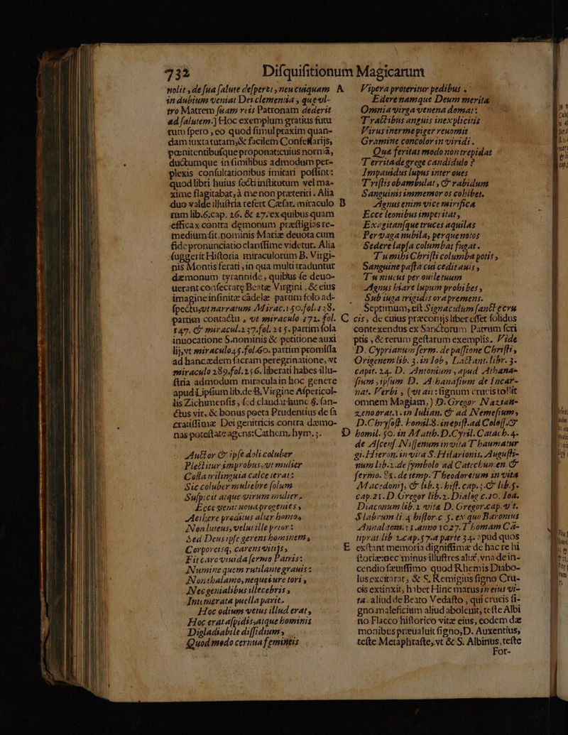 732 in dubium veniat Det clemensa , que«ll- tro Matrem [aam rct5 Pattonam dederit ad [alutem.] Hoc exemplum gratius futu tum fpetro , eo quod fimulpraxim quan- dam 1uxtatütam,&amp; facilem Confefrijs; ponitentibufque proponat:cuius norma, du&amp;tumque in fimilibus admodum per- plexis confultationibus imitari poffint: quod libri huius fecti inttitutum vel ma- xime flagitabat,à me non pratetiti . Alia duo valde ilJuftria refett Caefar, miraculo cam lib.6.cap. 26. &amp; 27, ex quibusquam efficax contta demonum praftigias re- tnediumf4it; nominis Matiz deuota cum fide pronunciatio claniffime videtur. Alia (uggerit Hitoria miraculorum B. Virgi- nis Montis ferati 1n qua mult traduntur demonum tyranpidc , quibus fe deuo- uerant.confecrate Beate Virgini ,&amp; eius imagineinfinitz cadele patum folo ad- cos narratum Maracay $0.fol.1;8. partis coatactu , «t ssiraculo 172. des 147. Ó' méracul.2.37.fol. 21 5. partim fola inuocátione S.nominis &amp; petitione auxi lij vt woiraculo4$.fol 0. pattim promi(la ad hanc dem facram petegrinattone, vt AAutlor Ce ipfe dolicoluber Plectitur $mprobus,ut mulier Colla trilinauia calce verat: Sic coluber minliebre [olunz Su[picit atque irum enter. Ecce yentc noua qrogenits , AAeilere prodsius aliev bornos INen luteus, velut ille prior : Sed Deusipfc gerens hominetn Corporeisqy carensaunti]s ; Fitcaroviuida [ermo Patris: INumine quem rutilante granis z INonthbalamo,neques ure tori , JNec geuialibus illecebris , Intengrata puella pavit. Hoc odiuys vetus illud evat , Hoc erat a[pidissatque bomtnis Digladiabile diffidium ; Quod tmedo cerutia f emnitis Vipera proteritur pedibus . Ederenamque Deum merita Omniavirga venena domat: T'ractibus anguis inexplicitis Varusinermeypieer veuornit Gramine concolor in virtd: . Qua feritas modonon trepidat T erritade grege candidulo ? Igopausdus lupus inter oues Tri[lisobambulat , C rabidum S 'aneuinis ymmernor o$ cobibet. Zdgnus enim vice mirifica Ecce leonibus imperitat , Exegitan[que truces aquilas Pervaganubila, perquenotos Sederelapfa columbat fugat . T umibi Chrifli columba potis ; Sanguine pa[ta cus cedit wis , Tn niucus per ouletuum Menus bsare lupum probibes , Sub uoa rigidis orapremens. Septimum; elt Sieraculum [antt ecvu contexendus ex Sanctorum Parrum fcri ptis , &amp; rerum geftarum exemplis. ide D. Cyprianum ferm. de pa[fione C brifli , Origenem lib. 3.4n Iob , Latlant.libr. 3. capit. 24. D. Zdntonium , apud Atbana- fium .ip[um D. 44 banafivm de Iacar- nat. Verbi , (vt ait:tignum crucistolit omnem Magiam,) D. Gregor Naztat- z.enoorat.Y.in Iulian. (&amp; ad INemefium D.Cbry[ofl. bomsl.8.snepifl.ad Cole[[.Cz de A[cen[f. INs[Jenuminvita T baumatur gi-Hieroniinwita S. Hilarionis, Augu[h- mum libi.de fymbolo ad Catecbusen. &amp; fermo. 81. de temp. 'T beodoretum 1n vita M acedoni], Ci lsb.s. bif. cap. ;. C lib. cap.21. D. Gregor lib.2. Dialse c.10. Ioa. Diaconum lib. ite D. Gregor.cap. t. $labrum 1.4 biflor.c 5. ex quo Baromus aAunaltonm.i1.anuo 1027.1 bomam Ca- tiprat. ib 2 cap.$7-4 parte 34. »pud quos exftant memoría digniffimz de hac re hi ftoriz:aec minusilluftres ali, vna dein- cendio fzumffimo quod Rhemis Ditabo- lusexcitarat; &amp; S, Remigius figno Cru- cis extinxit; habet Hinc marus;7 erus vr- ta. aliud de Beato Vedafto , qui crucis (i- gnómaleficiim aliud abolcuit, tcfte Albi no Flacco hiftorico vitze eius, codem dae monibus prualuit figno,D. Auxentius, tefte Metaphrafte,.vt &amp; S. Rte ot-
