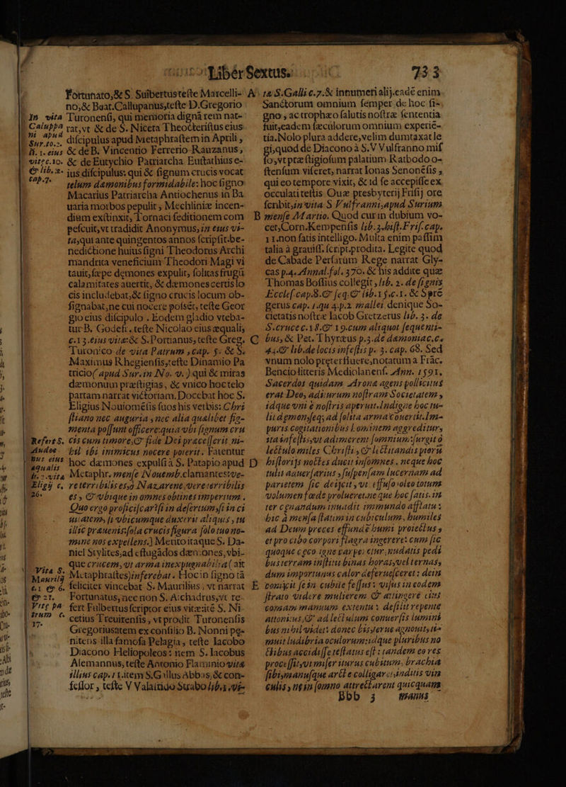 —Ó—— ÁÁÓT PRLESEE | | no;&amp; Baat.Callupanusstefte D.Gregorio pour rat,vt &amp; de S. Niceta Theodceriftus eius 4^ * difcipalusapud Metaphraftemin Aprili , &amp; de B. Vincentio Ferrerio-Rauzanus, &amp; de Eutychio Patriarcha Euttathius e- ius difcipulus: qui &amp; fignum crucis vocat telum d&amp;monibus formidabile: hoc gno Macarius Patriarcha Antiochenus in Da uaria niotbos pepulit ; Mechliniz incen- diam exí(tinxit, lornaci feditionem com pefcuit,vt tradidit Anonymus, iz esas vi- tajqui ante quingentos annos (ctipfit.be- nedictione huius figni Theodorus Arcbi mandria veneficiun Theodori Magi vi tauit;fzepe demones expulit, folitas frugü calamitates auertit, &amp; dmonescetruslo cis includebat,&amp; (igno crucis locum ob- fignabat;ne cui nocere pofsét, tete Geor 1o eius difcipulo . Eodem gladio vteba- tuc B. Godefr. tefte Nicolao eius equali; €.13.61u5 vit: &amp; S. Portianus; efte Greg. Turonico de vita Patrum scap. 5. &amp; S. Maximus Khegienfis;tefte Dinamio Pa tricio( apud Sur.in INo. V. ) qui &amp; miras demonum przftigias, &amp; vnico hoctelo partam narrat victoriam. Doccbat hoc S. Eligius INouiométis fuos his vetbis: Chr? [liano nec auguria nec alia qualibet fia- nena po[[unt officere:quia ubi [ungmum cru C15 cum more fide Dei prace[[erit m- bil. ibi inimicus nocere porerit. Fatentur li. 1. eitus Refet 5. Metaphr. mene IN ouemb.clamantesive- reterrililis esoo Nazarene vere térvibilis e$» G'vbiquein omnes obtines timperiuma . Quo ergo profiei[car? t in de[ortumsfi ia ci ui ACTA, [1 Ubicumque duxerit aliquis , tu ilic pr&amp;uenis:fola erucisfieura [olo tuono- mane 50$ expellens.] MeutoitaqueS. Da- niel Stylites;ad cftugados daen:ones;vbi- que crucem, arma inexpuenabitia ( ak Mctáphtattes)/nferebat. Elocin figno tà feliciter vincebat. S. Maurilius ; vt narrat Fortunatus, nec nion S. Aichadrus,vt re. fcrt Fulbertus fcriptor eius vitzezité S. Ni- cetius Treuirenfis , vt prodit Tutonenfis Gregotiusatem ex confilio B. Nonni pg» nitens illa famofa Pelagia, tefte lacobo Diacono Heliopoleos: iem S. lacobus Alemannus;te(te Antonio Flaminio vite sllius cap. 11.item S. Gallus Abbas; &amp; con- Ícflor , tefte V Valaitioo Suabo/iba evi- Vita S. Manzri!3 Vite pa irH7D €. 17. 733 Sanétorum omnium femper d« hoc fr- gno , ac crophao falutis noftre fententia fuit;)eadem fz:calorum omnium experié- tia..Nolo plura addere,velim dumtaxatle i,quod de Diacono à S.V Vulfranno mif o,vt pta ftigiofum pálatium.R atbodo o- ftenfum viferet; narrat lonas Senonefis , qui co tempore vixit, &amp; id fe accepitfe ex. occulatiteftis Ouz presbyterij Frifij ore fcnbitzz vita S F'ulfranni.apud Surium e cet;Corn.Kempenfis [75.2 ifl. Frif. cap. 1 1.non fatis intelligo. Multa enim paffim talia à grauiff. fcript.prodita. Legite quod de Cabade Per(arüm Rege narrat Gly- cas p.4. d unal. fal. 370. &amp; his addite que Thomas Boffius collegit , /;b. 2. 4e [rgzis Ecclef.cap.8.€ (eq. (8b. 15.c.1. &amp; Spre gerus cap. 1.q4 4. p.12. z24llei. denique So- cietatis noftre Iacob Gretzerus /sb. 3. de S.eruce 18.2 Y9.cum aliquot fequenti- bus, &amp; Pet. T hyrzus p.3.de damoniac.es 44-0 lib.de locts infeflis p. 3. cap. 69. Sed vnum nolo preterfiuere,notatum a Frac. Benciolitteris Mediolanenf. zdgg. 1591. Sacerdos quidam. adrona agens pollicitus erat Deo, adiurum no[lram Societatem , idque vni é no[iris aperut.Indigze boc tu- lii d emons[eqs ad [olsta armmaouertit.Im- puris cogitationibus Lomiuem aggreditur, sta safe[lissut adimerent [ogmniun[urgit o leétulo miles Chrifli c leélitandis ytora biflori]s no£tes ducit in[omnes . neque hoc tulit aauev[arius »fufpen[am lnceraam ad parietem [ic deijcit vut. effufa volgo totum volumen fade proluevet.ne que boc [atis. 15 ter cgnandum imuadit immundo afflatu x bic à mena [laimin cubiculum, bunziles ad Deuwn preces effunde bum proicétus s et pro cibo corpori flaera ingerere: cum [i6 quaque c geo ione gar pe: etum. mnudatis pedi busterram in[Htu binas borasyucl ternas, dum importuaus calor &amp;eferue[ceret : dei vouicit feta cubile fe[[us x vi[us 12 eodem firaio videre mulierem (attingere citi tomam manuum. extenta s de[ilu vepente attonicus KG ad letlulum comuer(is lumini bus nibil videt doncc bssyterue agnouns io pauit ludibria oculorum:idque pluribts na Gibus accidi[[e teflatus e[l : tandem eo ves procc[fayot unfer iturus cubuum, brachia fibigimanu[que ar&amp;l e colligarci anditiis uim culis y tgyn [omno attret£arent quicquam Bbb 34 maus