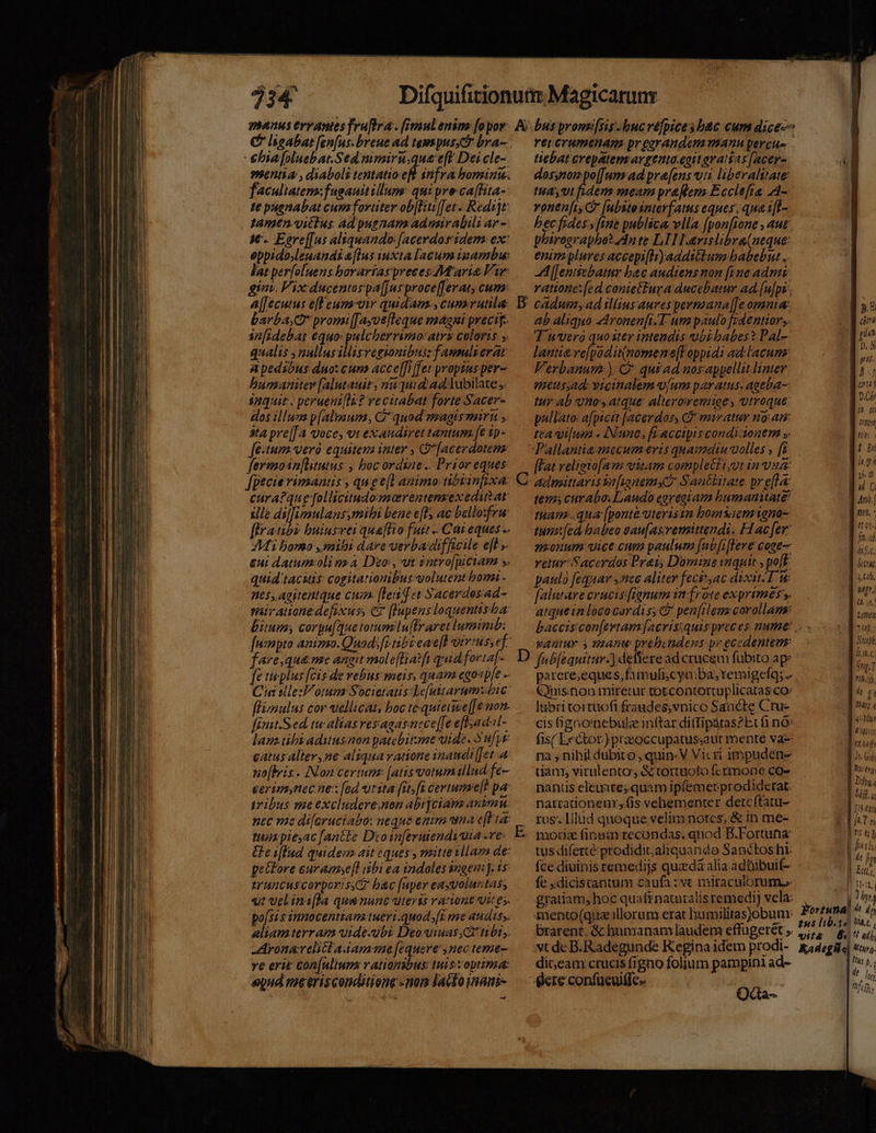 - ehiafoluebat.Sed nimiruque eft Dei cle- »entia: , diaboli tentatio ) infra bomini. faculiatem:fugauitillun: qui pre-ca[lita- te pugnabat cum fortiter ob[HEitif[et. Redijt: t4men. vittus. Ad pugnam admirabili ar - €. Eere[[us alsquando-[acerdos idem ex: eppido.lenandi a [lus iuxta lacum inambu: lat per[oInens bovartas preces M'aria Vir: gini. Vix ducentospa[[usproce[ferat, cum: aj[[ecutus efeuns-vir quidam. , cumvutila: barba promi[[ayve[leque magni precif- sn[idebat equo: palcberrimo:atrs coloris ,. qualis ,nullusillisvegionibus: fammi erat A pedibus duo: cum acce[f fet propius. per- humaniter [alutauit; nu quid adlubilate ,. saquit , perueni[li ? vecitabat forte Sacer- dos illum p[almum, C quod magismiru ; áta pre[[a voce, vt exaudiret tantum [t 1p- festum vero equiteza inter , G[acerdotem fermoan[litutus: , boc ordiae .. Prior eques: fptcievimants, quee[L animo tibiinfixa: cura?quefollicitudosmorentenzexediat ile dilJumulans,mili bene e[l ac bellosfru [liratibs buiusrei quaffio fuit .. Cui eques . Mi borgo mibi dave gerbadifficile e[b s €ui datumcolinsa Deo, ut intro[piciam » quid'tacsus: cogitationibus-wolutent bomi. nes, agitentque cuin. [leiet Sacerdosad- eir auonedefixuss CF (Iupensloquentisba: bim corpu(que totumlu[Iraret lumimb; fare quame angit mole[liahft qid fortaf- fc iwplus [Cis de vebus meis, quam egosp[e - Cii tlle:V' onm Societatis Le[uttarum-bic: flimmulus cor vellicat, boc tequieiue[[e mon. fimit.Sed tw alias resagasncce[e eflsadit- lan.tibiaduusnon patcbitzme uide. Sufpt: catus aliev, ne aliquavatione inandi[Jet &amp; nb[hris.. INon certnm [atis vorum illud fe eerimynec ne: ed vtita [it, [i certume[? pa: iribus me excludere,nen abijciam animu. nec 2e di[aruciabo: neque emm ana e[f iac tior piesac [antie Diosn[eruiendiuia -ve- Ge i[lud quides ait eques mittesllam de: peltore eur amse[l iibi ea indoles sngeu . 15: tYuncus corporis bac (uper eayuolurtas; «t velini[la quanunc uteris ratione vites. po[sis innocentiam tuevt.quod»[i me audit»: eliamterram vide-ubi Deouiuas C tibt. Aronavelictag4amme [equere nec teme- ve erit con[ulium vationibus: tuis: optima: epud meris conditione nom lacbo inani- rer crumenam prgarandem manu percu- tiebat crepatem argento.eattgratas[acer- dosynompo[Jumrad pre[ens vti liberalttate: tuAy Ut fidem meam pr&amp;flem Ecclefta 4- voneufis C (ubsteinierfatus eques, qua i[1- bec frdes y [ine publica. vlla prre 02€ 4E phiregraphbot 4n te LIT.arislibre(neque: enimylures accepifl)additdum babebut .. A ]entiebatur bac audtensnon [rne admi ratione: [cd cantetfura ducebatur ad. [u[ps, cadumyadil(ius aures pernaana[[e omnia: ab aliquo «4ronen[i-I um paulo frdentior;. T uvero quo ster intendis uibs babes? Pal- lanti&amp;vefpoditnomene[I oppidi ad: l'acuns Ferbanum: ) C' qui ad. aosappellit linter mtusyad: vicinalem ufum paratus. ageba-- tur Ab unos atque alterowemiees vtroque pullato: afpicit [acerdos, CO miratur no: an tea vium « INunc, [Eaccipiscondi:tonem s. [Tat velieio[awm vitam completti,ot in vua tems curabo. Laudo egregiam bumauate mam-.qua [ponte uterisin bomiaemigno- tunited babeo eau[ascvemittendi. H ac [er nonum vice cum paulum [nt fiflere coge retur Sacerdos Prai; Domine inquit ; po[F paulo [equar ,nee aliter fecitac dixit. I Ww [alutare crucis [fonum in frote exprimes ,. arque in loco cordis; 2 pen[ilem corollans vwantur y gaanw preBendens pr ecedenteus parere,eques, famuli; cyabas remigefq;.- Qnisnon miretur totcontortuplicaras co: lubri tortuofi fraudes, vnico Sancte Cru- fis( Lectot.) praéoccupatussaut mente va- na ; nihil dubito , quin: V Vicri impudene tiam, virulento, &amp;tortuoto fcmone co» panis eleumte;quam ipfemetprodiderat. narrationenr,fis vehementer detcítatu- rus. lilud quoque velim notes, &amp; in me- moriz finaarrecondas. qnod B.Fortuna tus difercé prodidi.aliquando Sanétos hi: Íce diuinisremedijs quadá alia-adbibuif- fe .dicistantum caufa :ve miraculorum» mento(qua illoram erat humilitas)obuu: brarent. &amp; humanamlaudem effügerét xt de B.Radegunde Kegina idem prodi- dit;cam crucis figno folium pampini ad- eere confüeuitfe. | Qcta- 9H (dira | iat I5 g uu 62g diu | D.C// | VET (ne LITE IND EY, i qu C An). | t, 7 tt9t f.ub AA duttat 3.646, Mug, (1, i. tutto 1t9.: Nub, lhao.« (ng. T t05,115. (ie [! Tar, FIDI/T. &amp;'lrcn C aet ] 1 Gui i Ts erg, Dify. ig. 319.1 AT ou | nh ei li | Jusli, | .de hi | Edit. I1, | by, Portuna| ^t 4p £48 lb. 4| 74. vit&amp; — 64 adj, Kadegilo| 77 Ium [T M fg.