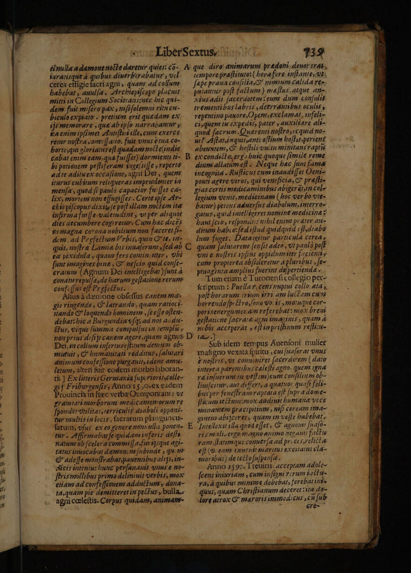 Veratisque a quibus diuerberabatur , ud babebat , auul[a. Archiepifcopo placuit. dens fuit mi[ero pda s mft[olemni vitu cu- biculo expaato: .. pretium erit quadam ex ijr memorare , que ab ip[o narrabantur y &amp;a enim tp[imet zAnti[huselle, cum exerce reir no[fra comt[] atio, fuit vnus étua.co- bortesqus eloriatuse[l quadam noct e(indie cabat emm eans.qua [ui [[et) dormienti i- bi potionem pe[lferam vage[si]e »veperto adte adituex occafione, agni Det , quem iturus cubitum veliqueras amprudenter in men[a', quad [i paulo capacior fu: [Jet ca- lix mortem non effuei[[es . Certe ipfe AA- eliepi[copus dixits[e po[l iam noctem ita infirmafm[[e-alemdine y vt per aliquot dies decumbere cogereiur. Cum bac dices samiagna corona nobilium non faceret fi- den. ad Prefettum Vrbis, quin Q' te; ur- quit, noffr&amp; Lamia bis inna[erum: » fed ab ea yixidula y quam fers continzuter , Obi [ant imagines bina , C nefcio quid cone- eram (Agnum Dei zateliigebat )[unt à conatu répul[esde bay um ge[latione rerum confc([us eff Py efetfus. Aliusà dzemone obfeffus canem ma- gis vincendo , CP latrando quam ratioci- ando C? loquendo borminem , fe e[[e often- debatzbic a Buraundiaw[qs ad nos acdu- Éfus, vique fumma compul[us in teraplu y Dei sa collum in[ertuse[ltum dentem ob- sutuit ; €? bumanpitati védauus, [alutari animum confe[fione purgauitadenz ama letum, alteri füic eodem morbo laboran- gif Friburcen[rss Anno 15.0vex eadem Prouincizin fiec vetba Oeniponan! : v: gramtati morborum medicameniorum re fpondet vtilirasscervieulis diaboli oppaui- tur vauliis in locis , facratum planguncu- larum, vfus. ex eo genere nonrulia ponen- tuy « AMffirmabatfe qnidam inferis de[lu. naminz ob [celer a commi (| asfuvs]sque agt- &amp;' ade[[e mon[frabat.pauentibus al1]5,1n- agnicoele(tis. Corpus quidam» animsan- vanporegraftituto: ( borafere inflante, ut. putautur poft fatium ) ma[Ins, atque. am. xiusadit [acerdotem eum: dum. confulit ireémentibus labris ,detrrantibus oculis , vepéntino pauore, Opem; exclamat ifeli- ci;quem tw expedss, pater » atixiliare als- quod facrum .Quarenti no[Iroyecquid wo- abeuntem, C bo[Iili vita mitttans v apti dium allatum efl «.. INeque bac [nnt fama incognita . Ru[fficus cum inauds|[et Oent-: ponti agere viros, qui veneficia, C pra[fa- eras certis madicamimbns abiger at, col»: lcaium venit, rmedicinam ( boc ver bo vte- batur) petens aduerfus dyabalum.interra- gatus, quid intellseeret nomine medicina g baut [cios vefyonauz nibil enim prater au- ditum babeo: fed i[Ind quidquid cflsdtaba luus fuger. Dataiitur particula cerea , vni e no[lris ipfis oppidum ttev facient y cum propterea ob[ideretur à pluribus ,[e- ptuagimta amplius fuerint di]pertienda - Tum etiam é Turonenfi collegio pet- fctiptum z Puella ?, cens ntiptut collo: ata y. po[f boravuns vium Vrri.am lat£am cusa borvéndo[peébvosono 0:15 , motuque cor- porisenerenmeram referebat: mox breui ge[laticne [aerata asm vmagtimis , quam à n«bis: acceperat »e[l impeiflinum refliu- Sub iden: tempus Auenioni mulier maligno vexata fpititu , cui [maar at us &amp;noflris, t conusnifet (acerdoem ( dato dateyta parentibus calefls agno. quem igna ré infuerunt ig vef am)eum con[ilium ob- lwifcitur, aut differtya qnatuor quaft feli- bus per fene[framraytata e[t [upra dome- flácuna te ELusn mox adiun bumana vece minantem racipitium , ni[t cereum tta ves mali.ergo-eagnoantmo moauufattu vam flaumaus conuer[a ad pricessrelitl ac efl (9. eam tuuentt maritis excitatus ela- saorábus) de te&amp;to [ufpen[a - | Anno 75 9c. Treuiris. acceptam adole [cens iniuriam , cum infigni verum vactu- yayà quibus mimm debebat, [erebat tits quus, quam Chri[Hanum deceat ta do More amox C marorissmumodicus cu [ub 1 €ré-