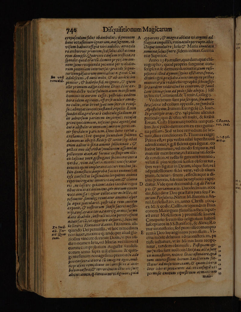 749 bautocca[fonum ianar uta aut (egnem, ob vifum babuit:effigia virt nobilis, atro colo re.exborruit prumum»[ed [alus ditta timo rem demp[it.Querenti cau[am tri[Huare fpondét quod erartu demon yr eciam om- nem [peuo recipienda pecunia per validio- vum potentiam interuer[a : yrciade [equa- turscompe[aturum omtaleui ni gone: Cuz adole[cens.44 notis mibi, G* ab amicus i ponitur , C habebo fidcm ignoro ,C7 qnem nuc primum ad[pexaibone Deus.ix oc ex- treno ditto velut fulmin atum mon [irum boninis in auram ce[fit. po[lridizeadem bora idem agitanti, offert [e mulier ama- no cultu s orat breue [pacium [ecrcti vece[- fuisabnesat iunentsn[lame repellit. Exin faadetillayproferat &amp; cubiculo gladium.;et $2 aduer(nm parietem im ineat: recu[at principrodemumyne[cius quia aagerei(aut eura ab[lulerat mentem) morem ger. i- ter feriedum parictem, Deus bene vertat , exclamat: boc quoque feeundum fulmen damoncma abegit. Redi] E tertio (bgrebat enim adhuc isfixa anno [ollicunao » C* pellax non de[crebat)muliereim a[[imulat pollentem &amp;taie54€ forma:1n [Iuyrum ilii- eit lafciua voctsge[Iuqynec fe conmet inira verba , vim adfert venienti :voci[eratur suuenisopeta ippplorans:accurr entibus [u- bito dome[licissmproba facies enam at ivfe confectus la[Jutudine linquente ansmo reperius:rogatus tmores cau[amyG clamo ris ,ne lifcere quidem: adeo iacebat vigen tibus ocuiss exanimatus ptr. melum ela voce amiJa : igitur collocatur en leéio, ac vefouetur .[mulqs reuecatur animus afpev [n aqua pracularis. po[lridie rem omnt exponit, Q' no[irorum fafta facris vuy[Ie- virsconfcerata cerascatert/qyarmis formi datis diabolo ,iaftrn&amp;i us; ita perteri efectt aduer[Aavriuyut apparere de[ieri.] bencius in litteris Rbenamis damni. Fittamen alt- quando Dei permiflu, vt hoc remedium Bon iuuetmaxime quando per aliud glo- riofius vincere decreuit Deus; vt pet nu- dum nomen leíu,vel Marix. veriitiimo1d euentu comprobatum Augultz V indeli- cotum anno füpra mil.efimum &amp; quin- gentefimum nonagefimo primo-vos Ade puo con[ecratà cera cti vsAg me agn »ntui- tis pr &amp;[ens yemediun wn noreificis à dius- bolomomnhris e terroribus nocbui ats jut: alicuitansenyq- Centeurmerel d gen » pale apparens ,QP'inagna oblata vi areenti ad. fLisiia irapelles, retinaculo perrupto.abic Coque iamolucro ; Ye(u C nomina [alui fuere-]ldem inlitter.Germa niz Superior. Anno 1 j $9.mulier, quz dam.qua chi- rographo ; quod proprio fanguine con- fctipfcrat.fe daemoni dcuouerat;cws re[t- pifceini illud demon [epius ofletavet; freta, diuiniagniprefrdio cuins imagine pettus munieraten reddi chirographbn fibriu[fif- fetstandem viditillud $a cinerem C7 fait lae Comer[um ad pedes [ibi abijcs- ) de in litteris Colonienf.&amp; T renir.Collegi]. Vndecimum fünt pza fcriptas feu Amu- leta [acra ad collum appenfa ,vr fyanbol 7 Apofloliciim,lYoitium Euangeh; D. Ioan. In yrinctpio erat , c. vel píalmi alicuius particula; quo &amp; olim vfi multi, &amp; fcribit Eman. Cotta Hotmutij noftris tempori- pa pulum. Sed vt hoc remedium fit lici- tun,duas conditiones D. Thomas exigit: Prima eff,vt pijs verbis nihil fuperftuiosü admifceatur,v.g.fi fideret quis figurae; co lotive litterarum, vel modo fcriptura, vel fpatetriz membranzsvclatramenti.fecü- da conditio, vt reta fit gerenti$intentio , velutifi pius vcrborü fenfus obferuetur » fpes veró ligatur in Deum idque fiavel ad profeffionem fidei verz; velob alium pium, &amp; fanum finem , effectusque a di- uina potentia, füb eius beneplacito exp€- &amp;etur. Vide qua diximuslid.1.4.de Persa pin periammats- Duodecimum acce dat/fidei date Deo praeftatis puta feu /o- torum Per[olutio.Natzat M.Baronius An- nal.E£cclefia(t.to. 11.anno Chtfü 1004* cx M.S.codic.Caflinate:quendoam Fran conem Matingum (familia adhuc fuper- et inter Mofellanos ) promififfe Ioanni Canapario fecum illo eligiofum habitü fufcepturosin SS.Bonifaci], &amp; Alexij Ko mz monattetio; fed promifli contempto remà Deo lue anginaria percuffum . Vi- cina moxste delatum ad monafterium, pe tijffe inftanter, vtin Monachutn recipes retur , tandem obünuitfe. Poffquam 18- tur(vetba fünt auctoris l.:bri)e&amp;c acta [unt in menaf[lerios volens Deus oflenaerequaá ium anterec[Jwone borum 5a &amp;orum fie- liter liberet peocatores ad cos conifugie:es: n áli- Cà ment. rer, Ind. 2.2.4.96; A4? P4. x wv p (nC Ra ome