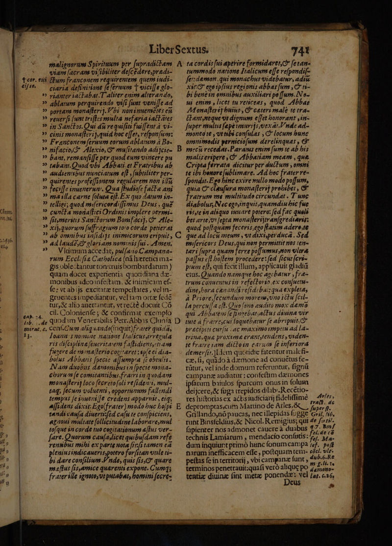Chr M hu : viam [acram vi/ibiliter de[cedere;pradi- teor. eii Eum franconem vequirentems quem iuds- ciari4 definitione í feraum t victi[[e elo- » »ianter iatFabat.T Aliter enim alterando, » ablamm perquirendo vift (uet veni[]c ad » portam mona[lert).T/ b noninuemetes eu » veuer[s (unt trifles multa nefaria iatlates ? $5 Sant£os.Qui du vequifits fui[Jent à vi- » cinis monafteri),quid boc e[fet, vefpon um: ? Franconen [eruum corum ablatum à Bo- ? nifacio« D Alexio, G* mu[ttando adijcie- » bant, reman[iffe per quod eum vineere pu ? tabant.Quod vbi AAbbati.et Fratribus ab ? audientibus nunciarum e[L , (abtilster per- P quirentes profe[fionema vegularem non iili ii diffe inuenerun'. Qua [Iudiofe facFa ani ? mailla carne [oluta ef. Ex quo datum in- ? telligi; quod mi[ericord:[Jimus Deus , que ? cunéla mona[Lei Ordinis implere vermi- ? litmeritis Santorum Bomfaei], * Ale- ? xij,quorum [ufpragiuva to!0 corde petierat ? ab omnibus in[idi]s qnimicorum ertpuit , ? ad laude? elori am nominis [ui . Amen. ? . Viimum accedat, pulfa:to Campana- rum Ecclcfia Catholica (nà hxretici ma- gis oblectantur ton:truisbombardarum ) quam docet experientia quotidiana dz- monibus adco infe(tam, X inimicam ef- (e: vt abijs excitatze tempeftates , vel in- gruentes rmpediantur, vel iam oitz fede tur,&amp; alio auertantut, vt recté docuit Có ., cil. Colonienfe ; &amp; confirmat exemplo Íib. de QUOd im Venerabilis Petr. Abbis Clunia sirac, c, Ceaf.Cum aliquando(inquit)frater quida, 1j. loana:$ monmiae .naitone [talicussivrtoula ris difciplina feuevitarem f'aflidient,stams fuoeve de maona[levio coertaret ep[e ei dia- bolus zdbbaris [pecie a[J[urapta (c obtuli. Nam duobus damonibus in [pecie mona- chorum [e comitantibus framiin quodam monajleri loco fécvetof[oli ve[idenit, mul- taq, fecum voluenti , opportunum fallendi tempas [esnuezt/]e credens appart , eiq; [[Idens discit: Eao(frater) modo buc bo[pt tandi cau(a diuertifed ca[u te con[pictens, agaoui multate [ollicitudtze laborare,mul tofque sn corde tuo cegitatiónum &amp;[Ius ver- fare. Quorum cau[asicet quibu[dam refe renNbus mibi ex parte nota [rr[stamen ea pleniusindicaueris,potero for[itan vule ti- bi dare confilium JV nde; quis (is quare ma[ltus (is,amice qu&amp;rents expone. Cumq; frater ille ignotoyutputabat, bomini (ecre- 741 tunmodo nattone Italicum e[fe ve(pondif- fet: demon qui monachus videbatur, adtu xs CP ego ipfius regionis abbas [um ,C5 t1- bi bene in omnibus auxtisart po ([um.IN o- ui enim , licet tuveticeas, quod. Abbas AMona[lerepbutus , C ceteri male te tra- élant,ntque vut dignum e[fet bonorant ,in- fuper vsultis (epe vimuvt]s,vex at. nde ad- opanilnodis yernicio[ume derelinquas , €f salis eripere , O* Abbatiam meam , que Cripta ferrata dicitur per dulIum , orna te ibi benore [ublimare. Ad boc frater rt- fpondit- Ego binc exire mullo modo po(furm, quia C- cleufura smona[Hersj probsbet , C fratrum me multitudo circundat . T unc diabolus, N «c egosinquit.quamdinu bic fue Visyre $n aliquo tuuare potero: [ed fac quels bet arte jv [epta tiu) tapa n ie quod po[Iquar fecevis.eso fatism adero.te D mi[ericors Deus,qui non permittit nos ten- teri [upra quam ferre po[[umus non eitr&amp; pal[[us cfl boflem procedere: fed. [icut ite pium e[P, qui fecit illum; applicauit gladiü eius. Quando namque boc agebatur ,fra- trum conuentus in refeclorto ex con[uetu- dine,bora cenands vefidcbat: qua expleta, à Priore;]ecumdum morenayuno 1élu fcil- la percu[[a eft. Qua [ono audito mox demo qui Abbatem [e finnebat;atEus diua vir tute à featreycui loquebatur [e abripuit. ca precipiti cur[u ac maximoimpeis ad la- trina,qu&amp; proxima erant,tendens ,viden- t€ fraire iam dittoin carun [e inferiora E cz, fi, quàdo à demone ad coriuétus fe- rütur, vel iade domum referuntur, fignü campanze audiatur : coofeftim daemones ipfatum baiulos fpurcum onusin folum deijcere,&amp; fuga «repidos dilab'.R'ecetio- tes hiftorias ex actisindiciarij fideliffime X m $5 depromptas,cutm Martino de Ales,&amp;q | 57, s. Grillando,nó paucas, nec illepidas fugge 'G»s, ^ic. ruht Binsfeldius,&amp; Nicol. Remigius; qui 4e f» rz. fapienter nos admonet cauere à duabus 2 Le technis Lamiarum , mendacio coníutis: j^ 3, ,. dum inquiurt primó hunc fonum campa 7ef.. pof narum inefficacem effe ; poítquamtem- sd vit. petas fe in rerritorij , vbi campanz funt , S Hn tetminos penettauit;quafi veró alique po 27/55: tentiz diuina fint mete ponendz: vel /ar. c.36, Deus ^