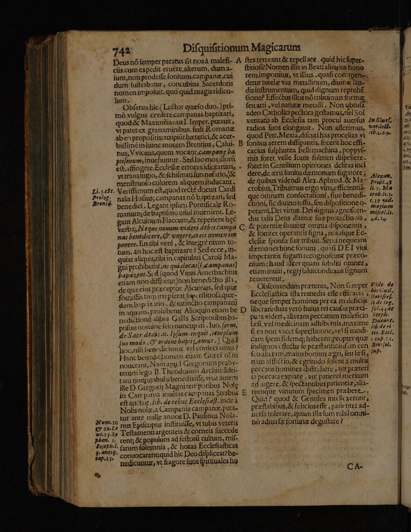 Prolog. Bren:i3. phon. 1. Deus nó femper patatus fit nosà malcfi- ciis cum expedit eruere,alterum, dum a- iunt,non prodeffe fonitum,campana;cui dum lu&amp;ttabatur , concubina Sacerdotis nomen impofuit. quo quid magis ridicu- Im. | x | - Obferua hic( Le&amp;tor quaefo duo. ) pri- mó vulgus cenfere.campanas baptizari s quod.&amp; Maximilianus I. Imper. putauit, vt patet ex. grauaminibus. fedi Romanz ab eo propofitiszarripiüt baeretici, Gc acer- biffiméin hunc morem Brentius , Calui- nus, V viceusquem vocaot;cap pane ba primum, inuehuntur .Sed hiemos illorü e(t,ffingere.Ecclefiz errores idiorarum; vttrabstugio, &amp;.fchifmati fuo nefario, X menftruofo colorem aliqueminducant. Xeiiffimum eft,quod redté docuit Cardi nalis Hofius; campanas nó baptizari; fed benedici. Legaot ipfum Pontificale Ro- manut;de baptifmo grhil inuenient. Le- ant AlcuinumFlaccum,&amp; reperient hec Verba; IN eque nouum viders debetcampa nas benedicere, Q* vngereset ets uomen vat ponere. En tibi veré , &amp; integré ritum to- tum. an hoceft baptizare? Sed ecce ; 1n- quiat aliquis;tibi in capitulari Caroli Ma- ai prohibetur,ze qusclocas( Lxcampanas) dapuzert-Scd (quod Vitus Ametbachius etiam non diffisctur)non benedidtio jila , de qua eius praceptot Alcuinus, fed que fotra(fis tum irrepferat fupcrflitiofa qua- dam bp: Izatio , &amp; intinctio campanarü in aquam; prohibetur Alioquin enam be nedi&amp;tioné alibia Gallls Scriptoribusba- puifmi nomine feio nuncupari . [uo. ferzz, de Sacr.dedicat. Hy[umas 1nquit , tesiylum fto modo , C ordine baptiz.Amus . ] Quid hoc,nifi benedicimus vel confecramus? Haacbegedichionem euam Graci obm nouerant, Nam apy-1 Gregorium pesby- terum lego D. Theodorum Archimádri- tar gadpinabulis benedixiffe, vixit autem illeD Gregori] Magni rei poribus. Nole in Cam pania inuétas càimpanas Strabus eftauctor, ib. de rebus Ecclefia]. inde à Nolisnola,à Campania campanz,puta- | ille anoos D. Paulinus Nola- tur ante mille annos i | nus Epifcopus infticuide, vt tubis veteris is &amp; corneis fuccede Teftamentiargentel : ; rent; &amp; populum ad feftotü cultum, toif- 3. 4^1: eap. I $* * conaocarent:quid hic Deo difpliceat? be- nedicuntur, vt fragore fuos fpiritualesho B C D E ftitiof? Nomen illis in Beatialicaius hono remimponitus, vt illius .quafi commene. - detur tutel vas metallinum, diuina lau- disinfttumetitum, quid dignum teprehé fione? Effectusillos no tribuimus formae. feuarti , vel naturz metalli. Non obtuía. adeo Catholici pectora geftamus;nel Sol vetitatisab Ecclefia tam procul auerfus 29 5/uef. radios fuos elongauit. Non afferimus, v4re&amp; quod Petr. Mexia;difcuti has procellas vi ^29 — fonitus aerem diffipantis. fecerit hoc effi- | cacius fulphurea bellimachina ; poppyf- mis foret, velle Iouis fulmen difpellete. dere,de zris fonitu demonum fugatore ; de quibus videndi Alex.Aphrod. &amp; Ma- ctobius.Tribuimus ergo vin,cfficientia- ue omnem cohfecrationi , fiue benedi- ioni, fic diuinoiuffu, feu difpofitione o- peranri. Dei virtus.Deti digitus agnofcen- dus talia Deus diuinz fux protectionis , &amp; potentiz füauiter omnia difponentis ; &amp; fortiter operantis figna , notafque Ec- Clefiz: fpontz fu tribuit. Seruinequeam dxmoneshunc fonum , quafi DEI viui imperantis fugam recognofcunt praco- nium:;baud aliter quam fabdii omnes; etiam inuiti , regij (aluiconduxus fignum Ieuerentur, Obferuandum praterea, Non femper Ecclefiattica ifta remedia effe efficacia , neque femper homines per ea maleficijs libcrari:duas yeró huius rei caufas pracci- puis videri , alteram peccatum maleficio xfi, vel medicinam adhibcntis;maxime fi ea non vacct fuperftinone,vel fi modi- Cam fpem fidemq; habeant;propter qua. i eap. 1. indignos cffeu fe prftantzcaufim cen Bin: (el. fcoalteram,maiusbonum agri, feu lzfi , /^P- nam afflictio,&amp; egritudo folent à mulus peccaus homines abftrabere , aut prateri t2 peecaca explare , adt patienda meritum ad iugere; &amp; fpectantibus patientiz;alia- rumque virtutum fpecimen prabere.. Quid ? quod &amp; Genules intellexerunt ;, przftabilius,&amp; feliciuseffe , paücpter ad- neta tolerare, quam illefum nihilomni- nó adueifz fortunz deguttare ? ZAMlexan, Probl.45 li.2. Ma Grob.lt. $e £.19 «id. 1?» 0910272 tfceldt. 4€. 14s Vide de 15 Guil, par: ft ef. (&amp;.de leg. | fol-43.et | Stepb. Durant. | ti. Eccl.