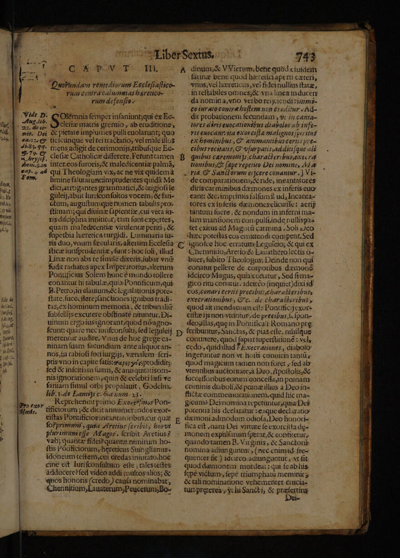 Alea, Y LM ho MI 0l. 19 tid fhitium Dijo yl yide de lit Gti Dwiffal [idt leg, UN E 2771 P Lipa i prit. UI ! | a * Vide D. Ang lib. e ryfof. ipo. 9.12 gab. 4 ad Zo». WProesor fols. Q A CTOVULTO CEPR DsoVundamn renudiorum Eeclefia[lico- —Fumeconiracalummeas baretico- rum defenfto - » | * Olémnia femper infaniunt;qui éx Ec- cleft matris grerio , ab eruditione; &amp; pietate imaplumes pulli euolarunt; quo: üicícunque vel tei tractatio, vel male illos mens adigit de cerimonijs;tribufque Ec- clefi Catholicae differere, Fetunttamen inter.eosfuroris,&amp; maledicentie palmá, qui Theologiam vixyac ne vix quidemà limine falutaruncimprudentes quida Me diciarrogantes grammatici; &amp; litigiofi le guleij;abíiit lurifconfultos vocem; &amp; fan- ótum; auguftumque nomen: tabulis pro- ftitnam;qui diuinz (apientie cui. vera itt- risdifciplina innititur, tam fantexpertes, quam maledicenüe virulence periti: &amp;c fupetbia hyereticaturgidi. Luminaria iu- zis duo,vnum fecularis,alterum Ecclefia fticze iurifprudeatiz ,fuat z hoc foli; illud ]Hinz non abs re fiae dixeris;iubar voi fudit radiatusapex Imiperátorius;alterum: Ponuficius Solem hunc é mundo tollere conantur hi tabulzequia Ponüficum;qui: J.Petrojin clauiumsX lcgislationis pote- ftate;fucceflere;jfancbiones igalbus tradi- tas,ex hominum memoria , &amp; tribunali fabfellijsexcutere obftinate nituntur. Di- uinum crgolusignorant;quod nóagno- fcunt: quare nec iacifconfulti, fed leguleij, merentur audire. V aus de hoc grege ca- ninamíuam- fcundiam ante aliquotan- nos,ia rabiofi fort iurgijs, venalem: fcri- püs vno in capite fatis: 4 e prodidit;. fed &amp; infcitiam (uam, &amp; anuquitatisom- nisignorationem quin &amp; celebri lei ve faniam fimul orbi propalauit , Godelm.. lib:v.de Lamt]s c. &amp;a num. 31. J Reprchencdtit primo Exo's*/735;Pon- tificiorum ;&amp; dicitannumerandos exor- ciftas Pontificiosincatacoribus;cur qua fo?primum , quta AArvetius [cribity bosvt plurimum eJe- Magos. fcribit Aretius£ vah; quantz fidei?quante nimirum ho- ftis Pouficiorum, hereticus Suinglianus. idoneum teftem;cut credas inintato.hoc cine eit Iurifconfültum efte , talesteftes adducere?fed video addi multosalios; &amp; quos honotis (credo ) caufa nominabat , &amp;hennitium;Lauaterum;PeucetumDo- 743 fauna bene quod h&amp;retici aperti caeteri, vnus,vcl hxreucus,vel fideinullits (tatze, in teftabiles omnes;&amp; vna linea 1n ducety da nomira,vDO verbo reijciendi :zz/:s- coturato copie bo[len non creditur - Ad- dit probationem fecundam , 9 i4 cazta- tores dris euocationsbus diabolos 4b infe- ris euoCcanritta exorci[la malienos [piritus ex bominibus ,C' animantibus certis pre- cibus recitatis, C v[urpatisyaddut[que als quibus c&amp;remotys.charatkeribussexecrd ttonibusy: (epe repetito Dei nomine, Ad &amp; de comparationem;x ride, ineantatores. diriscarminibus dz mones ex inferis euo cant: &amp;c. imprimis falfumil ud; Incantas tores ex inferis damoncsclicut(Te : aerij tantum fuere , &amp; nondum ininferni ma- lam manfionem conipulfiinde nullispas tet cxitusad Magoirü catmina , Soli i2éo (hzc poteftas eos emiteadi competit. Sed ChetmaitosArero:se Eauathero lectis o^ bier,fubíto Theologus; Deinde non qui conatur pellere de corporibus demene idcirco Magus, quia'conatur , Sed fimaz gico ritu conatur. 1dcitco (iaquiet)dixi 1d €OS,C0nari Cevtis precibuttycbarabkeribuss execrationibus, G'c.. de charabkevibus y quod aitineadacium ctl: Ponuficijexor- citta? ijs non vtuntur. de precibus (c ípon- deo;illas,quein Poütficati Romano pre: continere, quod fapiat tuper(tidoné : vel, cedo, quidillud ? E xecrationes , diabolo: ingerfuntar non vt. ho(ti- conuicia tantü j- quod'magicum tamen non foret ,:fed ab vtenübusauctoritatesà Deo, Aipoftolis,Sc fuccetloribuseorum conceffuyin poenam cnminis diaboli,Gé posoat illius à Deoia- fictae commemoradonem.quid hic ma- gicum? Dernomina repetunturquia Dei potentia his declaratur :eaqnue declaratio fica elt nan Dei. virtute fe exorcilta dg- monem expülfaram fperat,&amp; confitetur, quando tamen B. Virginis &amp; Sanctor nomingadiunguntut , (nec enimid. fre- quenter fit ) idcirco.admaguntut ,-vt fit quod damonem: mordeai : qui feab his Ícpé victum; fepé criumphatu meminit y óc talinominatione vehementer crucia-