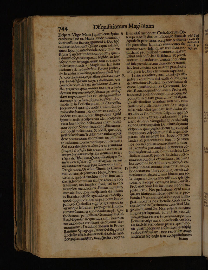 caninum illud os Maria , nude nominat ) interceffione (ua energumeti à Dco libe rationem obüneat? c caput ipfanü ) queat hoc incanaationi afcribere?multi ve ftrum Sanctorum inuocationem , quam calumniofe,tam inepre,ac frigide ; in hüc vigue diem impugnarunt; non cotamen infaniz prouccti, v Magiam in hacinuo catione vllam caufarétur.Fatetur poftea , in Eecle[ia primitiua peculiare dona [ut- fe» voce bumana,e poie[tate diinadc cor B poribus ob[e[[orum coxigere diabolum, vel compe[cer eG bi (aX) dicebamur Exerci fla , prepterea quod, mnanus vexati à CACO demone imponebant, folemnábus quibu[ dam imprecationibus C obie(lauonibus demones eijctebanr. ] 1gicur te ipfo(mi ho- mo)tcfte in Ecclefia primiuua Exorct[ia, fuerunt:qui quo nüc noftri eodem &amp; no- mine dicebantur , &amp; eadem cx caufa , &amp; codem ritu;ac munere fuogebaiur. Quid igitur in noftris culpas? at idem culpesin. C veteribus?illofne inc&amp;atores etiam tactis ? non opinor.Si non facis,cedo difcnmen: cur no&amp;ri inc&amp;catores, &amp; nó illi, qui quod noftri faciebantfi difcrimen nulium o(té dete potes:nonne mortalium incpüffimi te calumniasorem merito pronücieimus ? Sed ecce diícrimen. o/ijz boc tn primsunua (inquit) Ecclefra fuit peculiare donumcu xem boc donum ei]ciédi damonuin Ec ele[ia de[ij[[et» xa&amp;eqnAiasilla ad [uper [s- siofos exorci[mos C ad 4M agicas Verus sncamradonesteanf[i yyvt C bemmtius att. ) Pergit nobis.Oraculun fuum cx Chem- p nitijcortina depromete Nos C hemumiau cxteris, quibus eius libri refexti funt men dacijs,hoc im primis illuftre adiecitle con teBdimns, nec fimplex iftud fed in vno muldplex mendacium . Primó menatur, €urn ai, hoc donum eijciendi dazunones in Ecclefia defijffe : quando enim defiy » quod quotidie videmus per totam Euro- pam, ybi Catholica vi gebvigere:qnod im viramque fe Indiam propagaule Indica- tholicorum pet kaliam, Germaniam, Gal lias, Hifpania : frequentius nihil iaucnies narrationibus veritfimts. eiectoruma dz- snonioram . Defit hoc donum in Prote- ftancium Synagogisfateor:fed ille;partes Ecclefia effe; fcifmate nefario,deficrunt. Secundo mentitur »xaacZIARar » VOCaR9 Apottolis pet manus acceptum retinent: 74mm de fibi promifIum fciunt: 75 nomsae meo d4- (PA liis sonia cicient.fideiquam mordicus tüÉ- tap ao, | 27 fcihnt non poffc.hac illi fiducia, proxi- motum iuuandorum caritate inducütur ad fufcipiendum cum dacmone certame : hac freu , diuina eos tuuante grata hofté occupatis fedibus eaamnum expellunt. lcitió ientitur ,cum ait ad fupctiti- ticfos exoircifimos deflexiffe &amp; Mag,cas dccantationes. Proferant exorcifmuin ali qucm fuperftitiofum, ex Ceremoni. Ec- cic-R oman.quod nominant. Proferant, inquam,fi potlunt.non protulere,quia nó ouicre. 1n re tam grauitam capitali,nu- dis aflcrtionibus viendum non fuit. non fuiflent vfi , nifi ineptirentur. Ex mengili bclio video illos quiddam fruftulaum 1n- texuifle de Nonius Deipara ; quz no | FIM mina illi fane; vereque uibuuntu : fi pie- DL tas,ac deuotio M engzilia fibi ceufuic adif * cienda cater;s:quibtis Dei viftus demoni obijcitur, quaquejlleiubetur € gtredi:quid magnopcre culpadum, nifi ils, qui Dei- param vilis mancipij loco habet, qc1 cius laudes , &amp; przconia non ferant? Scdpnec nos Ones priuatos exoxcifmos à diuet- (is cxotciftis pro cuiufque denotione có- Ü.. pofitos,detendin;us: foium i:cclefize Ca- M tholicz riuum,&amp; publica Ecclefie aucto- I ritate introduétos exorcifmos , tucimut : hos ab omni fupettüitione vacuos, &amp; cx- l petries incaptationum atleriinus : neque boc ceitan:en fübire coptra quemuis ad» I uetíariorum deuectamus.hinc in nos t€« | la torqueant/fi quae inucniét:hoc ipfi fcu- to facile illa depellemus, ne latus haurlat « | Probandi onus illis incumbat-hondumo probauere. INec probabunt- quid enim qucant idoficum médacio proferre pro- m bando ? Veritas mendacio nequit fuffra- id. gan. molcítia nos libera(let Godelinan- enu. nus,fi quidin Cztimonta cxorciími Ma- P icum fit, attuliflet, Non rafparemursnec fingula perícquenda forent ;in. exorciíf- mo, perjona;res, uerba, intentio reperitur, Períona culpa nulla: non obíeffi,cui licet. ab Ecclefia remedium petere; quam no- git pharmocopeian à Chrifto morbi fpiri tualibus inftitatam . non exorcifta nam. inftitutus hic ordo iam ab Apoftolorum | ferme |