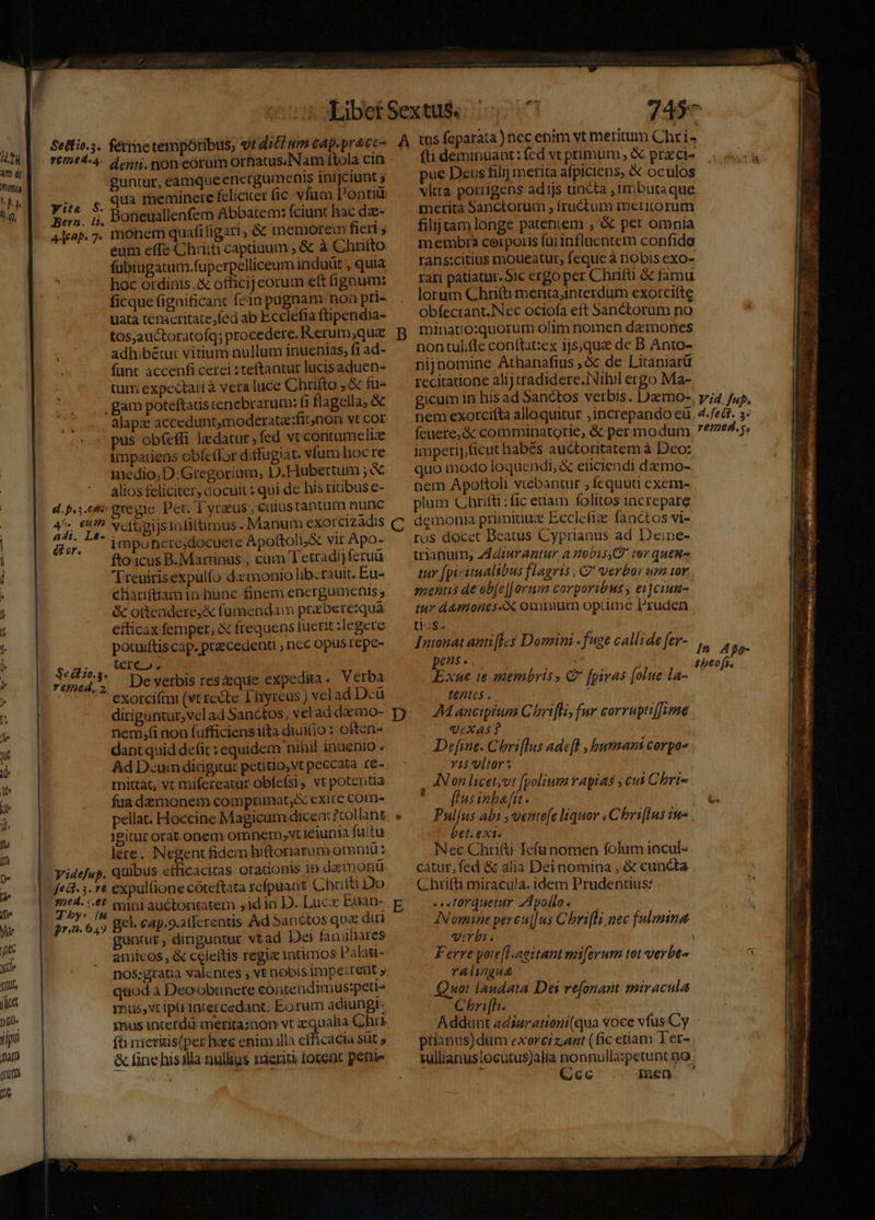uw |. Sins. fémetemporibus, vi ditum cap.pracc- um d] LITT) NI dq, guntur, eamque energumenis inijciunt s qua meminere felicier fic. vfua Ponti Boneuallenfem Abbatem: fciunt hac da- monem quafi ligari , &amp; memorem fieri ; éum effe Chriti capiuum , &amp; à Chutto fübiugatum.fuperpelliceum induüt , quia hoc ordinis X officij cotum eft fignum: ficque figaificanc fein pugnam. noa pri- uata ténacritate,fed ab Ecclefia ftipendia- tos;auctoratofq; procedere. Rerum,qua adhibétut vitium nullum inuenias, fi ad- funt àccenfi cerei : teftantur lucis aduen- tum expectari à vera luce Chrifto , &amp; fu- .gam poteftariscenebrarum: fi flagella, &amp; alap acceduntmoderata::fitnon vt cor . pus ob(effi ledatur, fed vt contumelia impatiens obfeffor diffugiat. vfum hocre medio, D:Gregorium; D.Hubertum ; &amp; álios feliciter; docuit : qui de his ritibus e- d.p.3.c&amp;i- gregie. Per. Tyraus, eutustantum nunc | | yis e? Ncftpi)s infittimus. Manum exorcizadis Ad, Le- . : tin EN du, impoherejdocuere Apoftoli, X vir Apo- ) fto:icus B. Martinus , cam Tetradijferuü L4 T reuirisexpulfo d:monio liberauit. Eu- | chariftiamin hunc finem energumenis | &amp; otteadere,&amp; fumendam prabere:quá efficax femper, &amp; frequens tuerit legere : potuiftiscap. precedenti ; nc opus repe- Sodio. CERAM | rened,, Ae verbis res que expedita. Verba : | exorcifm (vt recte Lhyreus ) vcl ad Dcü diriguntur, vel ad Sanctos, vel ad dacmo- nem;fi non fufficiensita diuisio : often« dant quid defit : equidem nihil inuenio . Ad Dcum didgituc petitio, vt peccata re- mittat, vt mifereatur obfefsi, vt potentia faa demonem comptrimat,&amp; exice com- y: S. Bern. (1. 44 p 7: lPitut orat.onem omnerm;vt ieiupia fuitu lere. Negent fidem hiftoriarum omniu: |. vridefap. Quibus efficaciras orationis ip da monü | fedt. 5. re expul(ione cóteftata refpuant Ghutti Do ET y. tbini auctoritatem ,idin D. Luc Euan- E 6 19 gel. cap.9.atferentis Ad Sanctos quz diri guntur, diriguntur vtad Det familiares amicos, &amp; celeftis regie intimos Palatt- nos;gtatia valentes ; vt nobis impetrent y quod a Deo obunere contendimus:peti- mus,vt iptiinrercedant. Eorum adiungi- fü meritis(per he enim lla eff cacia süt » &amp; fine hisilla nulugs rient forent pete 7457 A tus feparata ) nec eim vt meritum Chri fti deminuant : fed vt primum, &amp; praci- pue Dcus filij merita afpiciens, &amp; oculos vltra porrigens ad1ijs uncta ,1mbutaque merita Sanctorum , iructum meritorum filijtam longe pateniem , &amp; per omnia membra ceirporis füiinflaentem confide rans:citius moueatur, feque à nobis exo- rari patiatur. Sic ergo per Chrifti &amp; famu lorum Chrifti mernta,interdum exorcifte obfecrant.Nec ociofa eft Sanctorum no minatiosquorum olim nomen demones non tulle conftat:ex 1js,qua de B. Anto- nijnomine Athanafius , &amp; de Litaniarü recitatione alij cradidere.INibil ergo Ma- gicum in his ad Sanctos verbis. Dazmo-. yi4 fup, nem exorcifta alloquitur ,increpando eü. 4-fedt. 3: feuere,&amp; comminatotie, &amp; per modum, ?*/7e4. 5. imperijicut habes auctoritatem à Dco: quo modo loquendi, &amp; eiiciendi dzzmo-. nem Apoftoli vtcebantur , fequuti exem- plum Chrifti : fic etíam folitos increpare demonia primiduc Ecclefiae fanctos vi- ros docet Beatus Cyprianus ad Deine- trianum, d4diurantur à meobisy ter quens tur [piritualibus flagris , Q* verbor um tor. menus de ob[e|| orum corporibus , e1]cium- iur d&amp;mones-X omnium optime Pruden tius. Intonat anti[lcs Domini . fuge callide fer-. s, pu 2a Exnue te membris C tentes . | 44 ancipium G hrifli, fur corrupti[fyne Qexas ? Define. Chri[lus adefl , busnani corpos i5 ultor INon licetyvt fpolium ragias , cui Chri- flus inbafit. NW Pul/us abi ,ventefe liquor . Cbri[lus iu- . bet. ext. Nec Chrifti Iefünomen folum incul- catur, fed &amp; alia Dei nomina , &amp; cuncta Chrifti miracula. idem Prudentius: s torquetur zdpollos —— INomane pereu|[us Chrifli nec fulmina vrbi E à Ferre yote[l.aaitant mi[erum tot verbe ralugut | Quot landata Dei refonant miracula Chri[h. i MCN 1 A ddunt adiurationi(qua voce vfus Cy - piianus)dum exorciz,ant (fic etiam Ter- tullianuslocutus)alia nonnulla:petunt no: Lud Cecc inen ^ (C fpiras [olue la-