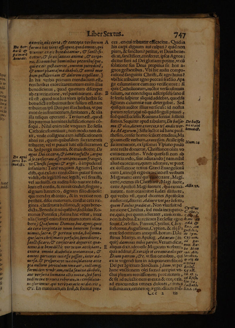| De feit- forma bas vires affngunt.quodomnts,qui y hd Á yuniur exeis benedicantur , 9 [anctifi- o edic. £etitury C [it eis [amtas anima. , C corpo- E rss, Etommibus bomimbus pecoribu[que , quiex eic eu[lauertnt omnem putredine , Q9 emnephanta[ma diaboli omne mor rey Bum pellienuam € dolorem expellant .] m Ii his verbis primum mendacium eft; ift nos herbas exorcizare:xtantumenim illas Me c benedicimus , quod quantum difcrepet E. 1 ab exorcizatione , vel puetinarunt. alte- hn i. tii eft , quod noshasvires ipfishetbisfic LM benadictis tribuimus:hoc falfum eft;nam nt : ft tribuimusipfi D»eo perillasherbas, vt per D moraleinftrumentum,fanitatem ; &amp; alia TH illa reliqua operanti. Tertiumef&amp; ;quod hisputemus hominesiuftificationem có- fequi . Nihil enim tale vnquam Ecclefia Catholicafomniauit ; non modo.nen di- xit, vnde coiligatur.eam iuftificationem alteri rei quam quibufdam facramentis tà. Sed pergit mentiri, &amp; maledicere; De ! pe ay; 457? Det extra; G4ana conjetto , atque ''serei $e. A fe confecrato.a|[eruntpeecatum frangit, dnediqi. vt Chrs[Hi [anguis C angit . o impudente | infaniam: Tuné vnquam Agaum Dei vi difti, qui.exlana confectum putas? fi non vidifti,vbilegi(ti(inec legifti; vel finxifti, vel audiui(ti. ex auditu folo narrare talia ; leuis eft:cordis, &amp; nimis creduli;fingere , digaumharetico , dignum filio diaboli: qui mendax abinitio ; &amp; in veritate non . perftiit. difce materiam. conftat cera vit- f ginea.«chrifmatisbal(amo,&amp; aqua bene- | dicta. Benedicit nó quilibet.fedfolus Ro- j manus Pontifex ;formafhac vtitur , inter | alia(longü enim foret ritumtotum afcri- ; bere).Que[umus Domine,boc agnos.quos de cera virgintain tuum bonorem forma | simus; facra, C pertum vnda; bal(amo- | ut [acrscbri[matis perfu[os, benedicere Pantbificare; Cr con[ecrare digneris: qua- ! tenus A te benediils: virtutem accipiants ^ w4 contra omnia diabolica tentauenta , C9 i | omnes portantes wuti€]fe poffit. énter ad-  wer[a, C profperazvt tua caufolatsone acce * | pra nullum periculum timeant ,nullamq; E formident mb amynulla fauitia diaboli, lr aut yer(uta bumana illu noces, fed forti A tudtnetua qiriutis roborauyua con[olato- nc clortentur qui vereparacleius dicerts 4 [: Cc. En matetiam;en fin6;&amp; forma pre- Iph bmedids | 747 his carpi dignum autculpari? quid non, pium; &amp;fanctum? petitur, vt Deusbene- dicat; fanctificet,confecret, ipfos Agnos : diciturfieri ad Dei gloriam: pctitur,vt ca folatione fua Deus propitius fit hos a- :gnos geítantibus. Vbi hic audis compa- ratione fanguinis Chrifti ; &amp; agni huius? . Sbihicrribuitut agno peccati fra&amp;tio. Apa Be calumniator.cum tuo verificatore ; fi quis Catholicorum;auctor verficulorum lefenfu fufpicor aliquid.addebat, quodfü d liginem :calumniztuz detergebat. Sed quifquis auditor illius verficuli: id noftra parum refert;qui nó quid finguli priuati , fed quid Ecclefia Romanafentiat follicid fumus.Sequittir apud rabulam; De £alí/a- De balfa 370, oleodicuntexorcis.o te( audis yer- *t er olei La JM agorum.) Siftelettor ad hanc pare- eed thefim. cenfet homo fcilicet eruditus;Ma gicum«efTe verbum ;exorc?fote. Atilleipfe » * ante recte docuerat; Chriftianos olim vo catosexotrciftas. Vndequzfofi non ab «exotcizando, fiue adiurando ( nam.nihil. . aliud exorcizarequam adiurare, vt patet €x «ollatione textus Graeci Euangeliorü cum ILatino)fi ergo exoicizo.eft verbum Magotum: certe qui&amp;lercizant , Magi. certe, veteres illi Chüftrant, Magi fuere, certe Apoftoli Magi fuerunt ,quicxorci- 4ffe.15, zarunt. nam eosimitati Juda illi fucte , D qui verbo vfi , quod dicentes Apostolos audierant, dixere: zddiuro vos per lcfum, quem Paulus pradicat. INon víusfuitad. |. 7 juratione Chriftus , fed nudaincrepatio- (775 M HouMunccquem adiuratet , inaiotem., c/$y,; P nonhabebatExorci(mos Ecclefie agio 4m de Ícunt; Caeleftin. Primus;CCyrillus, Chty- cup e foftomus, Auguftinus, Cyprian. &amp; alij i^a Mua tres: fedomnium antiquiff. horum D.Iu- 4e sy; ftinus Mattyr. in Apolog. 24durati (in- Cypieem. quit) de»zones z10bts parent.V exum dicar, ^^ i-i E aliquis dixitideoetle Magicum verbum, iioi M p quia additur; E xorcifo t€ creatura olei per «ns. Atc, Deum patrem ,C'c. vcfias omnibus, qui 5/2625, exte vngendi (untin adoptionem filiorü &amp; ^/* 46 Dei per Spiritum Sanctum. ] Jtem,vt per gzriof. hanc vnctionem olei facrad accipiat vn- Ce 25. €tus plenam remiffionem peccatorum , ^6 e? r, &amp; fit ad tcfectionem menus &amp; cor; cris, e EPife ad euacuandos omnes dolotes ;^mncs 7,5477, infiumitates;omnenxg; x gritudiaocnimé- 252.«. iéM) Ccc 2 tis r NT  E.  pu » ^ - 8 PF ^ nir ID T TS adea tia ve [9e am e S^