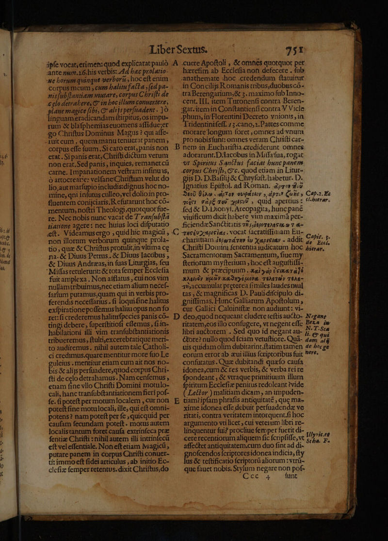corpus meum , cum balitu facta ;(ed pa- nis[abftantiam wautare, corpus C bri[h de €elo detrabere, C? in boc illum conuextere , plane magice fibi, Ct alijs perfaadent . linguam.eradicandam ttirpitus osimpu- rüm &amp; blafphemiaseuomens affidue;er go Chriftus Dominus Magus ? qui affe- corpus effe fuum Si caro erat; panis non erat. Si panis erat; Chrifti dictum verum non erat.Sed panis , inquies, remanet cü carne. Impanationem veftram infinuis, ó attocrearie: velfaneCihriftum velut do lio,aut marfupio includis:dignus hoc no- mine, qni infutus culleo,vel dolioin pro- fluentem conijciaris.R efutarunthoc có- mentum, noftti Theologi,quotquotfue- re. Nec nobis nunc vacat de 7 raz[ubfla tiatione agere: nec huius loci difputatio ít. Videamusergo ; quid hic magicü , non illorum verborum quinque prola- tio, quz &amp; Chriftus protuliin vltima ce na. &amp; Diuus Petrus. &amp; Diuus Iacobus , &amp; Diuus Andrzas,in fuas Liturgias, feu  Miffasretulerunt: &amp; tota femper Ecclefia fuit amplexa . Non afflatus ,.cuinos vim nullamtribuimus;nec etiam alium necef- farum putamus,quam qui in verbis pro- ferendis neceffarius.. fi loquifine halitus exfpirationepoffemnus haliitiopus non fo ret: fi crederemus halitufpecies panis có- tingi debere , faperttitiofi eflemus , fiin- habilationi illi vim tranfubftantiationis tribueremus, ftultijexcerebratique meri- to audiremus. nihil autem tale Catholi- ci ctedimus.quare mentitur more fuo Le uleius . mentitur etiam cum ait nos no- bis &amp; alijs perfuadere,quod corpus Chri- fti de celo detrahamus. Nam cenfemus , etiam fine vllo Chrifti Domini motulo- cali, hanc tranfübftantiationem fieri pof- fe. (i poteft per motumlocalem , cur non poteítfine motulocali, ille; qui eft omni- potens? nam poteft per fe quicquid per caufam fecundam poteft. motus autem localistantum foret caufa extrinfeca pra fentize Chrifti : nihil autem illi intrinfecü eft veleffentiale. Non eft etiam Nviagicl putare panem in corpus Chrifti conuer- ti: immo eft fidei articulus , ab initio Ec- clcfiz femper retentus. dixit Chriftus;do D C 75! hzréfim.ab Ecclefianon defecere . fub anathemate :hoc .credendum ftatuitut An Concilijs Romanis tribus.duobusco- tra Berengarium;&amp; 5. maximo fub Inno- .cent. IIT. item Turonen(i contra Beren- :gar.iremin Conf(tanuenfi contra V Vicle The in'Horentini Decreto ynionts , in Tridentinifeff. 7 3.cano,2.Pattescomme orare longum foret omnes ad vnum pro nobisfunt: omnes veram Chrifti car- nem in Euchariftia.crediderunt omnes adorarunt.D-lacobus in:Miffafua, rogat «t Spiritus Santlus faciat bunc panem corpus Chri[h, c?'c. quod etiam in Litur- gijs D. D.Bafilij &amp; Chryfoft.habetur. D. Ignatius Epiftol. ad Roman. Zero» 3120 Xeo0 £A c . «dpToy ovspá toy», dpc* Qeiis » qeici TZpÉ ToU jus0U , quid aperüus : fed &amp; D.Dionyt, Areopagita, hunc pane viuificum dicit habere vim maxima per- ficiendz Sanctitatis 7n ;JieporeAes ie o 7 &amp;- qHeEU tps ias . vocat facratiffimam Eu- .charittiam Jepezd'zi &amp;y Xapteiuy . addit Caf.2. Ec cl.huerar. Caprz. 5. de Eccí. Sacramentorum Sacramentum, fiue my fteriorum myfterium ; hoceft auguftiffi- mum &amp; przcipuurm . xai yap &amp;cixe7à]ó Xt HA OVI [A0yd,. T$A6 10) V 76A6- 4maccumulat preterea fimileslaudes aul tas, &amp; magnificas D. Paulidifcipulo di- gniffimas. Hunc Galliarum Apoftolum , cur Gallici Caloiniftz non audiunt; vi- E ritatem,eos illo confugere, vt negent effe vC d. Sca t. ^ qut uis quidam olim dubitarint.ftatim tamen eorum error ab aui illius fcriptoribus fuit confutatus . Qua dubitandi quafo caufa idonea,cum X res verbis, &amp; verba rei re fpondeant , &amp; vtraque primitiuum illum fpiritum Ecclefiz penitus redoleant ?vide ( Lettor ) malitiam dicam. an impuden- tiam? ipfam phrafis antiquitate , que ma- xime idonea effe debuit perfuadendz ve ritati; contra veritatem intorquent.fi hoc argumento vti licet ; cui veterum libri re- linquentur fui? procliue femper fuerit di- cere recentiorum aliquet fic fcripfiffe, vt affedtet antiquitatem.cum duo fint ad di- gnofcendos fcriptoresidonea indicia, fty lus &amp; teftificatio fcriptorü aliorum : vtrü- que fauet nobis. Stylum negare non pof- Cot 4 funt de boc ge nere, £ Dlyric.eg Scba. F« Boemia) iB eme Dp cetapE a AN , . P er od D icio Meier c enema — T — QA, a * lr ui ARD AP « Ae - am Y L 3 P».  TT rei  e ^j L2 ja M B xe e
