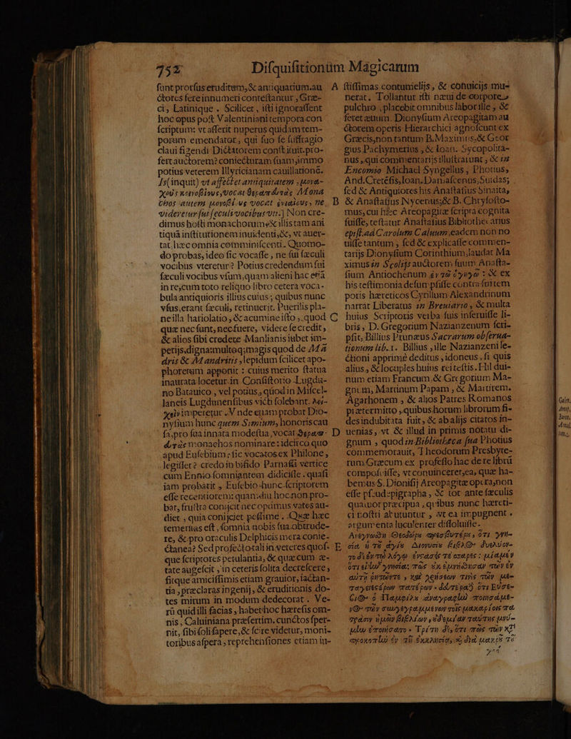 75x fant prorfus eruditem,&amp; antiquarium.au Gorcs fcteinnumeri conteftantur ; Gre- ci, Latinique . Scilicet , itiignoraffent hoc opus po Valentinianitempora con fcriptum: vcafferit nuperus quidam tem- poram emendator ; qui fuo fe futfragio claui fizendi Diétatorem conft uit.pro- fertauctorem? coniecturam (aam immo potius veterem lllyricianam cauillationé. Is( inquit) vt affettet anquitatem ,ova- XoU : xetvoiove Vocat Üspavr donas VÍ ona Cbos autem ovo i.wg vocet éviaicuss 0e, videretur [ut [ecult vocibus uti.) Non cre- dimus hotti monachorumex illis tam ani tiquà intitutionem inuidenti,&amp;, vt auer- tat; hiec omnia cemminifcentd.. Quotno- do probas; ideo fic vocaffe , ne (ui (culi vocibus vteretur? Potiuscredendum fui fzculi vocibus vfum,quam alieni hac et'à inre,cum toto reliquo libro cetera voca- bula antiquioris illius cuius ; quibus nunc vfus,erant fzculi, retinuerit. Puerilis pla- neilla hatiolatio , &amp; acumine i(to ,.quod qua nec funt, necfuere, videte fectedit, &amp; alios fibi credere Manlianis abet im- petijs.digna:multeq;magis quod de 44 dris &amp; AM andritis lepidum fcilicet apo- phoretsum apponit : cuitis meríto ftatua inautata locetur.in Confiftorio Lugda- no Batauico , vel potius, qiiod in Mifcel- laneis Lugdanenfibus victi folebant. A&amp;- eii impererur .V nde euam probat Dio- nyfium hunc quem Simium, honoriscau fa.pro fua innata modeftia, vocat 3epaa- dig ie v:onaehos nominare : idcirco quo apud Eufebium: fic vocatosex Philone; legitfec? credo io bifido Parna&amp;i vertice cum Ennio fomniantem 4didicifle . quafi jam probarit , Eufebio-hunc.(criptorem effe recentiorem: quandiu hoc.non pro- bat, fruftra conijcit nec oprimus vates au- diet , quia coniJciet pe&amp;ime . .Quse hec temerfias eft , fomnia aobis ftia -obtrude- re, &amp;.pro oraculis Delphicis mera conie- Ctanea? Sed profectotali in.veteres quof- que fcriptores petalantia; &amp; quac cum z- tatc augefcit ,:n ceteris folita decrefcere , fitqueamiciffimis etiam grauior, lactan- tia , praeclaras 1n genij, &amp; eruditionis do- tes mirum in modum dedecorat . Ve- rü quidilli facias , babethoc harrefis om- nis , Caluiniana przefertim. cunctos fpet- pit, fibifolifapere,&amp; fcire videtur, moni- toribus afpera ; reprehenfiones ctiam iu- A CO D ftiffimas contunielijs , &amp; cotuicijs mue nerat. Tollantur 1(ti nui de corpore» pulchro , placebit omnibus làbor ille ; &amp; feret eium. Dionyfium Areopagitam au étocem operis Hicrarchici agnofcunt ex Grzcis,non tantum B.Maximus.&amp; Geor gius Pachymerius , &amp; loan. Sycopolita- nus ,qui commentarijs rluttratunt ; &amp; £4 Encomio Michael Syngellus , Photius; And.Cretefis.Ioan.Darmafcenus;Suidas; fed &amp; Aptiquiores his Anattafius Sinaita, &amp; Anaftatius Nycepus;&amp; B. Chryfofto- mus, cui hzc Areopagiue fcripra cognita fuiffe; teftatur Anaftafius Bibliothecarius epifl.ad Carolum C aluum eadcm non no ui(fe tantum , fed &amp; explica(fe coromen- tarijs Dionyfium Corinthium,laudat Ma ximus2z Scolijs auctorem fuum Ana fta- fium Antiochenum £v 79 c yiyo : X. Cx histeftimonia defum pfiffe contr«fultem potis hereticos Cyrillum Alexandrinum narrát Liberatus zz Breuiar:o , &amp; multa huius Scriptoris veiba fuis inferui(le li- biis, D. Gregorium Nazianzenum fcti- pfic. Billius Prunzus Sacrarum ob[erua- tionum lib. 1. Billius ;ille Nazianzenile- &amp;tioni apprime deditus , idoneus, fi quis alius, &amp; locuples huius rciteftis. hl dui- num etiam Francum,&amp; Gregorium Ma- gnum, Marinum Papam , &amp; Maiurem. Agarhonem , &amp; alios Patres Romanos piatermitto ,quibushorum librorum fi- desindubitata fuit, &amp; abalijs citatos in- uenias ,.vt &amp; illud in primis notatu di- gnum , quod;z Biblietbeca fna Vhouus commemorauit, T heodorum Presbyte- rum 4Grzcum ex profeflo hac de te lbrü bemus$.Dionifij Areopagitze operanon effe p:ud»pigrapha, &amp; tot ante fzculis quaior przcipua , quibus nunc hateti- crroftti atutuptur , t ea 1mpugnent ; argumenta luculenter diffoluifle. Aveyron Otodéps ytoEuréps , óvi nt- cíe 4 TÉ dís AtoyUcís É,EXQ* d'ueVov- qodkéy T) Aéyo. £vcaade T€ exapte : ua ue óT1 elu ywefas Tos Sx euráducay quy ey eur) pumevTe , xu) ecco Tis vUW giu quay ente pov revré poy « dare pa') ài EUt- C,G- o Tlaugios dyaypaglu) vromsdut- yG» quy cuu type uie voy mole paa p (ous rot gpgaoy iiy BIEALov , dej ay To Tus (vU - plu ézonioaso * Toi dis ét eràe quy x7! qxpoxar lo £y ai] dxxouci ot, 5 dii uan tS 7e yt Qulen, Jtt, Jom, Vy, Tiff),