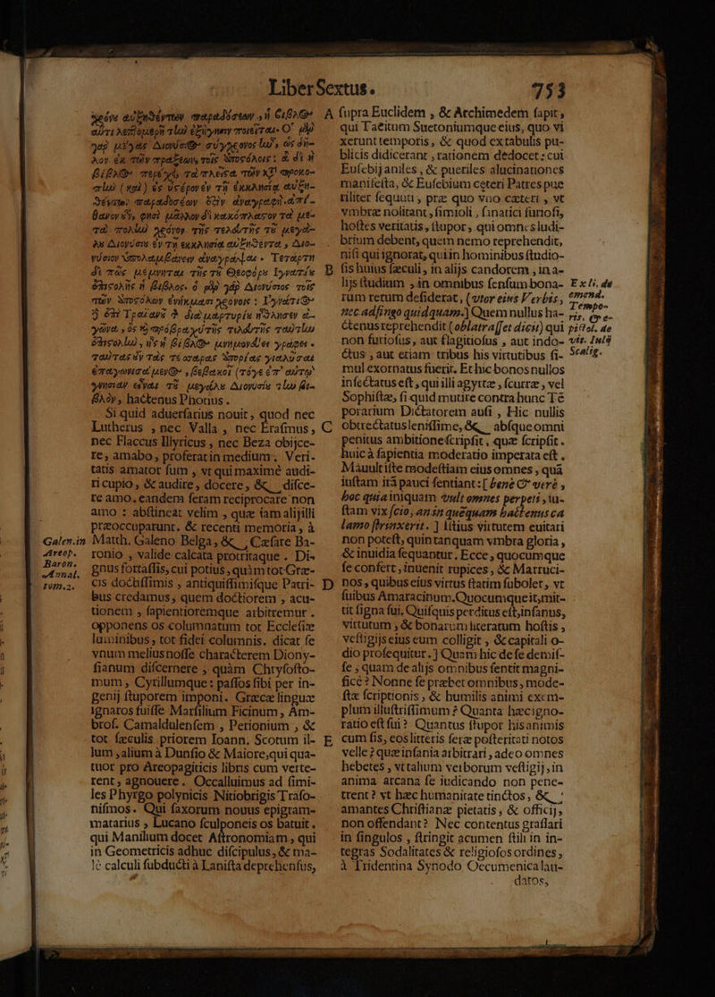 Galen.in AAreop. Baron. v4 »2nal. £08.2. ert Aez oput pit Lo) £y TOIÉLT a4 O' dy jug pio4s Auc C yacovos lu, os j ii- Aoy. dx Uv erp Eee, vois WrogóAcg ; X dic BPO rep od, md Tea TOV XT ayoo- erlo) (wu) és ueéporéy v3 £nuAMcE a. eue Séyate? amapadocéoy CHy dyeypequ A7 (- Bavoy £y, eua) uaoNop d'i wexómrAacoy Td. ut- Td) oAlu) xedvoy. qiie TtAdUTUS 7E pueydi- yi oioy NzzoXcttA Eae elyovypeio]on «Tere Ji 6; MépgwraL Tüe TE Ogopóps Lyvaíu éd solle n Baer. à. pip jd Atcrícros otf Tuy XroSOAOy CwíxjAam: yeovoie : T'yvebr i 9 émÀ Tpexayeé 9 did peprupíu mont) eL— yowe , 0s 1 rpópety d Tile miM TUIS malu &amp;hisoNlu) , ew Bí AG wuynpovdUer ypádget Ta TAS Sy Tdg Téosdpee Smopíae yttAUTOA eqra;yowaet ey» , eQet kot (rTóvy&amp; G7 QUoTO yneidy edyat T8 MeyelAs. Aroyuoía 2 loo Gt- &amp;Aoy , hactenus Phouus . Si quid aduerfarius nouit, quod nec Lutherus , pec Valla , nec Erafmus, nec Flaccus Illyricus , nec Beza obijce- re, amabo, proferatin medium. Veri- tatis amator fum , vt qui maxime audi- ri cupio , &amp; audire, docere, &amp; diíce- re amo. eandem feram reciprocare non amo : abftineat velim , quz iam alijilli preoccuparunt. &amp; recenti memoria , à Matth. Galeno Belga; &amp; , Czfare Ba- ronio , valide calcata protritaque . Di« gnus fortaffis, cui potius , quàmtot.Grz- cis doctiffimis , antiquiffimifque Paci- bus credamus, quem doctiorem , acu- donem , fapientioremque aibitremur . opponens os columnatum tot Ecclefix luminibus , tot fidei columnis. dicat fe vnum meliusnoffe characterem Diony- fianum difcernere ;. quàm Chtyfofto- mum , Cyrillumque: paffos fibi per in- genij ftuporem imponi. Grace linguce ignaros fuiffe Marfilium Ficinum , Àm- brof. Camaldulenfem , Perionium , &amp; lum alium à Dunfio &amp; Maiore;qui qua- tuor pro Areopagiticis libris cum verte- rent ; agnouere. Occalluimus ad fimi- les Phyrgo polynicis Nitiobrigis Trafo- nifimos. Qui faxorum nouus epigram- matarius ; Lucano fculponeis os batuit . qui Manilium docet. Attronomiam , qui in Geometricis adhuc difcipulus, &amp; ma- I&amp; calculi fübducti à Lanifta deprehenfus, C D E 753 qui Taeitum Suetoniumque eius, quo vi xerunt temporis , &amp; quod extabulis pu- blicis didicerant , rationem dedocet : cui Eufcbijaniles , &amp; pueriles alucinauoncs manifetta, &amp; Eufcbium ceteri Patres pue rliter fequut , prz quo vno caeteri , vt vmbra nolitant , fimioli , finatici furiofi, hoftes veritatis, (tupor ; qui omncsiudi- brium debent, quem nemo reprehendit, nifi qui ignorat, quin hominibus ftudio- fis huius fzeculi , 1n alijs candorem , in a- lijs tadium 4n omnibus fenfum bona- rum rerum defiderat , (vter eius Verbis, eec adfingo quidquam.) Quem nullus ha- ctenusreprehendit( oPlatra[fet dicit) qui non furiofus , aut flagitiofus , aut indo- Qus , aut etiam tribus his virtutibus fi- mul exornatus fuerit. Ethic bonosnullos infectatus eft , quiilli agyttz ; fcurrze , vel Sophiftz, fi quid mutre contra hunc Té porarium Dictatorem aufi , Hic nullis obtrectatusleniffime, &amp;q, abíque omni penitus ambitionefcripfit , quz fcripfit . huicà fapientia moderatio imperata eft . Mauultifte modeftiam eius omnes , quà iuftam ità pauci fentiant: [ Pene C* veré , ^oc quiainlquatm «ult emnes perpeti ,iu- ftam vix [cto ania quequans battenus ca lamo fhrsnxerit. ] Mtius virtutem euitari non poteft; quintanquam vmbra gloria , &amp; inuidia fequantur, Ecce , quocumque fe confett , inuenit rupices , &amp; Marruci- DOS , quibus eius virtus (tatim fübolet, vt fuibus Amaracinum.Quocumque itmit- tit figna fui, Quifquis perditus cft,infanus, vittutum ;&amp; bonarumhteratum hoftis , vefiigijseius eum colligit , &amp; capitali o- dio profequitur. ] Quam hic defe denif- fe , quam de alijs omnibus fentit magni- fice? Nonne fe prebet omnibus , mode- ftx fcriptionis , &amp; butmmilis animi excm- plum illuftriffimum ? Quanta hecigno- ratio etfüi? Quantus flupor hisanimis cum fis, eos litteris fere pofteritati notos velle ? quz infania atbitrari , adco omnes hebetes vttalium verborum vefligij, in anima arcana fe judicando non pence- ttent ? vt hec humanitate tinctos, &amp;, ' amantes Chrifliana: pietatis ; &amp; officij, non offendant? Nec contentus graflari in fingulos , flringit acumen ftil in in- tegras Sodalitates &amp; religiofos ordines à Iridentina Synodo Occumenicalau- datos, Ex! dé emenda. T'empo- t5 (ve pifel. de vtt. Iul calig.