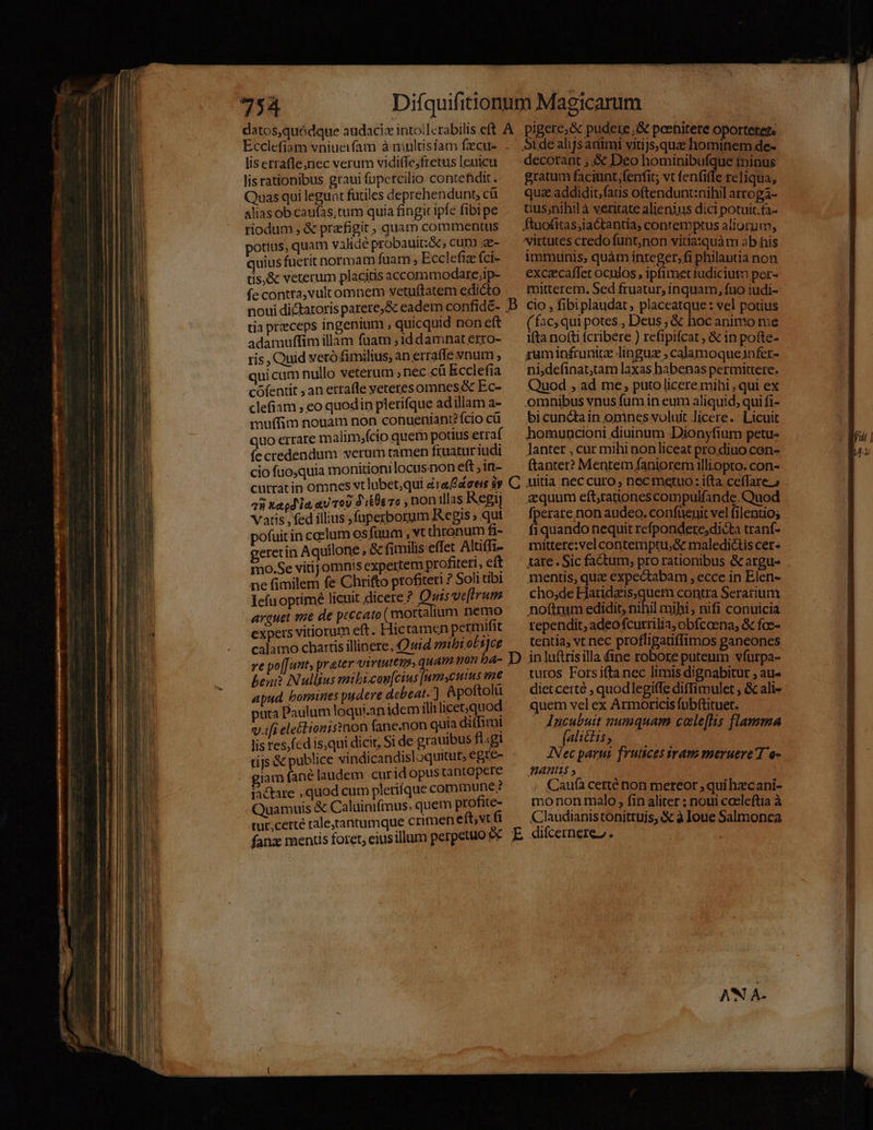 Ecclefiam vniueifaui à niultisiam fzcue lis etrafle;nec verum vidiffe;fretus leuicu lis rationibus graui fupercilio contefidit. Quas qui leguat furiles deprehendunt, cü alias ob caufas, tum quia fingit ipfe fibipe riodum , &amp; praffigit , quam commentus otius, quam validé probauitz&amp; , cum ae- uius fuerit normam fuam , Ecclefiz fci- tis,&amp; veterum placitis accommodare;ip- fe contra, vulcomnem vetu(tatem edicto noui dictatoris parere,&amp; eadem confidé- tia przeceps ingenium , quicquid non eft adamuffim illam fuam ; 1d damnat erro- ris , Quid veró fimiltus, an erraffe snum quicum nullo veterum » nec cu Ecclefia cófentit ; an etrafle yeteresomnes &amp; Ec- clefiam , eo quodin pletifque adillam a- muffim nonam non conueniant? ício cü quo errare malim;fcio quem potius erraf fecredendum serum tamen fruatur iudi cio fuo,quia monitionilocusnon eft in- cutratin omnes vt labet;qui éraacers sy 78 kagd'ia aU TOU i06 76 , non illas Kegij Vatis , fed illius ,fuperborum Regis ; qut pofuit in ccelum osfuum , vt thronum fi- geretin Aquilone , &amp; fimilis effet Altiffi- imo.Se vitij omnis expertem profiteri, eft ne fimilem fe Chrifto profiteri ? Soli tibi Iefu optime lieuit dicere ^ Quis ve[irum arguet vie de peccato (mortattum Dee expers vitiorum eft. Hictamen perm it calamo chartis illinere Quid mibi oli]ce ve po[[unt, prater virtutem, quam non ba- beu? Nullius mibicon[cius [umscutus me apud, bomines pudere debeat.) Apottolü puta Paulum loqui.anidem illilicet,quod v.ifi ele&amp;lionisnon fane.non quia di(fimi lis res,fcd is,qui dicit, Si de grauibus fl.gi tijs &amp; publice vindicandisloquitur, egie- giam fané laudem curidopus tantopere iactare , quod cum plerique commune; Quamuis &amp; Caluinifmus. quem profite- tur,certé raletantumque crimen eftvt ü C decorant , &amp; Deo hominibufque tninus gratum faciunt, fenfit; vt fenfie reliqua, quz addidit;faus oftendunt:nihil arroga- tius;nihil à veritate alienius dici potuit.fa- virtutes credo funt,non vitia:quàm ab his immunis, quàm integer,fi philautia non exczcafler ocnlos , ipfimetiudiciutm per- mitteret. Sed fruatur, inquam, fuo iudi- cio , fibiplaudat placeatque: vel potius ( fac; qui potes , Deus ; &amp; hoc animo me ifta no(ti fcribere ) refipifcat ; &amp; in potte- ruminífrunice linguz , calamoqueinfer- nidefinat;tam laxas habenas permittere. Quod , ad me, puto licere mihi , qui ex omnibus vnus fum in eum aliquid, qui fi- bicunctain onincs voluit licere. Licuit homuncioni diuinum Dionyfium petu- lanter , cur mihi aon liceat pro diuo con- ftanter? Menrem faniorem illiopto. con- uitia nec curo, nec metuo : ifta. ceffare.» quum eft,rationes compulfande. Quod fperare non audeo. confuenit vel filentios fiquando nequit refpondere,dicta trant- mittere: vel contemptu;&amp; maledictis cer- tare. Sic factum, pro rationibus &amp; argu- mentis, qua expectabam , ecce in Elen- cho,de Haridais,quem contra Serarium noftrum edidit, nihil mihi , nifi conuicia rependit, adeofcurrilia, obícoena; &amp; foe- tentia, vt nec profligatiffimos gancones in luftrisilla fine robore puteum vfurpa- turos Forsiftanec limis dignabitur , au- diet certé , quodlegiffe diffimulet , &amp; ali- quem vel ex Armoricis fuübftituet. - Jucubuit numquam cole[lis flamma (alictis; INec parui. frutices iram meruere d e- fHantis Caufà certé non mereor , qui hzcani- mo non malo, fin aliter : noui coeleftia à Claudianistonittujs, &amp; à Ioue Salmonea