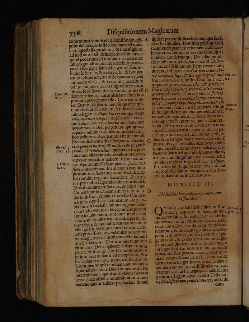 contuariuni vitium eft odióofiffimum, n&amp;- A dam apoftafia,proditio , &amp; cransfugium ad hoftium Det Principem diabolum. : quod peccatum eft omnium vitiorü mot talium grauiffimum : &amp; ideo huic przce- pto à Deo pena fuit addita,cum Deus tc- ttatur fe fortem, &amp; zeloté effe , &amp; hoc pec catum vfque inertiam &amp; quartam gene rationem vlcifci , &amp; vocat hoc peccatum odium fui ,eo quod cranfgreffores vocat oforcs fuos. Secundo doceantur omne cü B primum preceptum efle . Cum enim in- ter Deüm , &amp; daamonem fi quafi perpe- tuum bellum feu odium (Vnde de datno nibus legimus: Superbia eorum»qui te ode runtya|cendit (einp.r : &amp; Diabolus voca- tur $4247 , hoc ettaduerfarius ) tenemur nos, vt vafalli Dei, perpetuum quoque &amp;. capitale odium cur daemone exetcere » hoc bellum vt Paterpatratus initio mundi. Deus indixit,cum dixit Serpenti: J23e2:62. (7 hibemur vllas cum denonibus inducias; aut commercium habere. Idem nos do- U. I1e fieri damoniorum. Ydem nosin baptifmo promifimus, Sacramento ad&amp;trictisEccle- fi nomine rogante Sacerdote , &amp; patri- pis pro nobis refpondentibus nonícimel, Nosabrenunciare Satanz,. X pópis elus, Cumitaque hoc bellu initio mundico- D diti indictum, &amp; imtio Ecclefie Chritua- nz tuba Apottolicarenouatum , é&amp; à no- bis ctim I Ecclefia fuimusregenetari ia- reiurando vosiuo-fit fuiceptamsac promif fum; fcquitur eum » quicum hotte pactü vllaum,aut familiarcatc m colat; perfidiz transfugi]; &amp; apottafiz reum non minus e(fe, quam velmonachus vouuam defe- rensptofe(fiouem » vel miles ad hoftem transtugiens;vel Chrüftiaaus Mahumetif mofe addicens. T ertió- moseanair non. E tátum hoc Deo difplicere .fedipíis anoqs perniciofi (imum cfle. Demonum.enum jn homineshodium ef inexplebile, &amp; à fui lapfus tempore nunquam iludren (erunt,nec vnquà remittent,ags rinuent: fi permiitterentur à Deo omnes mortales interrimerent, quod quia vident fibi non licere ,ideo affidue hominib. anima mor tem rgo!iuntur adferre per varias, &amp; mul tiplices peccandi illecebras:ne; qua exci« dere beatítüdine, homines potiatur.Odij, magnitudo paret ex vehementia, &amp; acer- birate cruciatuutm,aut vexatio nim, quas intulere quotiefcunque Deus illis permi- fit;vt teftantur Iobus,Sarz marid, D.An- tonius, &amp; alij innumeri. Pertinaciam odi] docent, lobus dicens: Cor eius 2durabi- tur tanquam lapis,e [Ivsaogtur qua[i mal Yob. 2 v. leatoris incus, ex Chriftus Dominus, ves , oL inquit. ex patre diabolo e[lis , C defideria Patris ve[tri vnltis facere: C ille bomiet- daerat ab initio CP $n virtute non [letit uon e[l ucritas 1a eo.cum loquitur venda- Ciis ex proprijs loquiturquia mendax e[D Cf pater eins -cum dieit homicida effe ab 2 x initio fignificat hunc cius perpetuum effe conatü,animas necare:ciretire Inftat leo- nistugienus &amp; quazrere, quem deuoret , vt ait D.Petrus cumaddic veritatem In eo non effe, docet £uftra, quem cum illo pa- cifciqui totus ex perfidia contiatus elt, &amp; ideo cum femper velit nocere; certo tene dum nobis, illum nullis blandicijs ; obfe- quijs, aut cultu homini reconciliari placa- ri;aut deliniri: fed quando fe beneuolum ; aut amicum fingit;rum maius malum ho minibus molin.Orig. /55.8.cont. Celfum. Probalbxle eft (inquit)da mones; cutn fint imptobi, nec cultoribus quidem fuis dex- teram,datamque fide feruamuros. MONITIO IIL AINeiudices boc negligant punirt aut aiffimule nt - Vando ccafeffarij incidunt in Pra p, /;; latos, P'rincipes,au: Iudices, nimisle fra. E nos remiffos, &amp; negligetes in fete hu jus ex&amp;tirpatione : Monete illos dc bent, qaod fint à Deo conftium ad vindictam malorum, &amp; fine caufa gladium noacce- petint : quod mala, qua €x cotum ncgli- gentia orbi, &amp; Eccletiz inf runtac. gli- fcunt quotidie, feueriffiaie ab illis exigen tur; quod ad damnorum icttaurationem | teneaniur.hoc peccat directe, immc- iniuriam reu:&amp;tere,aut di(limulace;quam | Prztori licet fui Principissvel nuliü fui Im peratoris.Legem Mlam veteris Tettame- 1, 44 alefices non patieris vere» hon e(Te  dum | MI