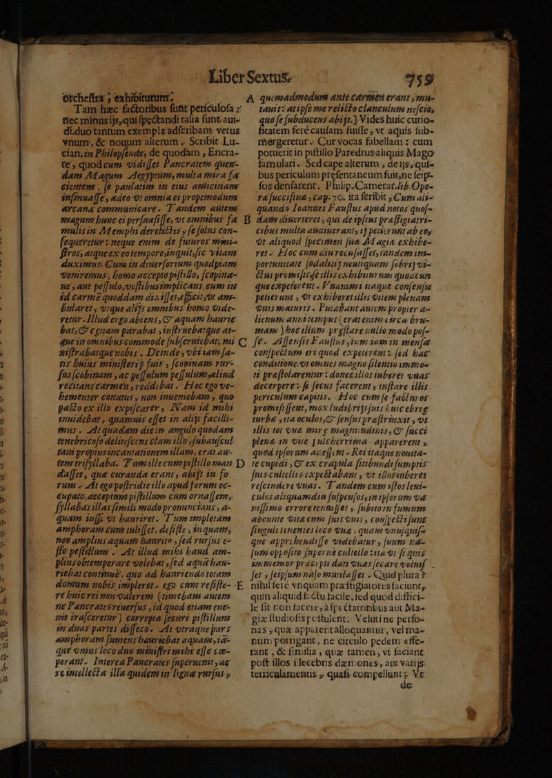 cian.zp Philepfeude; de quodam ; Encra- te ; quod cwm. vid:[Jet Pancratero quen- ziulisin Memphi derelséhis » (e (olus con- [equeretur s neque enim. de futuros mini- ffros; atqueex eotemporesimquit fic vitam éuximus. Cum in diner[oriume quodptam: venivemus , bomo accepto ps[ltlloy (capina- ue y aut pe[]uloyve[libussmplicans.eum 15 id carmé quoddam disi] et,ejficst üt am- balaret y vtque ali]s ommbus bomo vide- vettr lllud ergo abiens, C aquam baurte bats CP c enam parabat ,in[lruebatque at- aiflrabatquenobis . Deinde ,vbstia [a- ns buius miniflerij fuit y fcopinam vür- fes [cobimam , ac pe[[nlum pe[[ulumsalind: vecitangcarmen ,veddcbat -. Hoc €go ve- beraenter comas y nom 1nuemebam , quo pa£to ex illo expifcarer IN am id. mibi suuidebat , quamus effet in aliys facilli- mus. ddtquadam dieim angulo quodam tenebrico[o delite[cens clam illasfubau[cul tAÍi propiusancantationem illam, ev at au- da[[et , qu&amp; curanda erant y abijt 1n fo VUA « adt eaa po[lridie tllo apnd forum oc- €upato; accepte piflillum cum oraa[[ ems folabas illas fizasli vmodo pronunctans , a- quam. iu[I; ut bauriret T uns v2pletam ampboram cum uuli[[et,defifle , $a quam, nee amplius aquam: baurito , [ed vur[ns c— ffo peffsilusz .. 24r illud saibi band. am- pliusobiemperare Qulebat ;[ed aquaban- viehat continue, quo ad bauriendototam 7€ buic rei non Qalevem (timtbam autem 7€ Pancratesreuer[us , id quod etiam euc- zit ira[ceretur) correpta: [eeuri piffillumz sz dias partes diffeco-. 241 utraque par s empboram [umens bauriebas aquamiia- due onjus loco dno minifiri sib e[]e co- perant. Interea Panerates (upernetut ae xe intellecta illa quidemin ligna vur[us » taut: atipfomereisttoclanculum ncfcso, quo fe [ubaucems abzjt.) Vides huic curio- fxatem feré caufam fuiffe ; vt aquis fub- mérgeretur « Cur vocas fabellam : cum potueritin piftillo Paredrusaliquis Mago famulari. Sed cape alterum , de 1j, qui- cibus multa atatueranty 1] petscynt ab eos $t aliquod [pecismen fue MM agie exbibe- vet )doc cum eiurecu[a[[etyrandesmim- élus yromt[usfe illis exbibusurna quodcun que expetertnt » F'uanimi uaque con[enfu peuevunt , Otexbiberetillis uem plenam Quissiaturts . Putabant anteta propter a lienums anni tempus (erat enira Circa bru- mam ) bee ilum yr eflare unilo modopo[- fe« -Affenfit Faufins yivm iamin men[a con[pectum tri quod. expeterents [ed bac Condsttonc.Qt otunies naeno (ento ima os i pra[lolarenttv : donec.illos iuberet ynas decerpere » fi fecus facerent y in[lave illis periculum eapitis. Floc ctm [e faélnros promifi[[ent, mox Iudibrigs[uts Lutc ebrze tyba yita oculose fen[us yraflriaxit , vt illis tot vut mw e magnitidinis C [acci plene in vite | ulcherrima | apparerent y quod ip[oram aze[[ ctt « Resitaqne noutta- te cupidi ,C7 ex crapula [itibundi [umptis fps culielia s expe&amp;babant y vt illosunberen re[cindcre vuas. T andem eum [los leut- culos altqnamdim f[ufpen[osyim ip[orum a niffimo erroretentifjet y [ubutoin fumum: abeunte vita eum [uis tms , con[peétifunt fingnli tenenies loco qua , quam vnu|qui[^ que apprcbenati[[Je videbatur y [utn 1a- [uta oppofito fnperne cultello 31a 9t fi quis gn menor pr&amp;ccpti dau Quas [ecare voluif.. Jet » [etpuso na|o wunlaf]et .. uid plura? nilul feré vnquam praftigiatores faciunt; quin aliquid fzétu facile, fed quod d:ffici- le fit ton faceres àfpeétatorbus aut Ma nas qua apparertalloquaptur, vel ma- pum poerrigant, ne circulo pedem effe- rant , &amp; fimilia ; que tamen, vt faciant poft illos illecebris dan:ones, aut varijs: terxiculamentis » quafi. FUNEM VE &amp; di^ F.