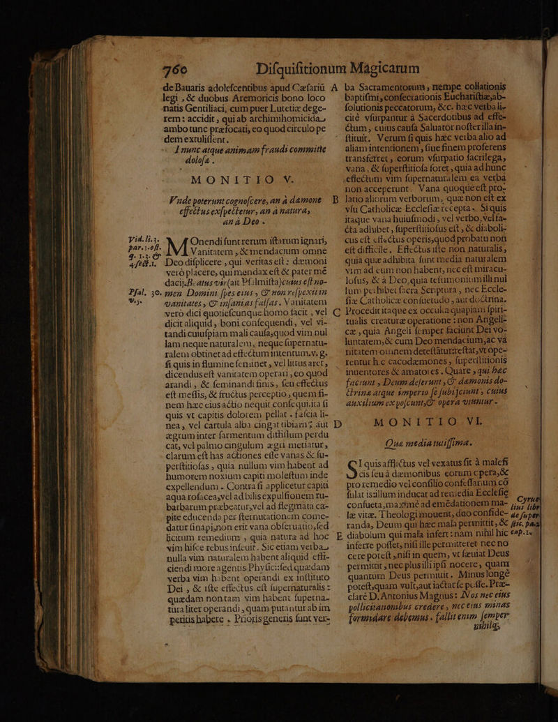legi , &amp; duobus. Aremoricis bono loco natis Gentiliaci, cum puer Lutctiz dege- rem: accidit , qui ab archimihomicida, ambo tunc prafocati, eo quod circulo pe dem extuli(lent. ] nunc atque animam fraudis commitie dolofa . MONITIO V. Vaude poterunt cogno[cere, aut à d&amp;mone effeéius ex[petletur, an à natura; 4n à Deo . Onendi funtrerum iftarum ignari; Vanitatem ,&amp;pendacium omne Deo difplicere , qui veritas et : demoni veró placere, qui mendax eft &amp; pater me dacij:Bcatus vir (aic PGImitta)eusss eff no- men Domini (pes eius , 2 mon re[pexitin vanitates , C? 12[antas falfas . V anitatem vero dici quotiefcunque homo facit , vel dicit aliquid , boni confequendi, vel vi- tandi cutufpiam mali caufasquod vim nul lam neque naturalem, neque fupernatu- ralem obtinet ad effe ctum intentum. v. g. fi quis in flumine fenunet , vel litas aret ; dicenduse(t vanitatem operari , co quod arandi, &amp; feminandi finis, feu effectus eít meffis, &amp; fru&amp;tus perceptio , quem fi- nem hzc eiusactio nequit confequi.ita fi quis vt capitis dolorem pellat . faícia li- nea , vel cartula alba cingat uüblazi aut zgrum inter farmentum dithilum perdu cat; vcl palmo cingulum agi metiatur , clarum eft has actiones ele vanas &amp; fu- perítitiofas , quia nullum vim habent ad humorem noxium capiti moleftum inde expellendum .. Contra fi applicetur capit aqua rofacea,vcl ad bilis expulfionem ru- barbarum przbeatur,vel ad flegmata ca- pite educendo per fternutationcm come- datur (inapi;non erit vana obferuatio,fed bicirum remediure , quia natura ad hoc vim hifce rebus in(cuir. Sic etiam verba, nulla vim naturalem habent aliquid cfft- &amp;iendi more agenus Phyfici:fed quaedam verba vim h3bent operandi ex 1n(tituto Dei , &amp; ifte effectus ett fupernaturalis z quzdam nontam vim habent fupetna- tura liter operandi , quam putantur ab im peritis habere . Prioris generis funt ver- baptiftni, confecrationis Euchariftiz;ab- folutionis peccatorum, &amp;c. ba:c verba li- ciié vfurpantur à Sacerdotibus ad effe- ctum , cuius caufa Saluator nofterilla in- ftituit, Verum fi quis hzc veiba alio ad aliam intentionem , fiue finem proferens transfetret , eorum vfurpario facrilega ; vana , &amp; (uperftitiofa foret ; quia ad hunc non acceperunt. Vana quoque eft pro- latio aliorum verborum, quz non eft ex víu Catholica: Ecclefiz recepta -. Siquis itaque vana huiufmodi , vel verbo, velfa- éta adhibet, fuperftitiofus eít ; &amp; diaboli- cus eft «ffectus operisquod probatu noti eft difficile. Effectus ifte non naturalis ; quia quie adhibita funt media naturalem vim d cum non habent, ncc eft miracu- lofus, &amp; à Deo,quia tefumoniumilli nul lum pe: hibet facra Scriptura , nec Eccle- fix Catholic confuetudo , aut doctrina. Procedicitaque ex occulia quapiam fpiri- tualis creaturz operatione : non Angeli- cz ,quia Angeli fcmper faciunt Dei vo- luntatem,&amp; cum Deo mendacium ;ac và nitatem oinnem deteftáturzteftat, vt ope- rentür h.c cacodazemones , fupexltitionis inuentores &amp; amato:es . Quare » qu; b&amp;c faciunt , Deum deferunt , C damonis do- rina atque smperto [e [ubijciunt 5 cuins auxilium ex yo[cuntXZ opera itt « MONITIO.VI Qua mediatuiffima. I quis afflictus vel vexatus fit à malefi cis feuà damonibus eorum cpera,óc pro remedio vel confilio confcffarium có fulat isiillum inducat ad remedia Ecclefie confueta,maximé ad emedationem ma- lz vita. 1 heologi mouent, duo confide- randa, Deum qui hacc mala perimittit , &amp; inferre poffet, nifi ille permitteret nec no cere poteft ,nifi in quem, vt feulat Deus permkuit , nec plusilliipft nocere, quam quanturn Deus permiuit. Minuslonge poteft,quam vult;aut iactat fc pcfle. Prze- claré D. Antonius Magnus: ZVos nec eus pollicitaonibus credere , ric i5 munas forundare debemus . [alit emum [emper m | | usbil s de fuper l/] A P^