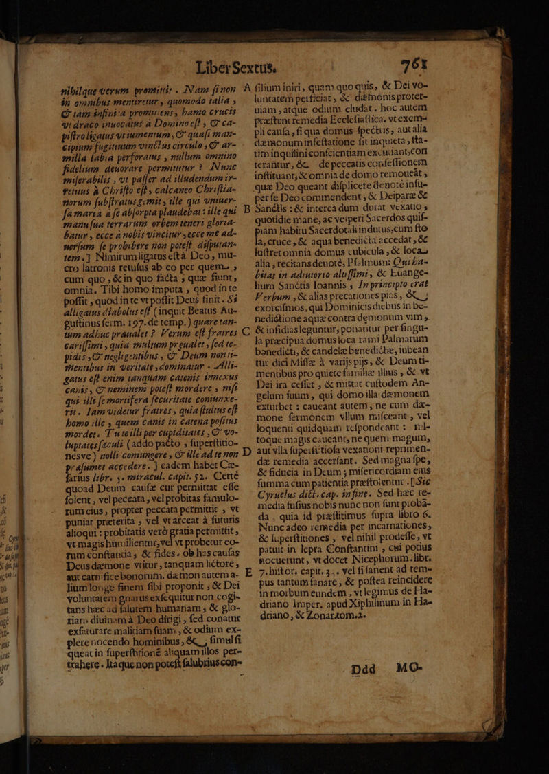 $n ommbus mentretur , quomodo talia , Cf tam safini'a promitiens, bamo Crucis «t draco inuocatus à Domino e[l , € ca- piftroligatus yt iumentum , C qu Afi man- cipium fugitiuum vintlus circulo 5€? ar- illa labia perforatus , nullum omnino fidelium. deuorare permiuttur 2 INmn€ milerabilis , vt pa[[er ad illudendum ir- vetus à Chriffo e[l calcaneo Chri[lia- norum (ub[Irgtus gemit alle qut vniuer- fa maria a fe ab[orpta plaudebatt ille qui manu [na terrarum orbem teneri gloria- batur , ecce à nobis vincitur , ecce me ad- ser[um [e probibere non potefl. di[putan- t9.] Nimirumligatus eftà Dco ; mu- cro latronis retufus ab eo per quemo ; cum quo , &amp;in quo facta ; quz fiunt, omnia. Tibi homo íimputa , quod inte poffit , quod in te vt poffit Deus finit . 53 allieatus diabolus efl (inquit Beatus Au- guttinus ferm. 197. de temp. ) quare tan- tum adluc praualet ?. Verum eft fratwes cari[fimi , quia waultum pr eualet » [ed te... pidiss C negligentibus , &amp; Deum non ii- sentibus im veritate dominatur « 4Alli- gatus e[l euim tanquam catenis innexus canis , C7 neminem potefl mordere » mft qui illi fe mortifera fecuritate comunxe- rit. lam videtur fratres quia (tultus e[t bomo ille , ques canis in catena pofitus snordet. T uteilliper cupiditates , 2 vo- luptates [culi (addo pacto ; fuperftitio- nesve ) zolli coniungere , C ille ad te non grajumet accedere. ) eadem habet Cz- farius lebr. y« miracul. capit. 52. Cette quoad Deum caufz cur permittat. effe folent , vel peceata , vel probitas famulo- rumicius , propter peccata petmittit , vt puniar preterita » vel vcarceat à futuris alioqui : probitatis veró gratia petmittit vt magis humilientur,vel vt probetur eo- rum conftanda , &amp; fides; ob has caufas Deus daemone vtitur , tanquam lictore ; aut catnifice bonorutn. datnon autem a- liumlonge finem fibi proponit , &amp; Dei voluntatem gnarus exfequitur non cogi- tans hzc ad falutem humanam , &amp; glo- ria» diuinam à Deo dirigi ; fed conatur exfaturare maliciam fuam , &amp; odium ex- plere iocendo hominibus ; . fimulfi queat ín füperftirioné aliquam illos per- trahere Ktaque non poteft falubrius con» 761 luntatem petficiat ; à datnonis proter- uiam atque odium eludat. hoc autem praíftent remedia Ecclefiaflica. v exem pli caufa , fi qua domus fpectiis, auc alia deimonuminfeftatione fit inquieta, fta- tim inquilini confcientiam excudanb con terantur,GG depeccatis confeffionem inftituant;&amp; omnia de dorrio temoueat , períe Deo commendent , &amp; Deiparz &amp; C quotidie mane, ac veiperi Sacerdos quif- iam habitu Sacerdotali indutus,cum fto la,cruce ,&amp; aqua benedieéta accedat , &amp;C luttretomnia domus cubicula , &amp; locaz alia , recitans deuote, Pf;lmum: Qui ba- bitat in adiutorio altiffimi , &amp;&amp; Euange- lium Sanctis loannis 5 /z prszcipto erat Verbum ,&amp; alias precationes pias , exoreifmos, qui Dominicis dicbus in bc- nediétione aqua contra demonum vim s. &amp; infidiasleguntur, ponantur per fingu- la precipua domusloca ram! Palmarum boanedicti, &amp; candele benedictz, iubean tür dici Miffze à varijs pijs, &amp; Deum ü- menuübus pro quiete faimilize 1llius ; &amp; vt Dei ira ceffet , &amp; mittat cuftodem An- gelum fuum , qui domoilla damonem exturbet ; caueant autem , ne cum da- mone fermonem vllum mifceant , vel loquenti quidquam rcípondeapt :. ml- toque magis caueant ne queni magum, aut vlla fupet£itiofa vexationt reprimen- da remedia accerfant. Sed magna fpe, &amp; fiducia in Dcum ; mifericordiam eius furnma cum patientia prftolentur . [516 Cyruelus ditt. cap. infine. Sed hzc ve- imedia fufius nobis nunc non funt proba- da , quia id przflitimus fupra libro 6. Nunc adeo remedia per incarnationes; &amp; Íuperftinones , vel nihil prodeffe , vt patuit in lepra Conftantini , cwi potius &amp;ocuerunt , vt docet Nicephorum. libr. 7. hiftor, capit, 3.. vel fifanent ad tem- pus tantum fapare , &amp; poftea reincidere in morbum eundem , vtlegimus de Ha- driano imper, apud Xiphilinum in Ha- driano , &amp; Zonar4om.2. .pdd MQG-
