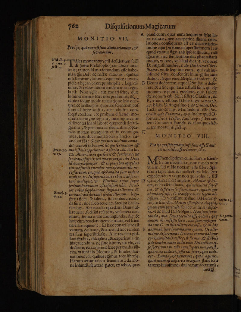 MONITIO: VIL Proijs, quicurioff (unt diuinationum , Cà feeretorum. «i iud ud qx mohneantur;etfi.defiderium fcié: ; . di (tefte Philofopho) cundtisnatura- eof . 4 fii^ le fit; tamen id moderandum: effe habe- nislegis.Dei, X rect: ratioaís-, quibus: nifi feenetur , infrenisequi more nos cu- piditas hec in prceps.abrprat , Legidi- uinz X reckerationi confentanea regu laett: Non velle ; aut; conari fcire quae luming natuta fcire non po(fumus, &amp;,. diuina. folummodo reuelatione fciri que-. uni inillisiptis quorum fcientiam pof. fumusliborenodto, auc iaduttrii con- equi tectum , &amp; probum difcendt mo- duintenere ,neregiam , tutamque vianm d«ferentes inani labore qucendi defati-: gemur , &amp; perinuia ac deuia ablitiopta- tam metam nunquam: curfu conungae mus, hxc docemurà Spiritu (àncto ,.cu- ius fant illa ; S: cut qui mel eaultum come- dit, non efle bonum: [ic qui [cerutatum e[E Prou.2 g- matelas opp-tenetur a gloria .. Gc alio los *21* ^ COilüoratene que[seris Cd fortiora te ne ferutatus faeris:fed que pracepii ubi Deus ila cozita [emper , C£ in yluribus-aperibus eiusne [ueris curtofas non e[Feniutibi ne- ce[farium; ea, qua.ab/Condita [um videre eculist i5. In[uperuacuis rebus mas [cvu- tari multipliciter .. Plurimaa enia [uper fenfum bominum offen[a (unt tibi .. 4 ul- tos enim (upplantauis fafpicuo t lorum. Co^ 5 in vanitate detinutt fen[usillorum «. My- fteria fidei . &amp; faluas;, fide nobis créieas- da fant , &amp; é Deo-reuelata fuerunt Eccle- fix: faz... Aliaocculta quedam:Deusnul- li ceuelat ,fed fibi referuat, vt.fecreta cor- dium., futura mere conüngentia; &amp;c. à. hxc citra reuelationem (cin arte;vel fcien: tía-vlla nequeunt .. Et hec conari fcire ett. vanum; &amp; inane, &amp;cartes ad hoc reniten tes.fant fuperttiiofe. Alizres fciri pof- fant ftidio ,. difciplina ;&amp; expertentta 10 hiscauendum, ne (ine labore, aut víu, vel. doctore; ea: conemur fcire per media ili- cita, vt funt a£s- Notoria ,.&amp; fimiles diui- nauones ,.de duibus egimus. toto libro/4, Harum-zrerumtalem fcientiam à dzemo- neinfundi »feu tradi patet; ex rebus,quas e ce natute,. nec acceperint. diuina reue- latione ,.confequens. cft ea difcere à da mone : qui (vt foueat fuperftitionem ) co- quod vtantur fign:sab ipfo inffitutis, eda: ignaris, nec fendentibusillis phantafiam mouet, vt hoc, vel illud dicant, v€ docet D: AuguftinusZbr.z. de Docirina C bri- fliana. vnde fequitur eum, qui vult bu- lufmodi fcire, confenüre inm: gifterium: | LOG diaboli, feque eius difeiplinz tradere . &amp; | Deum doctorem;atque Dóminum defe- rere&amp; à fide apottatare;ftult funt, qui de: monum:tefponfis credunt. quia fallere dxmonum:.ett..Sic fefcllere Crasfum , &amp;: Pyrrliums teftibus.D.Hieronym.zz capit.- A r-Efaia. D.Auguftino4.de Ciuitat. Der. Lactantio.&amp; alijs, Manfredum teilte Pic- co Lib.A.de Prnotio.cap.9 Indosapud O- forum: 2. Hiiflor. Eufit.eap: ' &amp; lerram tem Comitem Frandr. &amp; alios quos/;b.. 4. memoraul 4: fet... MIDUNTITIOS. YI j k TI | UBL Proijs quiféientiawm infu[ana affe&amp;Lant: certis vitibus fine labore, €. | /F'Ohendi primo,curiofitatem fcien-- / b: it aon neceffatia;, non modo norme vulem, fed valde noxiam effe folerc.Spi- ritum fapientia, &amp; intellectusà folo Deo expectandum :zquo non qui voluut fed: ei0,att Eccletisfticus, qui necnuuur [apte tia C deftciens [en[usa timore , quam qui: abundat[cn[u, C tranferedimr leoen al—- nmi. 3 Exveritfimumillud D.Eierony- taPit: 19,. mi, nefcio vbiz 47 eleus eff'aefctve aliquid v.- 1.  quam cum periculo( fcilicet aniuze) afce- re..Nt&amp;. illud D..Profperi. ZVop fuat fert E tanda que Deus occulta e[fe voluit s que Degent9l — | autem manife[La fecit mon fuat negligen- voc^t-- da:ne C vnillisillictte eurzoft y € un bis: tudine diferetionis: Detmen conturbabitur: cor busilitausuoftre, ft Eyma,cc [labis fidetencbit,omne iudiciuro. Dei is[Tura e[- fe fecretum : ot. ubt vnus[Higari non. pote[l y. quartua iudicetsfufficiat [ctrey. quis wudi- cet Lauda ,Q uenerare y quod agitur s. quia iuume[t ne[cirescur agitur. fane fcru tatores huiufmodi. diuinorum fecretorü s: ! mergi.