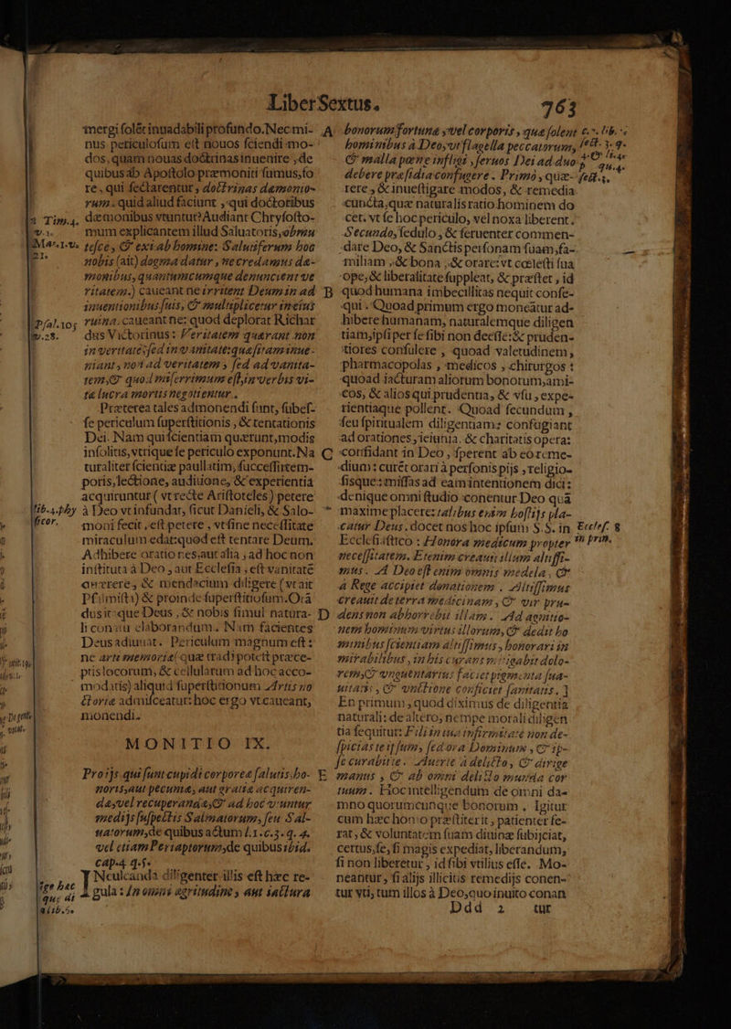 qD.1- nus peticulofum ett nouos fciendi o- dos, quam nouas dodtrinas inueaire ,de quibusab Apottolo premoniti fümus;fo re, qui fectarentüt ; doctrinas d&amp;monio- u.. quidaliud faciunt ;«qui doctoribus daemonibus vtuntu? Audiant Chryfofto- mum explicantem illud Saluatoris;oPou |» [P/al.10; i.28. lib. s. bib frcor. lY wit tes Iliytle !y Ld * quias j- V a tb. 5. nobis (ait) doeyza datur , ne credamus da- ynonibus, quantumcumque denuncient ve ritatem.) caueant ne zeritent Deuman ad 1yauentionibus [uis, C paultiplicetur sneiui ruina. caueantne: quod deplorat Richar dus Victorinus: Ferztatem quarant non in veritates[ed in o anitatetquafüraminue- giant, uo ad veritatem » fed ad vantta- ta lucra mortis negottenttr., Praterea tales admonendi fant, fübef- fe periculum fuper(tinionis , &amp; tentationis Dei. Nam quifcientiam quatrunt,modis turaliter íciendse paullatim, fuccetfirtetm- poris, le&amp;ione, audiuone, &amp; experientia acquiruntur ( vt recte Ariftoteles) petere à Deo vtinfuadat, ficut Danieli, &amp;. Salo- moni fecit , eft petete , vtfine neccfTitate miraculum edat:qued ett tentare Deum, Adhibere oratio res;aut alia ad hoc non inttituta à Deo , aut Ecclefia , e(t vanitate ancreres &amp; mendacium diligere ( vt ait Df'imiti) &amp; proinde fuperftinofum.O:à dusit:que Deus ,&amp; nobis fimul natura- ]i consta claborandum.. INam facientes Deusadiuuat. Periculum magnum eft: ne arti ssmemoria( qua tradpotett prece- prislocorum, &amp; cellularum ad hoc acco- modatis) aliquid füperftidonum 247115 zo &amp;oria adanfceatut: hoc ergo vtcaueant, monendi. MONITIO IX. Proijs.qui [ust cupidi corpore falutis;bo- norisaut pecunia, aut gratia acquiren- d&amp;yvel recuperand S9 Ad bob v'untur snedijs [ufpectis S almatorum; feu Sal- satovrumyde quibus adtum /.1.c.3. q. 4. vel ctiam Periaptorumyde quibusz£id. Cap-4 4-5. Neulcanda D debere pra [idta confugere . Primo ,quz- Iere , &amp; inueftigare modos, &amp; remedia cuncta;quz naturalisratio hominem do cet. vt fe hoc periculo, vel noxa liberent. Secundo, íedulo ,&amp; feruenter commen- fett. 5. g. 4-* [iu lf. ae d.a. fest. s. miliam bona ;4&amp; orare: vt cocle(ti fua 'ope, &amp; liberalitate fuppleat, &amp; przftet , id quod humana itibecillitas nequit confe- qui . Quoad primum ergo moncátur ad- hiberehumanam, naturalemque diligen tiam,ipfi per fe fibi non decíte:&amp; pruden- tiores confuülere , quoad valetudinem, pharmacopolas , medicos , chirurgos : «quoad iacturam aliorum bonorum;armi- €0$, &amp; aliosqui prudentia, &amp; víu , expe- rientiaque pollent. Quoad fecundum , feu fpiritualem diligenuam: confugiant adorationes; ieiunia. charitatis opera: conifidant in Deo , fperent ab eorcme- «ium: curét orari à perfonis pijs ; religio- fisque: miffas ad eamintentionem dici: denique omni ftudio :conentur Deo quà tatur Deus. docet nos hoc ipfum S.5. in Ecclcfiafttco : Zonora yoedtcum propter nece[Atatem. Etenim eveaun ilium aluffi- mus. d Deoc]t enim ovims medela , ct 4 Rege accipiet donationem . editiffimus €reautt deterra medicinam , C vir pru- dens non abborrebit illans.. 4d agnitto- HER bomi virtus illorum, cf dedit bo amnibus [cientiam altilTimus , bonorari in mirabilibus ,1n bis curans vai igabit dolo- VOID vroutntaris faciet prgmcata f[ua- uitam, vntbione conficiet [anttatts, ] En primum quod diximus de diligentia naturali: dealtero; nempe morali diligen tia fequitur: F//iip tua tnfirmitate non de- [pictas tesp fum, [fedora Dominum , c? 1g- manus , C ab omni delito murda cor iuum. Eiocintelbgendum de omni da- mno quorumcunque bonorum , Igitur cum hzc hono przftiterit , patienter fe- rat; &amp; voluntatem fuam diuioz fübijciat, certus.fe, fi magis expediat, liberandum, fi non liberetur , id fibi vtilius effe. Mo- neantur, fi alijs illicitis remedijs conen- tur yd; tum illos à Deo;quo inuito conan : PDdd-oi. dE Ecclef. 35 prin.