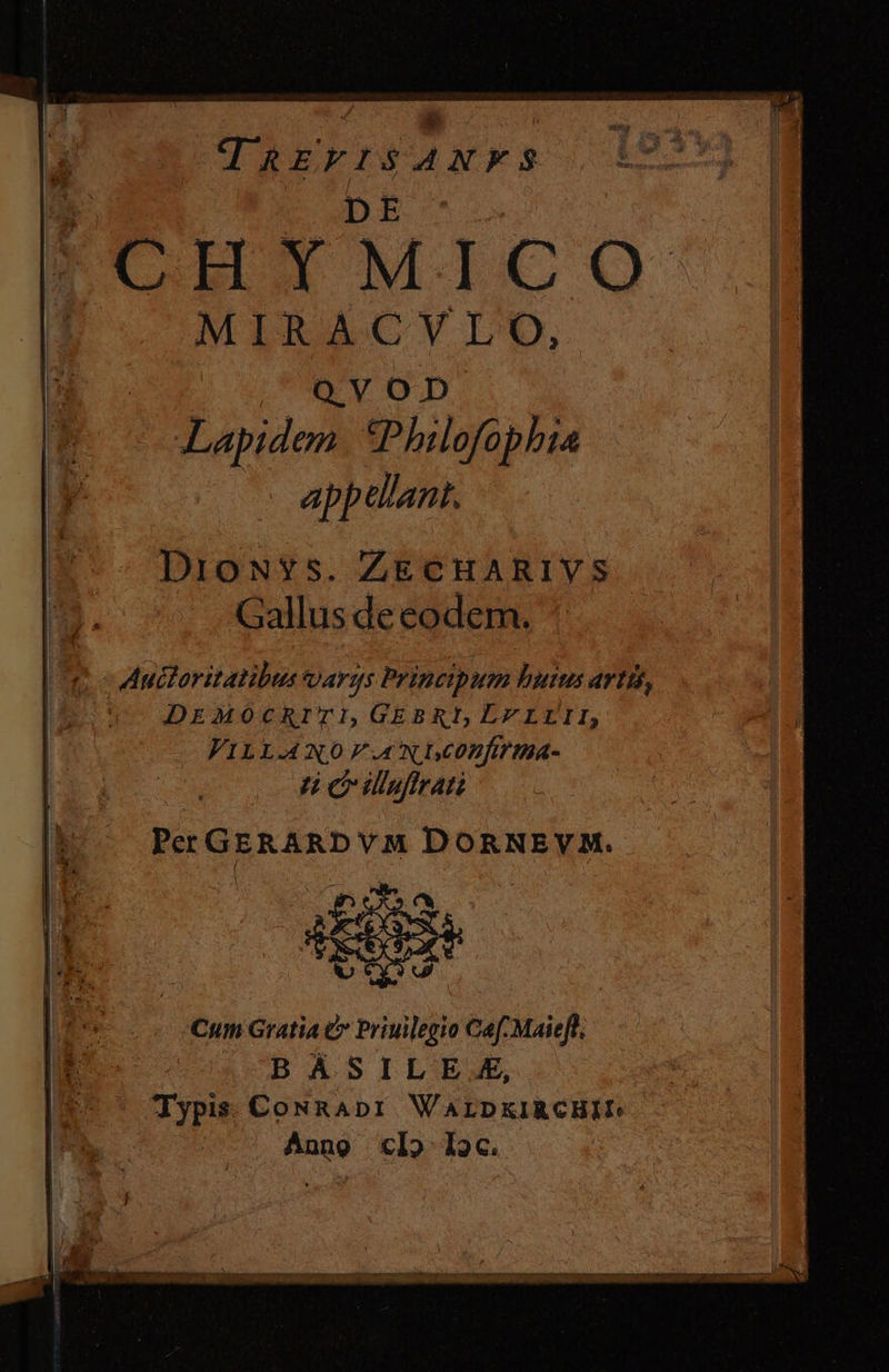 B. DE F'IITMICSO ID — MIRACVUO, AW OD. Lapidem. *Philofophia appellant. DioNYs. ZECHARIVS Gallus de eodem. Auctoritatibus oargs Principum buius artis, DEMOCRITI,GEBRI, LELLII, VILLA NO F.A NDCOBfÁT IBA- Hn e ilsrat Per GERARD VM DORNEVM. Cum Gratia &amp; Priuilegio Caf Maieft, (OB ASILE .E, Typis. CoNRADI WALDKIRCHII: Anno «I5 I2c.