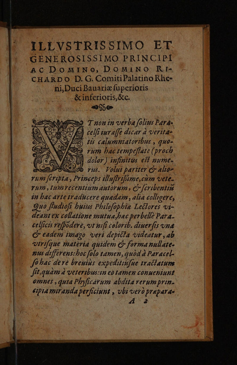 j| XYLLVSTRISSIMO ET '* GENEROSISSIMO PRINCIPI ACDomiNo, DOMINO Kri- CHARDO D. G. ComitiPalatino Rhe- ni,Duci Bauariz fuperioris &amp;inferioris,&amp;c. 9 Tnonin- verba folius Pards 2) celfr sur affe dicar à veritas 5 us calummiatoribus , qua- «93 rum bac tempeflate (prach zi E dolor) infinitus eid nume. NS : o vui. Voluit pariter e alton vum fcripta, Princeps ilaffrilnme,ctón vete- YLhO ,Utinrecentium autorum , e -Jeribentiu $n bac arte traducere quadam, alia col'ioere, Quo f'udiofi buius Philofophie Lectores vi- deant ex collatione mutuaybac perbell Para. celficzs refpudere, vt nifi colorib. dzuev[is vna Qr eadem imo veri depicia videatur , ab vtrique materiá quidem e forma nullate- nus differens:boc folo tamen,quód à Paracel- Je hac deve breuius expedaliufue tratiatum fit.quam à yeteribus:im eo tamen conueniunt omnes , quta Phyficavum abdita rerum prim. €;pia miranda berficiunt , vbi verà praparae | NES 2 I2 PUER EE o RR ER De LT SET R67 Gi i