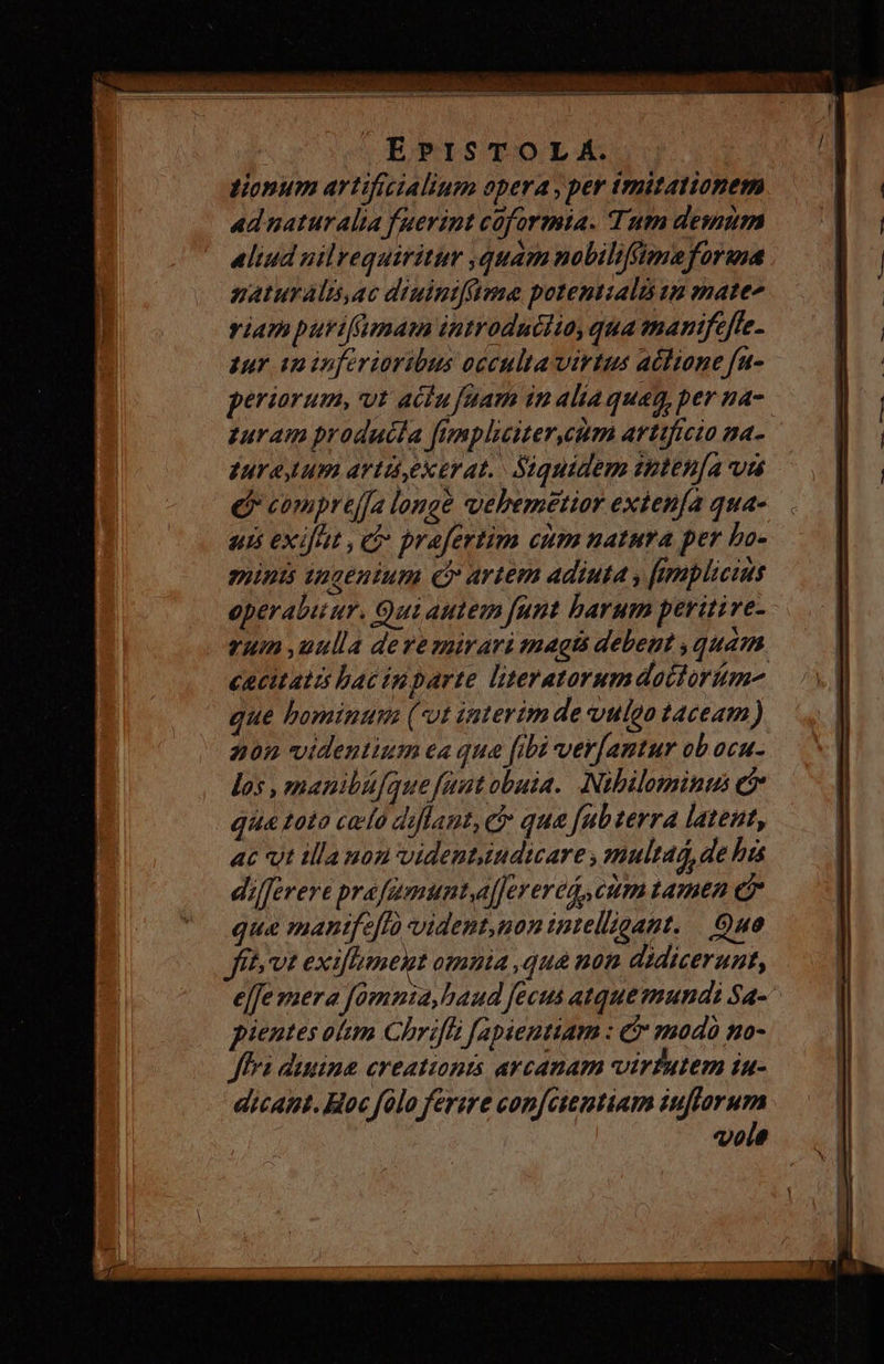 tionum artificialium opera , per trnitationem ad naturalia fuerint coformia. Tum demum aliud uilrequiritur quam nobiliftmaforma naturalisac diuintfftene potentials up mate- viam purifumam introduciio, qua manifeffe. zur i inferioribus occulta virtus ablione fu- periarum, vt acfu fuam in alia quag, per na-. turam prodadía fimpliciter,eeum arttficto na- Iura um artd,ektrat. Siquidem snten[a vis e compre[fa longe ebemetior exten[a qua- uis exifut ,e prafertim cum natura per Lo- munis tngentum Ci artem adiuta y [implicius operabuur. Qui autem funt barum peritive- vum ,uulla dere mirari magts debeut quam cacitatts bac inparte literatorumdaoctorum- que hominu (*vt interim de vulgo taceam) 205 videntium ea qua fibi ver[antur ob ocu- los , manibü[que fuut obuia. Nibilominui e qua toto celo diflant, ci qua fubterra lateut, ac vut illa non videntsudicare , multad, de his di/ferere prafamunta[[erered, cum tamen e7 qua mantfe[fà vident,non intelligant. . Que fh vt exiflument omuia ,que non didicerunt, e[fe mera fomnia, haud fecus atque mundi Sa- pientes om Chrifti fapientiam : &amp; modo no- Jffrà duuina ereationts arcanam virfutem in- dicant. Hoc folo ferire con[ctentiam iuffarum vole