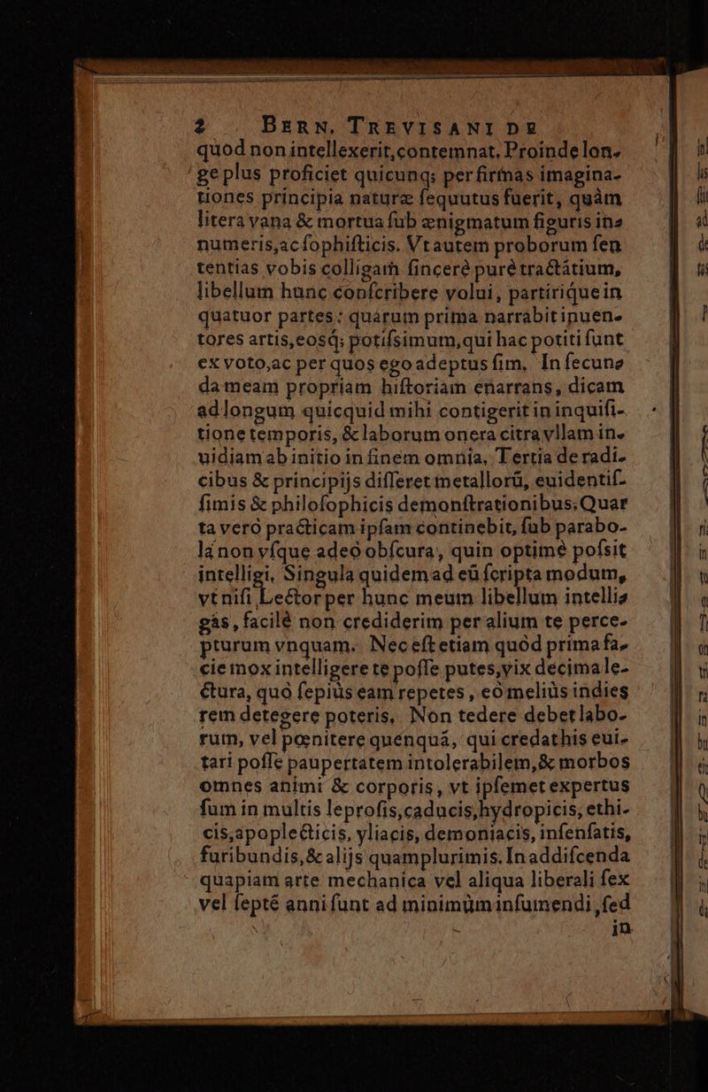 2 . BenN, TREVISANI D quod non intellexerit, contemnat. Proindelon. ' geplus proficiet quicunq; perfirnas imagina- uones principia nature fequutus fuerit, quàm litera vana &amp; mortua fub znigmatum figuris in2 numeris,acfophifticis. Vtautem proborum fen tentias vobis colligam finceré puré tractatium, libellum hunc confcribere volui, partiriquein quatuor partes: quarum prima narrabit ipuen- tores artis,eosq; potifsimum,qui hac potiti funt €x voto,ac per quos egoadeptus fim, In fecune da meam propriam hiftoriam enarrans, dicam adlongum quicquid mihi contigerit in inquifi- tionetemporis, &amp;laborum onera citra vllam in. uidiamab initio in finem omnia, Tertia de radi- cibus &amp; principijs differet metallorü, euidentif- fimis &amp; philofophicis demonftrationibus:.Quar ta vero practicam ipfam continebit, fub parabo- lánon vfque adeo obícura, quin optime pofsit intelligi, Singula quidemad eü fcripta modum, vil Lestorper hunc meum libellum intelliz gás,facilé non crediderim per alium te perce- pturum vnquam. Nec eft etiam quód prima fa. cie mox intelligere te poffe putes,vix decimale- €&amp;ura, quà fepius eam repetes , eo melius indies rem detegere poteris, Non tedere debetlabo- rum, vel panitere quénquá, qui credathis euí- tari poffe paupertatem intolerabilem, &amp; morbos omnes animi &amp; corporis, vt ipfemet expertus fum in multis leprofis,caducis,hydropicis, ethi- cis,apople&amp;ticis, yliacis, demoniacis, infenfatis, furibundis,&amp; alijs quamplurimis. In addifcenda quapiam arte mechanica vel aliqua liberali fex vel fepté anni funt ad minimumanfumendi fed