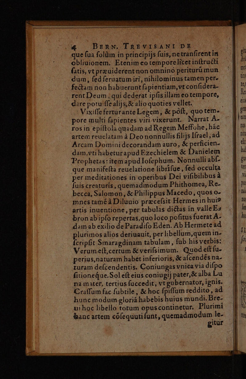que fua folüm in principijs fuis, netranfirent in obliuionem. Etenim eo temporelicet initructi fatis, vt preuiderentnon omnino periturü mun dum, fed feraatum iri, nihilominus tamen per. - fe&amp;tam non habuerunt fapientiam,vt confidera- rent Deum , qui dederat ipfis illam eo tempore, dire potu'ffe alijs, &amp; alio quoties vellet. Vixiffe ferturante Legem, &amp; poft, quo tem. pore multi fapientes viri vixerunt. Narrat A- rosin epiftola quadam ad Regem Meffohe,hàc artem reuclatam à Deo nonnullis filijs Ifrael ; ad Arcam Domini decorandam auro, &amp; perficien- dam,vti habeturapud Ezechielem &amp; Danielem Prophetas: itemapud Iofephum. Nonnulli abf- que manifefta reuclatione librifue, fed occulta per meditationes in operibus Dei vifibilibus à fuis.creaturis, quemadmodum Phithomea, Re- becca, Salomon, &amp; Philippus Macedo, quos o- mnes taméàDiluuio przcefsit Hermes in hui9 artis inuentione, per tabulas dictas in valleEz bronabipfo repertas, quo loco pofitus fuerat A- damab exilio de Paradifo Eden. Ab Hermete ad plurimos alios deriuauit, per libellum,quei in- Ícripfit Smaragdinam tabulam , füb his verbis: Verumelt,certum &amp; verifsimum. Quod eftfu- perius,naturam habet inferioris, &amp; afcendés na- zuram defcendehtis. Coniungas vnica via difpo fitioneQue Sol eft eius coniugij pater,&amp; alba Lu na iater, tertius fuccedit, vt gubernator, ignis. C caffum fac fubtile, &amp; hoc fpiffum reddito, ad hunc modumzloriá habebis huius mundi. Bre- ui hoc libello torum opuscontinetur. Plurimi banc artem cófequutifunt, quemadmodum le- gitur