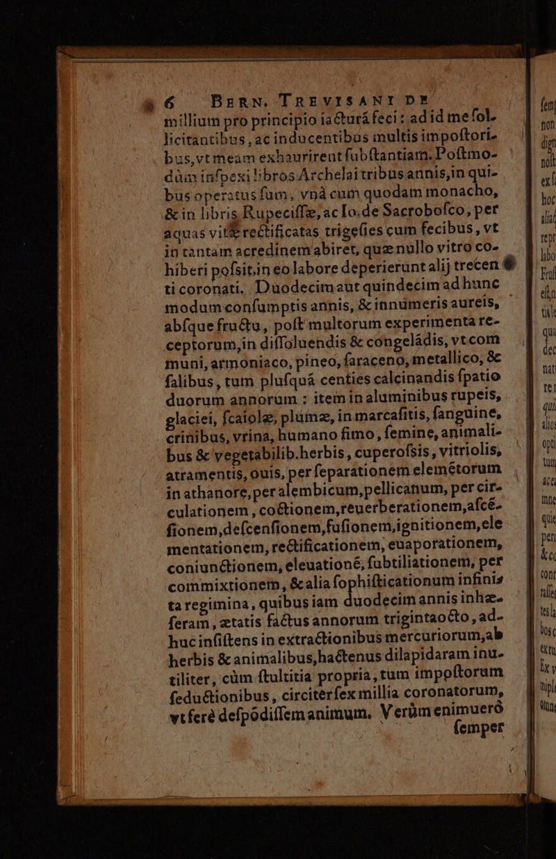 à6 )DBrzRN. TREVISANIDE millium pro principio ia&amp;tur&amp;feci : ad id mefol, Jicitantibus , ac inducentibus multis impoftori. bus,vt meam exhaurirent fub(tantiam. Poftmo- dàin infpexi bros Archelaitribusannis,in qui- busoperstusfum, vnà cum quodam monacho, &amp; in libris Rupeciffe, ac Io.de Sacroboíco, per aquas vit&amp; rectificatas trigefies cum fecibus, vt in cantam acredinem abiret, quz nullo vitro co- hibeti pofsitin eo labore deperieruntalij trecen $ | ti coronati. Duodecimeut quindecim ad hunc modum confumptis annis, &amp; innumeris aureís, abfque fru&amp;u, poft multorum experimenta re- ceptorum,in diffoluendis &amp; congeládis, vtcom muni, armoniaco, pineo, faraceno, metallico, 8c falibus, tum plufquá centies calcinandis fpatio duorum annorüm ; item in aluminibus rupeis, glaciei, fcaiole, plumz, in marcafitis, fanguine, crinibus, vrina, humano fimo, femine, animali- bus &amp; vegetabilib.herbis, cuperofsis, vitriolis, atramentis, Quis, per feparationem elemétorum in athanore,peralembicum,pellicanum, per cir» culationem, co&amp;tionem,reuerberationem,afcé- fionem,defcenfionem,fufionem,ignitionem,ele mentátionem, re&amp;ificationem, euaporationem, coniunctionem, eleuationé, fubtiliationem, per commixtioner, &amp;alia fophifticationum infinis ta regimina, quibus iam duodecim annis inhze- feram , etatis factusannorum trigintaocto, ad- huc infiftens in extractionibus mercuriorum,ab herbis &amp;animalibus, hactenus dilapidaram inu- tiliter, cüm ftultitia propria, tum impoftoram fedu&amp;tionibus, circiterfex millia coronatorum, vtferé defpodiffem animum, Verüm enimueró e (emper