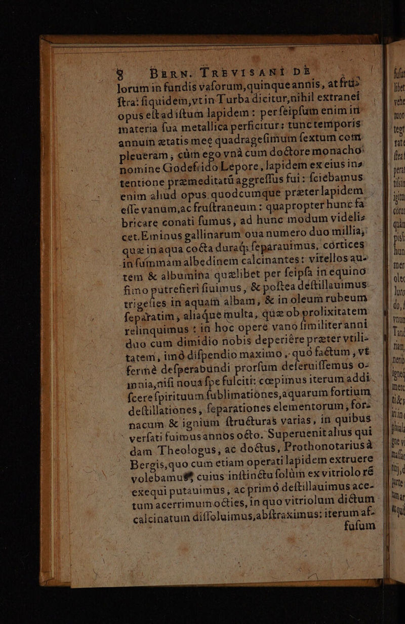 dE Qu !   : . ij ibus iaa. races pe. PCR. - L TENBN —M-— — 9 Bignw. TnREVISANIÉ DE : lorum in fündis vaforam,quinqueannis, at frt» ftra: fiquidem,vtin Turba dicitur,nihil extranei opus eltad iftum lapidem : perfeipfum enim iti materia fua metallica perficitur: tunc temporis annuin etatis mee quadragefimum fextur cotri pleuéram ; cüm ego ynà cum doctore monacho: nomine Godefrido Lepore, lapidem ex eius in2 tentione przmeditatü agegrellus fui: fciebamus enim aliud opus quodcumque prterlapidem elIe vanüm,ac fruftraneum : quapropter hunc fa bricare conati fumus, ad hunc modum videliz cet.Eminus gallinarum oua numero duo millia; quz inaqua co&amp;a durat feparauimus, cortices in fufnmam albedinem calcinantes: vitellos au. tem &amp; albumitra qu&amp;libet per feipfa in equino fimo putrefieri fiuimus, &amp; poftea deftillauimus trigeíies in aquatn albam; &amp; in oleum rubeum feparatim , aliaque inulta, que ob prolixitatem relinquimus * in hoc opere vano fimiliteranni duo cum dimidio nobis deperiére preter vtili- tatem, imó difpendio maximo , quà faetum , vt ferià defperabundi prorfum deferuiffemus o- innia,nifi noua fpe fulciti: coepimus iterum addi fcere fpirituum fublimationes,aquarum fortium deltillationes , feparationes elementorum, for- nacum &amp; ignium ftruéturas varias, in quibus verfati fuimusannos o&amp;to. Superuenit alius qui dam Theologus, ac doctus, Prothonotariusá Bergis,quo cum etiam operati lapidem extruere volebamu$ cuius inftinctu folüm ex vitriolo ré exequi putáuimus , ac primó deftillauimus ace- calcinatum diffoluimus,abftraximus: iterum at fila libe vae fuor fitt (le pri ipt Cou