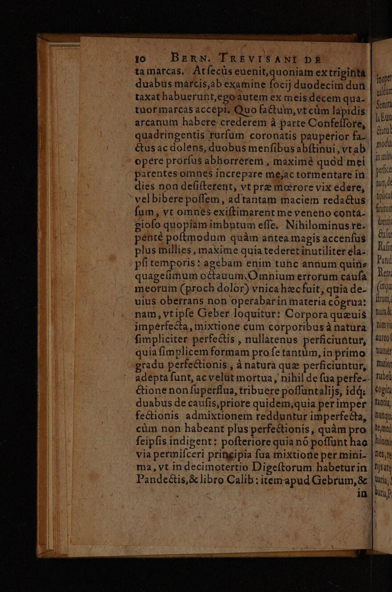 ta marcas. Atfecüs euenit, quoniam ex tripiftá duabus marcis,ab examine fócij duodecim dun taxat habuerunt,ego autem ex meis décem qua- tuor marcas accepi, Quo fa&amp;tum,vt cüm lapidis arcanum habere crederem à parte Confellore, quadringentis ruríum coronatis pauperior fa- étus ac dolens, duobus menfibus abftinui ,vtab ' opere prorfus abliorrerem , maxime quód mei patentes omnes increpare mejac tormentare in dies non de(ifterent, vt prze moirore vix édere; ' vel bibere poffem , ad tantam maciem redactus fum, vt omnes exiftitnarent me veneno cohtá- giofo quopiam imbutum effe. Nihilominus re. penté poftmodum quàm antea magis accenfus plus millies, maxime quiatederet inutiliter ela- píi temporis: agebam enim tuhc annum quite quageíimum octauum.Omnium errorum caufa meorum (proch dolor) vnicahzcfuit, quia de- uiu$ oberrans non operabarin materia cógrua: nam, vtipfe Geber loquitur: Corpora quauis imperfecta, mixtione cum corporibus à natura | fimpliciter perfectis , nullatenus perficiuttur, quia fimplicem formam pro fe tantum, in primo gradu perfectionis , à natura quz perficiuntur, duabus de caufis,priore quidem,quia perimper fectionis admixtionem redduntur imperfecta, cüm non habeant plus perfectionis, quàm pro feipfis indigent: pofteriore quia no poffünt hac via permifceri pritgipia fua mixtione per mini- ma, vt indecimotertio Digeftorum habeturin Pande&amp;is,X libro Calib:itemapud Gebrum,&amp; jnoptt vildut Semità J Edi Gil modi f peitce nam, di tipica finitur enti lu Tuíin Pat Rer. (qu iram, nimi ure humi NY tube Cogita Tantia, titu. lémed hilo I ijs tq atia, M)