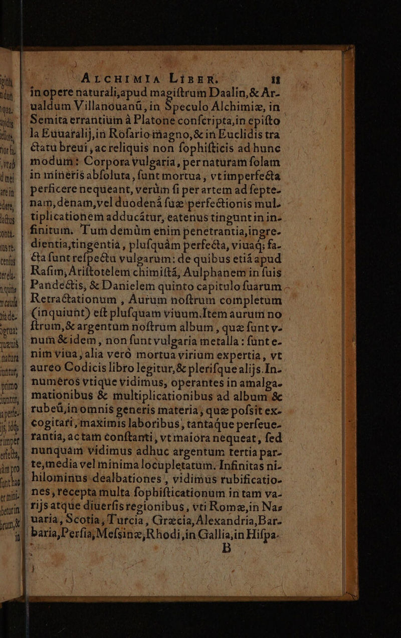 bit ld qui. tdg ig. or. Ha 0n rel ttt, P ont. NU teni endi Myty T yide, pru neus Ipttuf, prirto ontdt, j d ripe eret, üm pro et inia ArcuHtMIA Linzzm. it inopere naturaliyapud magiftrum Daalin,&amp; Ar- ualdum Villanóuanü, in Speculo Alchimiz, in Semtta errantiüm à Platone confcripta;inepifto la Euuaralij,in Rofartomagno,&amp; in Euclidis tra &amp;atuü breui , ac reliquis non fophifticis ad hunc modum: Corpora vulgaria, pernaturam folam nam,dénam,vel duodená fuz perfectionis mul. tiplicationem adducátur, eatenus tinguntinin- finitum. Tum demüm enim penetrantiajingre- dientia;tingéntià, plufquàm perfecta, viuad; fa- &amp;afuntrefpectu vulgarum: de quibus etiáapud (inquiunt) eft plufquam viuum.Item aurum no Ítrum,Sc argentum noftrum album , que funt v- num &amp;idem, non funtvulgaria metalla : fünt e- nim viua, alia veró mortua virium expertia, vt aureo Codicis libro legitur, &amp; plerifquealijs.In- numéros vtique vidimus, operantes in amalga- mationibus &amp; multiplicationibus ad album &amp; rubeü,in omnis generis materia, quz pofsit ex- cogitari, maximis laboribus; tantaque perfeue- rantia,actam conftanti, vt maiora nequeat, fed nunquam vidimus adhuc argentum tertia par- hilominus-dealbationes , vidimus rubificatio- nes, recepta multa fophifticationum in tam va- rijsatque diuerfistesgionibus, vtiRome,in Naz uaria, Scotia, Turcia, Cirzcia, Alexandria,Bar-