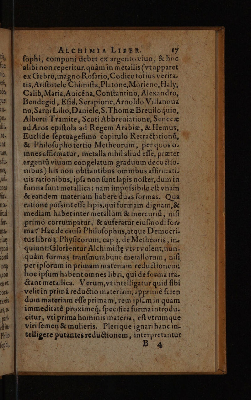 fophi, componi debet ex árgentoviuo, &amp; hoc 'alibinon reperitur, quàm in metallis(vtapparet ex Ciebro,mmagno Rofirio, Codice totius verira- tis, Ariftotele Chimifta,Plitone;Moríeno,Haly, Calib, Maria; Auicéna, Conftantino, Alexandro, Dendegid , Efid, Serapione, Arnoldo Villanoua no,Sarni Lilio, Daniele, S. Thoma Breuilo $uio, Alberti Tramite, Scoti Abbreuiatione, Senece ad Áros epiftola ad Regem Arabiz, &amp; Hemus, Euclide feptuagefimo capitulo Retractitionti, &amp; Philofophotertio Metheorum, perquos o. innesaffirmatur, metalla nihil aliud effe, preter argentü viuum congelatum graduum decottío- nibus) his non obítantibus omnibus affirimati-- uis rationibus, ipfa non funtlapis nofter, dum ín forma funt metallica: nam impofsibile e(t vnam &amp; eandem materiam habere duas formas. Qua ratióne pofsint effe lapis,qui formam dignam, &amp; mediam habetinter metállüm &amp; mercuriü, nifi primo corrumpatur, &amp; auferatur eiufinodifors ina? Hac de caufa Philofophus,atque Democri- tus libro 3. Phiyficorum, cap 3. de Metheoris , in- quiunt:Glorientur Alchimifte vtvtvolent,nun- quàm formas tranfmutabunt metallorum , nifi . peripforum in primam materiam reductioneini hoc ipfum habentomnes libri, qui de forma tra. - €ancmetallica. V erum,vt intelligatur quid fibi . velitin primá reductio materiam, apprime fcien dum materíam effe primam, rem ipfamin quam immeditaté proximed; fpecifica formaiatrodu- ^ €ituf, vti prima hominis materia, eftvtrumque virifemen &amp; mulieris. Plerique ignarihancin- telligere putantes reductionem , interpretantut 4