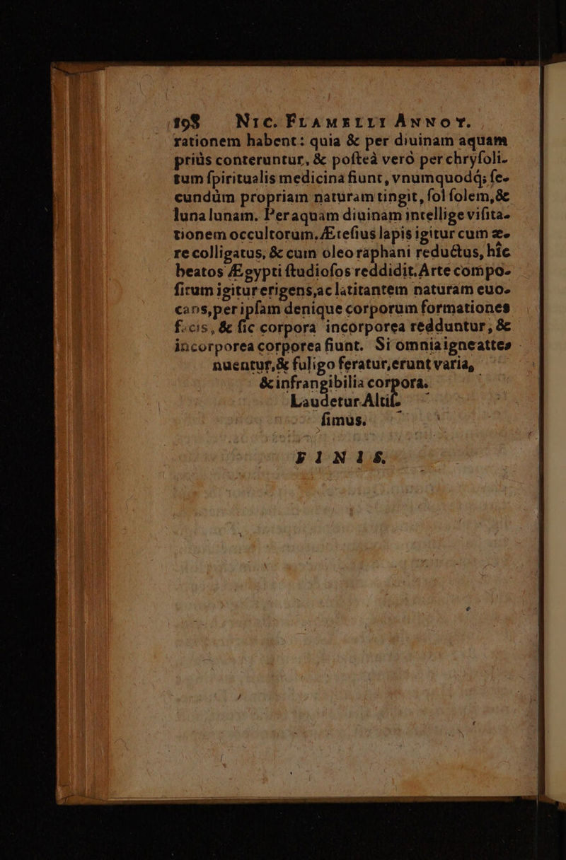 4298 — Nic. FraAMxILI: ÁwNOT. rationem habent: quia &amp; per diuinam aquam priüs conteruntur, &amp; pofteà vero perchryfoli- tum fpiritualis medicina fiunt, vnumquodq; fe- cundüm propriam naturam tingit, fol folem, 8c lunalunam. Peraquam diuinam intellige vifita- tionem occultorum.E:efius lapis igitur cum e. re colligatus, &amp; cum oleo raphani reductus, hic beatos Egypti ftudiofos reddidit. Arte compo- firum igiturerigens,ac latitantem naturam euo. cans, per ipfam denique corporum formationes f.cis, &amp; fic corpora incorporea redduntur, &amp; incorporea corporea fiunt. Si omniaigneattes - nuentuf,&amp; fuligo feratur, erunt varia, &amp;infrangibilia corpora. kauderur Ald ^ fimus. - FINIS