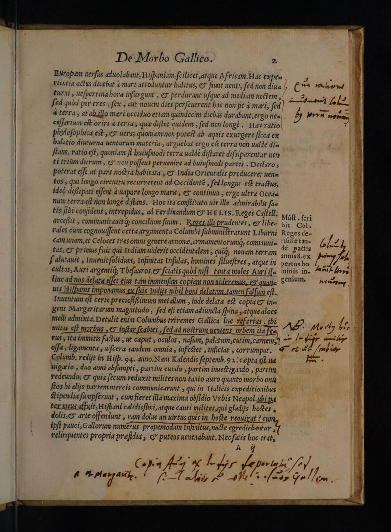 Europa uerfus aduolabant,Wifbaniam. fcilicet;atque Africam.Hae expe« SD E : rientia actus dicebat à mari attolluntur balitus, e fiunt uenti, fed nondius , (veles | éurni , uefbertina bora infargunt , ez perdurant ufque ad mediant nodem,( . 2? 47^l» 8 ! : | SO avendo d. fa fed quód per tres , fex , aut nouci dies perfeuerent boc non fit à mari, fed | MEUS d terra , at abillo mari occiduo etiam quindecim dicbus durabant;ergo I€«| p rv» ne, cefJariun ef oriri à terra , que dijtet quidem , fed non longe . Haec vatio| 4 plolofophica est, ey ueras quoniam non potes: ab aquis exurgere ficca ex balatio diuturna uentorum materia , arguebat ergo eft terra non ualde di« flans. ratio efB quoniam fi buiufmodi terra ualdé diftaret difsiparentur uen t trim dierum , e? non poffeut peruenire ad buiufimodi partes . Declaro ; poterat effe ut pars nostra babitata , ez India Orientalis produceret uens £os , qui longo circtltu recurrerent 4d Occidente , fedlcngus et tractus, ideo diffipati effent à'uapore longo maris , ex continuo , ergo ultra Oceda nun terra eff non longe diflans. Hoc ita con[lituto uiv ille admirabilis fts tis fibi confidens , intrepidus, ad Ferdinandum c» WE Lits. Reges Caftell: wen fes accefiit , comimunicauitQs concilium fuum .. Reges illi prudentes , ey libe Vi. Col. rales cum cognoutffent certa argumcuta Columbi fabmini&amp;rarunt Xiburni Reges de- cani unam,et Celoces tres orani genere annone armanentorumás communis jen p Glz tas, CO prünus fuit qui Yndiam uiderit occidentalem , quiá; nouam terram iran La n AA f alutauit , Ynuenit folidum, Yufinitas Infulas, bomines filuefires , atque in pertos ho Áo | cultos, Auri argentid Thefauroser fciatisquod mifi. tanta moles Aurii[. minis in. ^* fem linc ad nos delata e[Jet eius tam immenfam copiam non tiderennis, ez quate 97000 hatte uis Hifbanis imponamus ex fuis Indijs nibil boni delatum.tamen falfum eft. Inuentum efl certe preciofifsimum metallum , inde delata et copia C9 ina 2 ges Margaritarum magnitudo , fed efl etiam adiuncta [bina , atque aloes melli admixta. Detulit enim Columbus triremes Gallica lue vefertas , ibi —— mitis eff worbus , ez inflar fcabiei , fed ad noftrum ueniens orbem itae want, C / T doge YU5 y ita immitis factus , ut caput , oculos , nafum, palatum,cutim,carnem,] 77./^ prre: * yan ^ U L] M € c d / j d offa , ligamenta , ülfcera tandem ornia , infestet , inficiat , corrumpat. e d Colunb, redijt in Hifp. o 4. anno. Nm Kalendis feptemb.o x : cepta efL.ina : Wigatio , duo anni abfumpti , partim eundo , partim inuestigando , partim vedeundo; € quia fecum reduxit milites non tanto auro quanto morbo ontà ftos bi alijs partem mercis communicarunt , qui in Italicis expeditionibus stipendia fumpferunt , cum fieret illamaxima obfidio Vrbis Neapol.ubi pa ter tueus affuit; Hifpani calidisflmi, atque cauti milites,qui gladiis bostes , dolis,e; arte offendunt , nam dolus an uirtus quis in. bote requirat ? cu ipfi pauci, Gallorum mmiérus proponodimr iit node redicbatur velinquentes propria pre[idia , «7 puteos uenenabant, N ecfatis boc erat, : A dj » 4 à 2 ' P. P Vr Lu, /  s j Mat 2a yx. ird jf i XM, P, re fgg :] XQ C NOOEOEERTNIUNETI WX on ra: