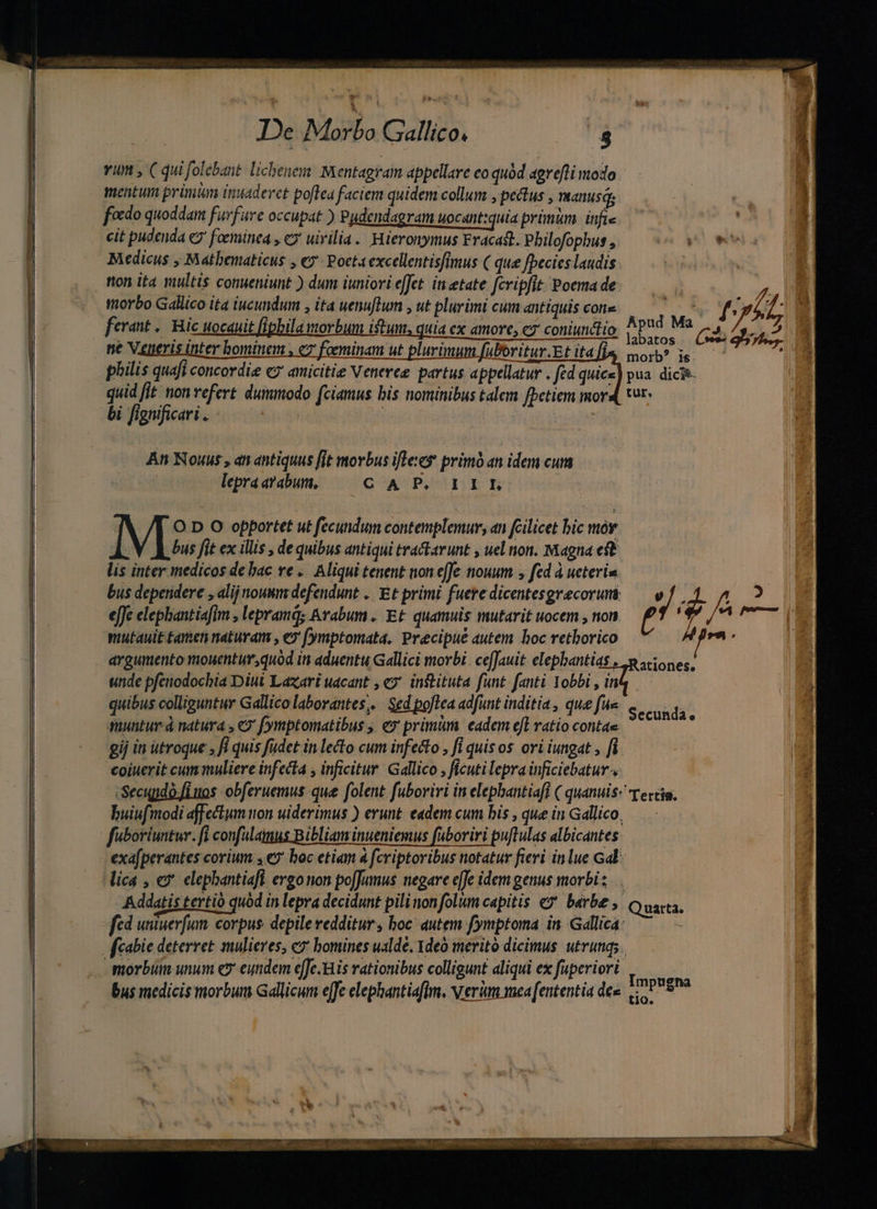 vim , ( qui folebant. licbenem. Mentagram appellare eo quód agrefti modo mentum prinian inuaderet poftea faciem quidem collum , pectus , TRanus qs foedo quoddam furfare occupat ) Pudendagram uocant:quia prünkm. infie cit pudenda €? foeminea y e uivilia. Hieronymus Fracast. Philofophus , pe Meo wv Medicus , Mathematicus , «y Poet4 excellentisfimus ( que fpecies laudis ferant .. c uocauit fipbila morbum istum, quia ex amore, c7 coniunctio. ne Veneris inter bominem , c2 foeminam ut plurimum fuboritur.Et ita philis quafi concordi ey amicitie Veneree partus appellatur . fd quice quid fit non refert. dummodo fciamus bis nominibus talem fpetiem mor bi fignificari . | | : | An Nous , an antiquus fit movbus ifle primó an idem cum lepraazabum, — C A P, 1IEL. labatos Cs morb? is pua dicg- tur. O D O opportet ut fecundum contemplemur, an fcilicet bic mór V ous fit ex ilis , de quibus antiqui tractarunt , uel non. Magna eft lis inter medicos de bac re .. Aliqui tenent non e[Je nouum , fed à ueteria bus deperidere , alij nouum defendunt .. Et primi fuere dicentesgrecorum  ; 4 x: 2 effe elephantiafim , lepramd; Arabum. Et quamuis mutarit uocem , non MCCC argumento mouentur,quod in aduentu Gallici morbi. ceJauit elepbantias |. stiones, unde pfenodocbia Diui Lazari uacant , e?' inftituta funt: fanti Yobbi , ina quibus colliguntur Gallico laborantes, | Sed poftea adfint inditia , que fue quuntur. à natura , € fymptomatibus , ey primum eadem eff ratio contae gij in utroque ; fi quis füdet in lecto cum infecto , fi quisos ori iungat , fi coiuerit cum muliere infecta , inficitur. Gallico , ficutilepra inficiebatur-, -Secupdo.fiuos obferuemus que folent. fuboriri in elephantiafl ( quanuis- Tercia. buiufmodi affectum on uiderimus ) erunt. eadem cum bis , que in Gallico, Secunda. exa[perantes corium. 4€ boc etiam à fcriptoribus notatur fieri in lue Gal: lica , ev elephantiaft ergonon pofJumus negare e]e idem genus morbi: .. Addatis tertio quod in lepra decidunt pili non folum capitis e» barbe , Quarta. fcd uniuerfum. corpus. depile redditur , boc: autem fymptoma in. Gdllica: | morbum unum e9 eundem e[Jc.His rationibus colligunt aliqui ex fuperiori OE bus medicis morbum Gallicum effe elephantiaflm, vrerim mea [ententia dee. ^9 t10. EL
