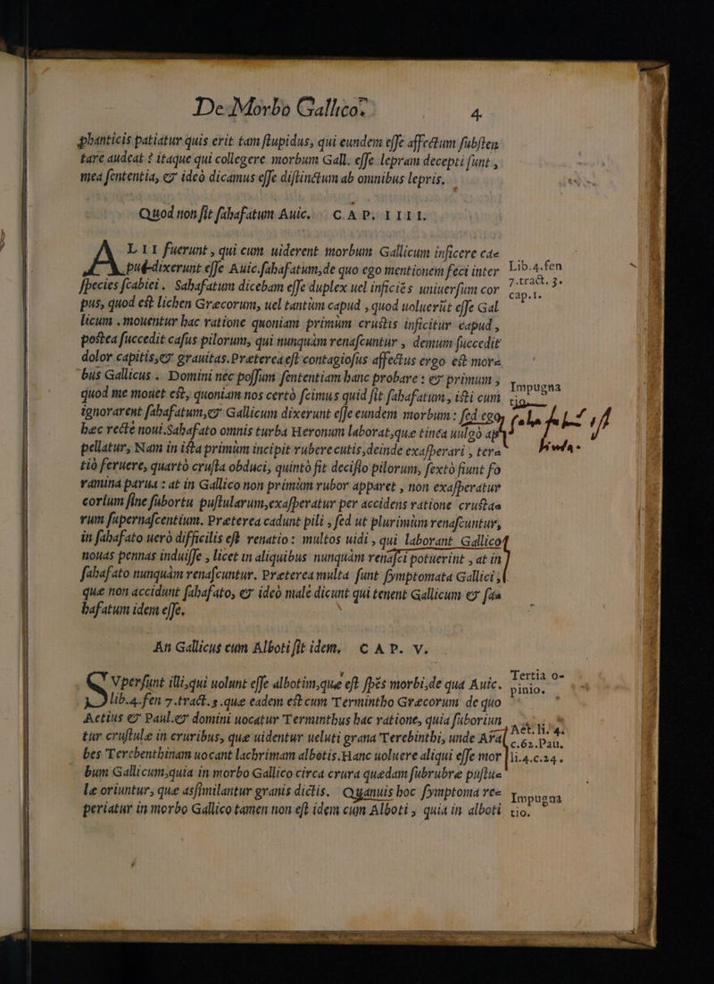 qphanticis patiatur quis erit tam lupidus, qui eundem effe affectum fubften fare audeat ? itaque qui collegere morbum Gall. effe. lepram decepti funt, nea fententia, ez ideó dicamus effe diflinctum ab omnibus lepris. Quod tion [it fabafatun. Auic.... C. A P. 1 I1 1L A L 11 fuerunt , qui cun. uiderent morbum. Gallicum inficere ca | des Pap Avten put-dixerunt e[fe Auic.fabafatum,de quo ego mentionem feci ititer edis: [pecies fcabiei | Sabafatum dicebam effe duplex uel inficiés uniuerfum cor cap.t. pus, quod est lichen Grecorum, uel tantim capud , quod uoluerit effe Gal licum , mouentur bac ratione quoniam primüm crustis inficitur capud , postea fuccedit cafus pilorum, qui nunquam venafcuntur , demum fuccedit dolor capitis,e7 grauitas.Preterca efl contagiofus affectus ergo eit more bus Gallicus ... Domini nec po[Jum. fententiam banc probare : ey primum ; DS quod me mouet cst, quoniam nos certà fcimus quid fit fabafatum., iti cum 2PH ignorarent fabafatum,e7 Gallicum dixerunt e[Je eundem morbum : fed eg f* bec recte noui.Sabafato omnis turba Heronum laborat,que tinea uulgo a tià feruere, quartà cru[la obduci, quintà fit deciflo pilorum; fexto fiunt fo ramina parua : at in Gallico non primum rubor apparet , non exa[beratur corium fine fabortu puftularum;exafperatur per accidens vatione crud&amp;ae rum fupernafcentium. Preterea cadunt pili , fed ut plurimiun renafcuntur, iti fabafato uero difficilis efh venatio : multos uidi , qui laborant. Gallico nouas pentias induifJe , licet in aliquibus: nunquàm renafci potuerint , at in fahafato nunquam renafcuntur. Preterea multa. funt fymptomata Gllici jl. que non accidunt fabafato, ey ideo male dicunt qui tenent Gallicum «7 faa bafatum idem effe, An Gallicus cum Albotifitidem, ^C A P. v. SEX uri ON IT .o Tertia o- Vperfunt illi,qui uolunt effe albotim;que cft [pés morbi;de qua Auic. pinio; lib.a.fen 7.tradt.s que eadem est cum T ermintbo Grecorum. de quo Aetius e2' Paul.e? domini uocatur 'Termintbus bac vatione, quia faboriun opel gp | | s —) Aet. li; 4. tur cruftule in eruribus, que uidentur ueluti grana 'Tercbintbi, unde Ava 5, p.a. bum Gallicum;quia in morbo Gallico circa crura quedam fubrubre puftus le oriuntur, que 4sfimilantur granis diclis. Qganuis boc fymptoma 6 Yypugua periatur iy morbo Gallico tamen non efe idem cum Alboti , quia in alboti. vio.