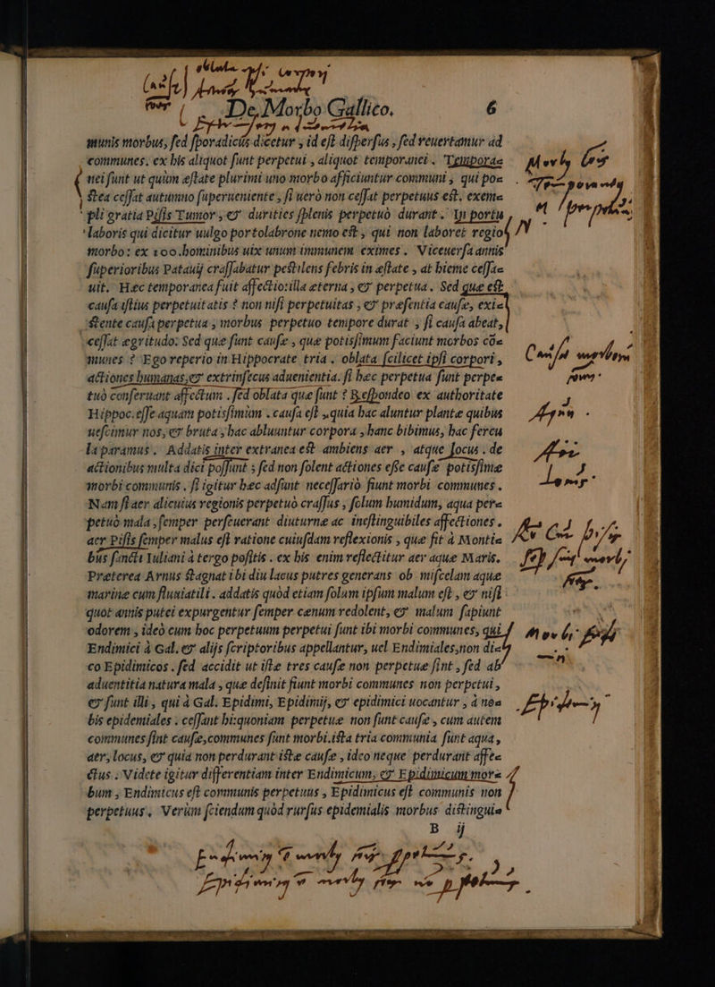 | PP P $^ munis morbus, fd fai dicetur y id ef difberfus , fed euertamur ad €ommunes. ex bis aliquot fuat perpetui , aliquot. temporanet . Tgtnporae uei funt ut quum eftate plurimi uto morbo afficiuntur covimunt , qui poz Stea ceffat autumno fuperueniente , [i uero non ce[Jat perpetuus est, exeime eli gratia Pifis Tumor , € durities [lenis perpetuo durant. li portu laboris qui dicitur uulgo portolabrone nemo eft , qui non laboret regio ttorbo: ex voo.bominibus uix unum immunem eximes , Viceuerfa annis fperioribus Patauij craffJabatur pestilens febris in eflate , at bieme ceffae uit. H«c temporanea fuit affectiotilla eterna , ey perpetua. Sed gue et caufa iflius perpetuitatis ? non nifi perpetuitas , «7 prefentia caufe, exi« mwies ? Egoreperio in Hippocrate tria . oblata [cilicet ipfi corpori , actiones bumanas,ez extrinfecus aduenientia. fi bec perpetua funt perpes tu conferunt affectum . Jed oblata que [unt ? B.efbondeo ex authoritate Hippoc.effe aquam potisfimum . caufa el , quia bac aluntur plante quibus uefcünur nos,e bruta ; bac abluuntur corpora , banc bibimus, bac fercu laparamus | Addatis inter extranea est. ambiens aer, atque ]ocw . de actionibus vaulta dict poffunt 5 fed non folent actiones effe caufe potisfinue ynovbé commutis , fi igitur bec adfunt neceffario- fiunt morbi. communes . Nm fiaer alicuius regionis perpetuo craJus , folum bumidum, aqua pere acr Pifis femper vaalus efl ratione cuiufdam reflexionis , que fit 4 Montie bus f meti Yuliani à tergo pofitis . ex bis enim veflectitur aer aque Maris. Preterea Avnus tagnat ibi diu lacus putres generans ob. wifcelam aque marine cum flusiatili . addatis quod etiam folum ipfum malum ef , e» nifl: Endimici à Gal. e7' alijs fcriptoribus appellantur, uel Endimiales;non di« co Epidimicos . fed accidit ut ifle tres caufe non perpetue fint , fed ab aduentitia natura mala , que definit fiunt ttorbi communes non perpetui , c funt illi, qui à Gal. Epidimi, Epidirij, e» epidimici uocantur , à 6s bis epidentiales . ce[Jant bixquoniam perpetue non funt caufe , cum autem communes fint cau[ie, communes fant morbi.ita tria communia funt aqua , atr; locus, e quia non perdurant iste caufe , idco neque. perduratit affe clus ; Videte igitur differentiam inter Erndimicum, c? Epidimicum mors , bum , Endimicus eft communis perpetuus , Epidimicus efl. communis non ] perpetuus, Veri fciendum quód rurfus epidemialis uH il odorem , ideo cum boc perpetuum perpetui funt ibi morbi communes, qui ; Edo : q dl uw uta, PAD oet women fivc v 2p fe TP