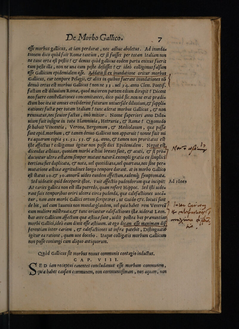 effe morbus gallicus, at iam perdurat , nec adbuc aboletus. Ad inundae tionem dico quód fait Rome tanti , ev fi fuiffet per totam 1taliam non ne tunc orta eft peflis ? «7 demus quod gallicus eodem partu enixus fucrit cum pefle illa , non ne una cum pefte defijffet ? c» ideo. colligimus falfum effe Gallicum epidemialem ejfe... sddatis [i ex inundatione. oritur morbus. Gallicus, cur tempore Pelagii, e? aliis in quibus fuerant inundationes nà denuo ortus est morbus Gallicus ? non ne 5 3 . uel 2 4. anno Clem. Pontif. factum est diluuium Kome, quod maiorem partem edium dirupit ? Dicent non fuere constellationes concomitantes, dico 4u0d fic.non ne erat predic ctum boc ita ut omnes crediderint futurum uniuerfale diluuium,ey fupplie cattones facte per totam Ttaliam ? tunc aderat morbus Gallicus , «?' non tenouatus;nec feulor factus , imó mitior .. Nonne fuperiori anno Dilus uium fuit infigne in tota Flammiuia , Hetruria , c? Rome ? Quomodo fe babuit Vincentia , Verona, Bergomum , ey. Mediolanum , que paffe funt epid.morbum ; €2' tamen denuo Gallicus non apparuit ? nonne fait mi rra aquarum copia $1.52. $3.9 54. anno, e tamen non proritatus est ifle affectus ? colligamus igitur non po[Jc dici Epidemialem./ Neque e ducuntur ultra estatem femper mutant natura.exempli gratia ex fimplici mutatione estiue egritudines longo tempore durant, at in morbo Gallico eft status 1 0.€2' ; o.annork uideo eundem affectum,eadema; fyuptomata. * Sed uideatis quid deceperit iflos.. Fuit affectio pudendorum que incipit: Ad rónes AE caries gallica rion est illa putredo, quam vefert Hippoc.. Sed ifli uidee ) vant fuis temporibus oriri ulcera circa pudenda, que calefactiones uocas | £ur , nam ante morbi Gallici ortum fcriptores , ut Guide c7'c. locuti funt ! de bis , uel cum Yuuenis non mundat glandem, uel quia babet. vem Venerea] |^ Mee Cor we « cum muliere mestruata,e? tunc oriuntur calefactiones ifle.uiderat Leon. ) 4 eed. vuoi C] bas ante Gallicum affectum que eftiue funt , uidit postea bas prenuntiasi morbi Gallici,ideó eum dixit effe eftiuum. at ego dicam. effe maximam di ferentiam inter cariem , €? calefacliones ut infra. patebit , Diflinguatà igitur ea ratione , quam uos docebo .. Xtaque colligatis morbum Gallicum tion pofJe coniungi cum aliquo antiquorum. er ye do d CHUAHISUNT acid , Quod callicus fit morbus nouus communis contagio inductus. | CUXUBEBUOVIOME (Y E D iam receptui canentes concludamus effe morbum. commuter , qui habet caufa communem, non corumunisfimam , non aquam , non