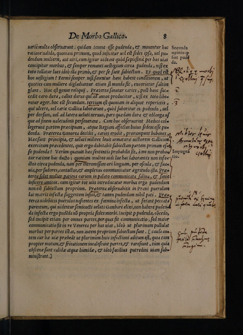 uarie multa obferuarunt ; quidam. tenent: effe pudenda , € mouentur bac ratione ualida, quoniam primum, quod inficitur ucl est fedes tpfa, uel pite dendum mulieris, aut uivi,cum igitur uideant quàd fepisfIme per bas uias concipitur morbus , «2' femper remanet uestigium circa. pudenda ; nifi ex toto tollatur lues ideo illa primo, «7 per fe funt fubiectun ... Et quod est yc boc uttigium ? Ferme : femper tfi fanentur. banc babent cotiditionent , ut t . As 2 quoties cum muliere digladiantur. ctiam fl munda [it , excorietur faltim / glans . Hoc eft genus reliquij .. Preterea fanatur caries , pot hanc füce — 3 cedit caro dura , callus durus qui ad annos producitur , n;fi ex. toto libee retur eger. boc est fecundum. tertium eft quoniam in aliquot reperictis , -2 qui ulcere, uel carie Gallica laborarunt , quod fuboritur in. pudendo , uel per dorfum, uel ad latera ueluti neruus, pars quedam dura «7 oblonga uf que ad finem ualetudinis perfeuerans .. Cum boc obferuarint: Medici cole legerunt partem precipuam , atque Regiam affectus buius fedem effe pue Secunda opinio gb e s pug 4 denda, Preterea Gonorea decidit, caries erodit ; prorumpunt bubones 4 — 7f Iv br vus Hecfunt principia, ex ueluti milites leuis armature uictorem Gallicumq . Fre Y o exercitum precedentes, quis ergo dubitabit fubicctam partem primam efe i a E : fe pudenda? V erm quanuis bec fententia probabilis fit, à me non proba lur quld tur ratione bac ducto 5 quoniam multos uidi le bac laborantes non infee-,19- €Los circa pudenda, nant per Titromui]Jam ori linguam, per ofcula , c fuas wia,per fudores contactus e? amplexus communicatur egritudo ifía. Pres terea folet mulier patiens cariem in palato communicata faliua, c fanie inficere amicos. cum igitur tot uiis introducatur morbus ergo pudendum nones? fabiectum proprium, Preterea obferuabitis in Praxi puerulum lac matris infecte fuggentem inftci,cz tamen pudendum nibil pati. Pres, —, i Y terca videbitis puerulos nafcentes ex. foemina infecta , ut. ferant Pai Y parentum, qui uidentur femicocti ueluti Gambari elixi,tton babere puden da infecta ergo pudeda no propria fedes morbi. Yncipit p pudenda; cocedo, fcd incipit etiam per omnes partesper quas fit communicatio , fed maior communicatio fit in re Venerea per bas uias , ideo ut plurinium pullulat morbus per partes itas, non autem proprium fabiectum funt . [ caufa aus, tem cur be uie prebeat ut plurimum buic infectioni aditum eT quia tum propter motum, fricationem incalefcunt partes,eg! arefiunt , tum quia | obfcene funt calide atque humide , c ide facilius. putredini uiam fub«! minjfirant.] Le Pri ei^ Fepm Nu dii, A