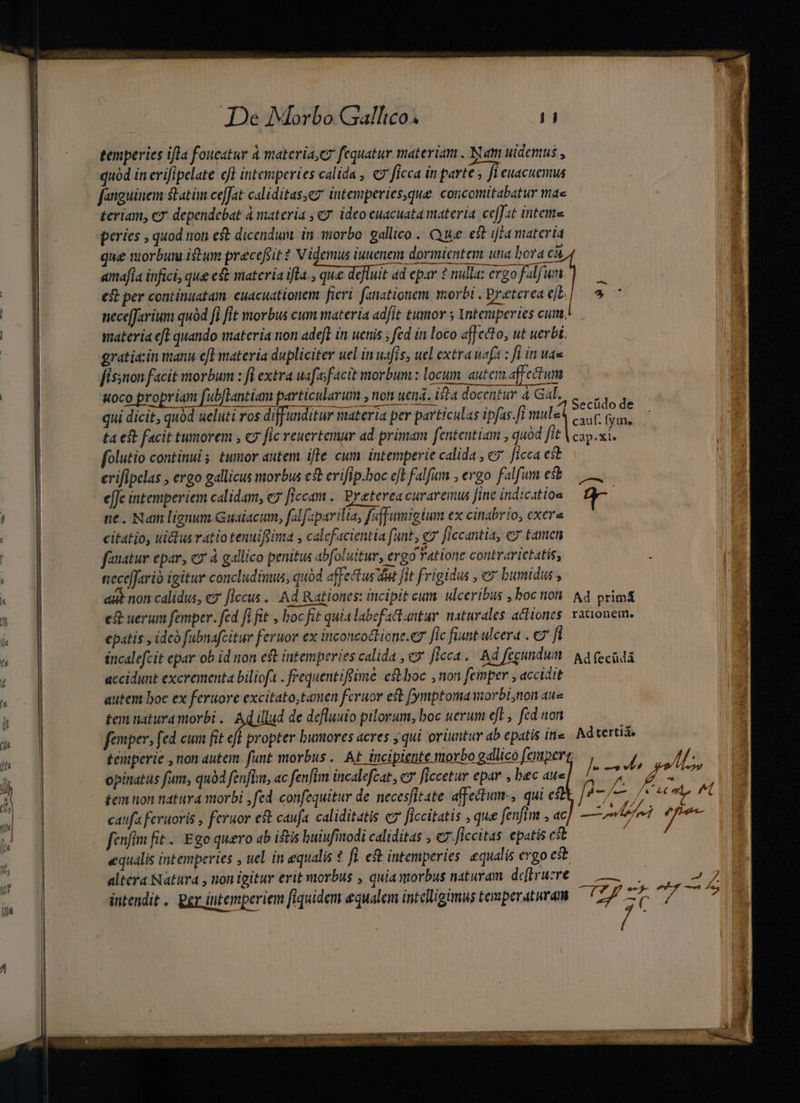 temperies ifla foucatur à materia, C fequatur materiam . Nam uidemus , fanguinem statim ce[Jat caliditas,ez intemperies,que corcomitabatur mae teriam, c2' dependebat à materia , c7. ideoeuacuata materia ceffat Intense peries , quod on est dicendum. in iiorbo gallico . Que est iffa materia que riorbuni iw precefsit ? Videmus iuuenem dormientem una bora cà amafla infici, que eft materia ifla. que defluit ad epar ? nulla: ergo flf c£ per continuatam. cuacuationem fieri. fanationem orbi . Breterea ejt. | nece[Jarium quód fi fit morbus cum materia adfit tumor 5 Ynteruperies cim. materia eft quando materia non ade[l ín uenis ; fed in loco «fJecto, ut uerbi. gratiain manu efl materia dupliciter uel in uafis, uel extra uaft : ft in was fissnon facit morbum : fi extra uafafacit morbum: locum autcm.affectum uoco propriam fub[lantiam particularum , non uend. ista docentur à Gab, «| qui dicit, quód ueluti ros diff unditur materia per particulas ipfas-fi M. Sauf fii. ta est facit tumorem , c9 [ic reuertemur ad primam fententiam , quod fit V cap.xi. folutio continui 5. tumor autem ifle cum intemperie calida , «7 ficca est erifipelas , ergo gallicus morbus cs erifip.boc ejt falfum , ergo falfum esb e[Je intemperiem calidam, ey flccam .. Preterea curaremus Jine indication ne. Nam lignum Guaiacum, falfaparilia, faffumigium ex cinabrio, cxera citatio, uictus ratio tenuifüima , calefacientia funt, e» ficcantia, e tamen fanatur epar, c à gallico penitus abfoluitur, ergo Fatione contrarictatis, nece[fario igitur concludinus, quód affectus it fit frigidus , e bumidus , aut non calidus, ez flccus ... Ad Rationes: incipit cum. ulceribus , boc iot A4 prim&amp; est uerum femper. fed fi fit , hoc fit quia labefactantur naturales actiones. rationem. epatis , idcà fabnafcitur feruor ex inconcoclione.e7 fic fiunt ulcera . € fi incalefcit epar ob id non eft intemperies calida , e» ficca. Ad fecundum | Aa (ecüdà accidunt excrementa bilioft . frequentiffüme estboc , non femper , accidit autem boc ex feruore excitato,tamen fcruor est (ymptomaorbi;non aue tem naturamorbi .. Ad illud de defluuto pilorum, boc uerum eft, ftd non femper, fed cum fit efl propter bumores acres j qui oriuntur ab epatis in» Adtertiá, temperie , non autem. funt morbus. At incipiente morbo gallico fempert. ye p» opinatus fum, quód fenfim, ac fenfim incalefcat, cy ficcetur epar , bec awe| t SRENAg Áé | tem non natura morbi ; fed. confequitur de. necesfitate. affetum-, qui e |4—/— /* m ^t caufa feruoris , feruor eft caufa. caliditatis c7 ficcitatis , que fenfim , ac — tn y iac fenfim fit... Ego quero ab istis buiufinodi caliditas ; €7- ficcitas epatis cst / equalis intemperies , uel in equalis ? fi. est intemperies equalis ergo e*t altera Natura , non igitur erit morbus , quia morbus naturam. deflrure ——| UY * * D * 1 . . D s ; SM: ^t- —$ z intendit. Ber intemperiem [fiquidem equalem intelligimus temperaturam ls deis dons m [^ A, nme
