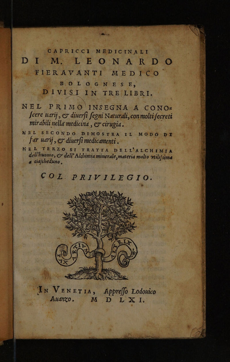 CAPRICCI MEDICINALI DI M. LEONA RD 0 FIERAVANTI MEDICO B.O L OG N'E'S E, DIVISI IN TRE/LIBRI, NEL PRIMO' INSEGNA A CONO: Scere uarij, cv diuerfi fegni Naturali, conmoltifecreti mirabili nella medicina , ey cirugia. NEL SECONDO DIMOSTRA IL MODO DI far uarij , € diuerfî medicamenti . NEL TERZO SI TRATTA DELL’ALCHIMTA dell'huomo, &lt;&gt; dell’ Alchimia minerale, materia molto vtilifsima a ciafcheduno, Tu VenETIA, Afprefo Lodovico Auanzo, M_D LXI.
