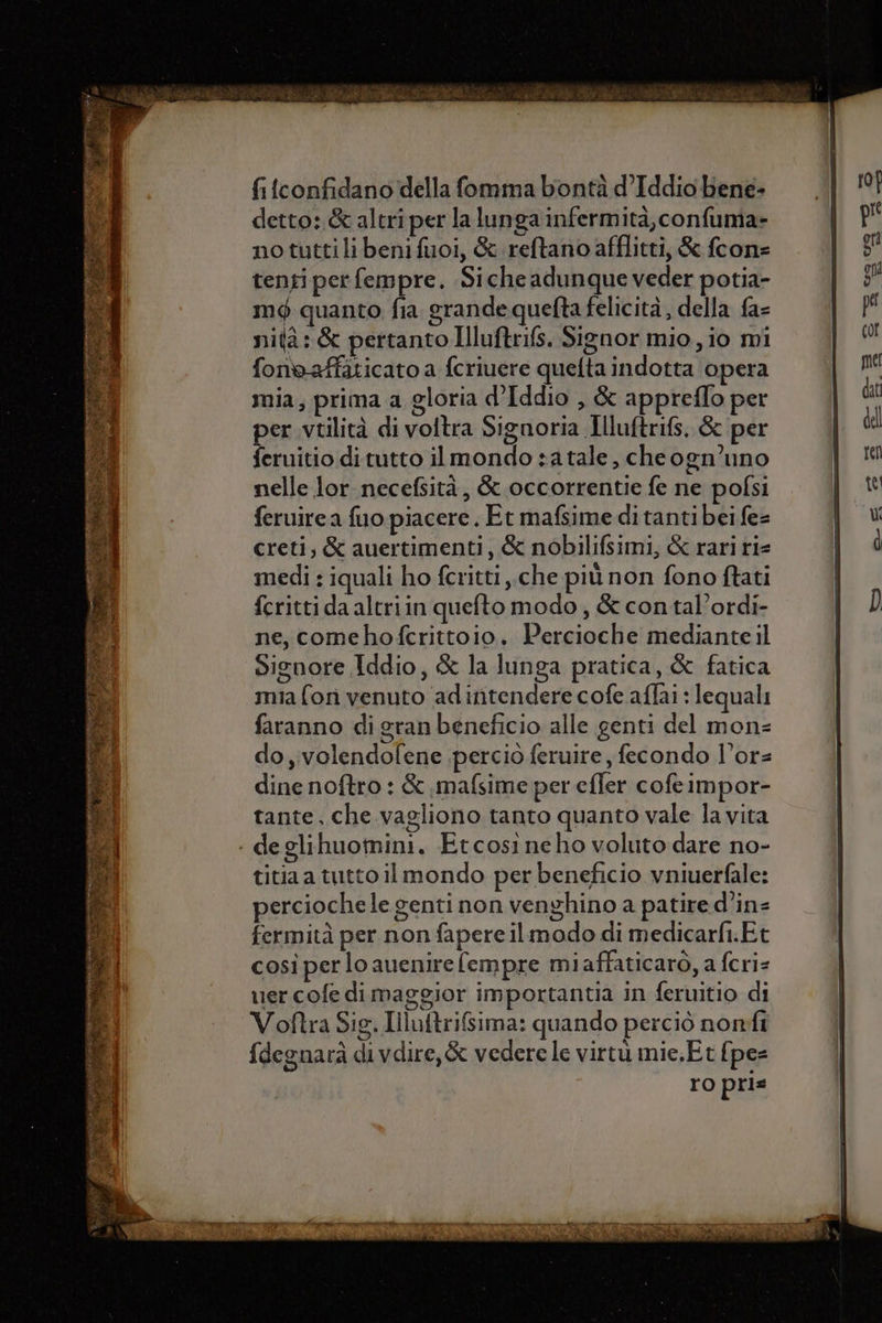 fi {confidano della fomia bontà d’Iddio bene- detto: &amp; altri per la lunga infermità, confumia- no tuttilibenifuoi, &amp; reftano afflitti, &amp; fcon= tenti per fempre. Siche adunque veder potia- mé quanto. fia grande quefta felicità , della fa= nità: &amp; pertanto Illuftrifs. Signor mio, io mi fonoaffaticato a fcriuere quelta indotta opera mia, prima a gloria d’Iddio , &amp; appreflo per per vtilità di voltra Signoria Illuftrifs, &amp; per feruitio di tutto il mondo sa tale, cheogn’uno nelle lor necefsità, &amp; occorrentie fe ne pofsi feruirea fuo piacere. Et mafsime di tanti bei fe= creti; &amp; auertimenti, &amp; nobilifsimi, &amp; rari ri= medi : iquali ho feritti che più non fono ftati fcritti da altriin quefto modo, &amp; con tal’ordi- ne, comehofcrittoio. Percioche mediante il Signore Iddio, &amp; la lunga pratica, &amp; fatica mia fon venuto adintendere cofe.aflai : lequali faranno di gran beneficio alle genti del mon= do, volendofene perciò feruire , fecondo l’or= dine noftro : &amp; mafsime per efler cofeimpor- tante, che.vagliono tanto quanto vale la vita - deglihuomini. Etcosineho voluto dare no- titia a tutto il mondo per beneficio vniuerfale: perciochele genti non venghino a patire d’in= fermità per non fapere ilmodo di medicarft.Et così per lo auenire fempre miaffaticaro, a feri= uer cofe dimaggior importantia in feruitio di Voftra Sig. Illuftrifsima: quando perciò nonfi {degnara divdire,&amp; vederele virtu mie.Et {pes ro pris