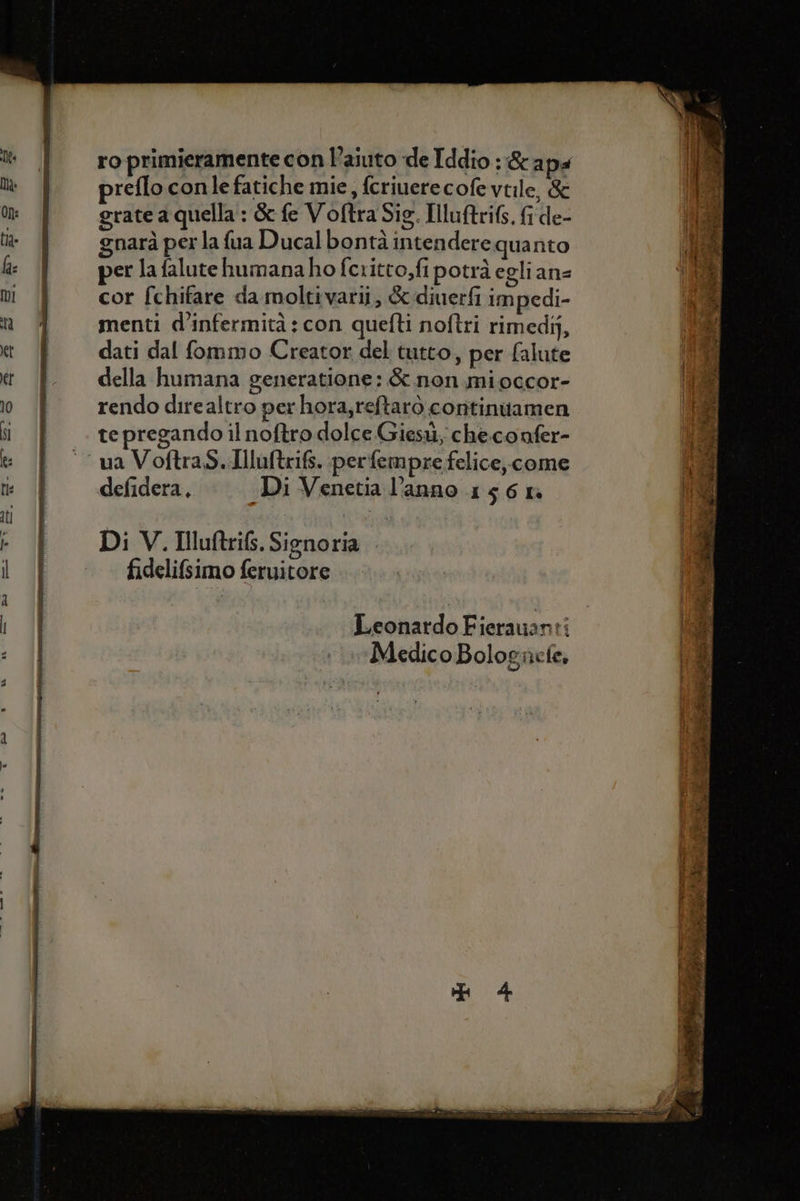 ro primieramente con l’aiuto de Iddio : &amp;apa preflo conle fatiche mie, fcriuerecofevtile, &amp; Aia on: grate a quella : &amp; fe Voftra Sig. Iuftrifs. frde- | È ta % gnaràperlafuaDucalbontàintenderequanto Mirco ha | per la falute humanaho fcritto,fi potrà egli ans 08 mol cor fchifare da moltivarii; &amp;:diuerfi impedi- ) % n menti d’infermità : con quefti noftri rimedi, &amp; et È = dati dal fommo Creator del tutto, per falute pi tr È della humana generatione:&amp; non mioccor- ì 0. rendo direaltro per hora,reftarò continiamen Gi |} te pregando il noftro dolce Giesù, che.confer- ft: °° ua Voftras..Huftrifs. perfempre felice, come n te È defidera, Di Venetia l’anno 156 ra I° ti | bra ipa -_UI Di V. Iluftrifs. Signoria i | fidelifsimo feruitore MI | Leonardo Fierauvanti Medico Bolognete,