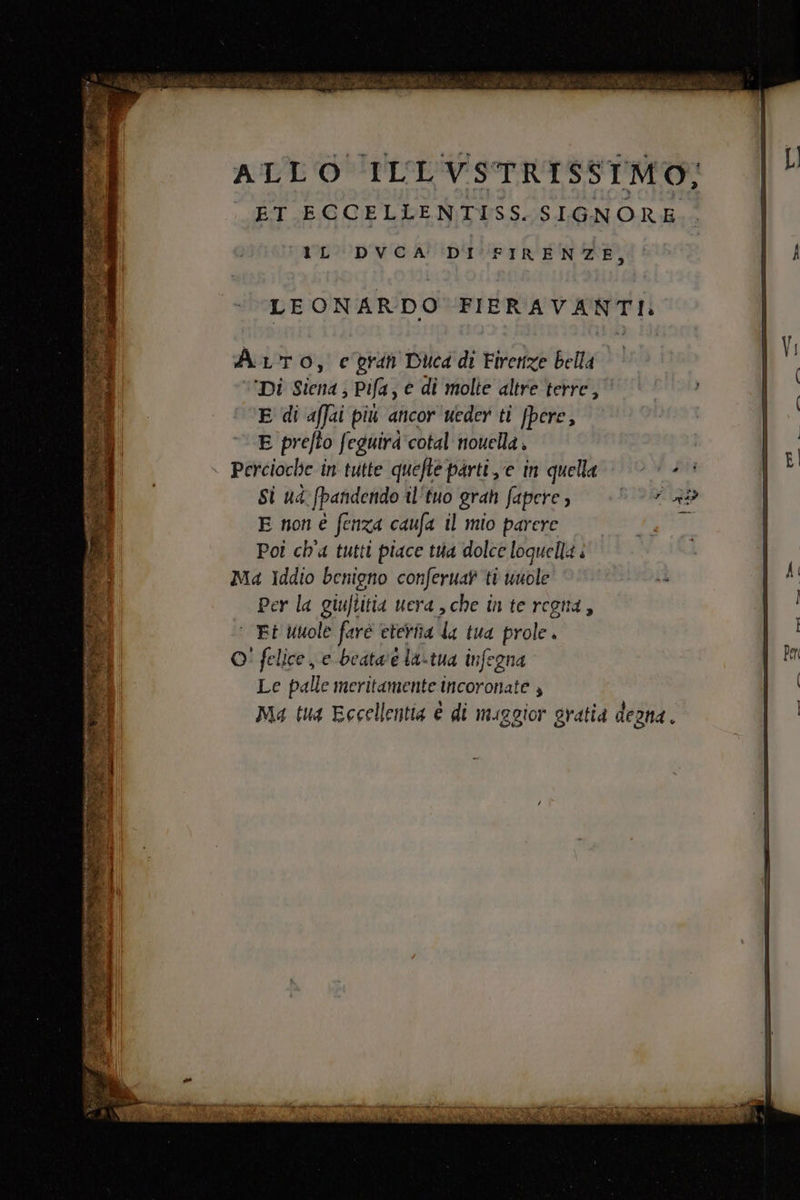 ALLO ILLVSTRISSIMO; ET ECCELLENTISS. SIGNORE. rL DVCA' DI FIRENZE, Arto, e prin Ducd di Firenze bella Di Siena; Pifa, € di molte altre terre, E di affai più ancor ueder ti fpere, E prefto feguira'cotal nouella . Percioche in tutte quefte parti e in quella Si ud fpandendo il‘tuo gran fapere » E non è fenza caufa il mio parere Pot ch'a tutti piace tua dolce loquella è Ma Iddio benigno conferuat ti unole Per la giuftitia uera, che in te regna, ‘ Et Uuole farè eteriia la tua prole. O! felice e beata'è la-tua infegna Le palle meritamente Incoronate ; Ma tua Eccellentia è di maggior gratia degna.
