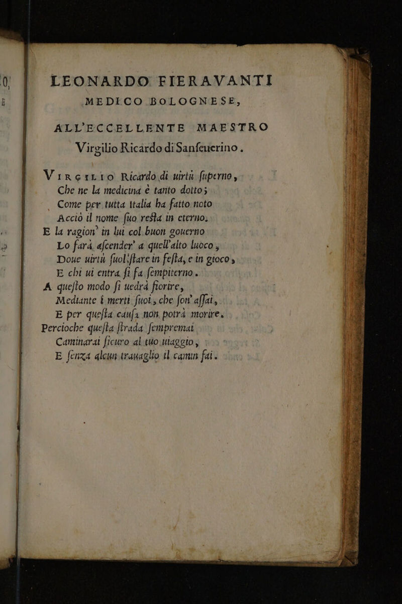 MEDICO BOLOGNESE, ALL’ECCELLENTE MAESTRO c Virgilio Ric ardo di Sanfewerino , VireiLIo Ricardo di urta fuperno , Che ne la medicina è tanto dotto; Come per tutta Italia ba fatto noto Î Accio il nome fuo resta in eterno, gio © &amp; E la ragion’ în lu col buon gouerno Die: o È Lo farà afcender’ a quell’alto luoco , Doue uirtu fuoliftare in fefta, e in gioco » E chi ui entra fi fa fempiterno. A quefto modo fi uedrd fiorire, Medtante £ merti fuoi che fon affai, | E per quefta caufa non potrà morire. | Percioche quefta ftrada fempremai | Camingrai ficuro al tuo uiaggio, E fenza alcun trauaglio tl canun fai. elia DIE TERI o St gt Losa tt