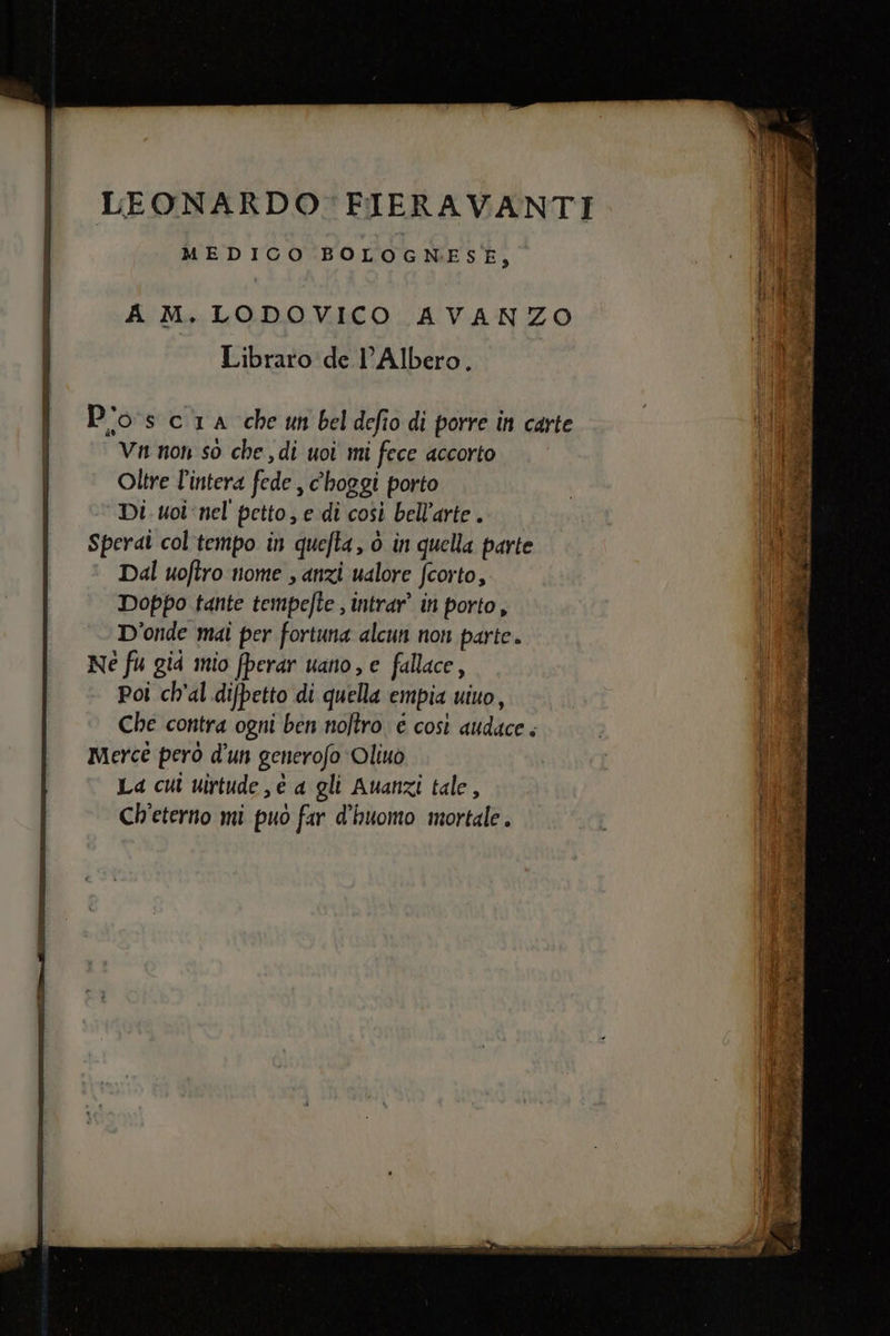 i MEDICO BOLOGNESE, A M. LODOVICO AVANZO Libraro de l’Albero. P'os cia che un beldefio di porre in carte | Vn non so che , di uoi mi fece accorto Oltre l'intera fede , c'hoggi porto Di uoi ‘nel petto, e di così bell’arte . Sperai col'tempo in quefta, ò in quella parte Dal uoftro nome , anzi ualore fcorto, Doppo tante tempefte , intrar” in porto, D'onde mai per fortuna alcun non parte. Ne fu gid mio fperar uano, e fallace, poi ch'al difpetto di quella empia uiuo, Che contra ogni ben noltro è così audace . Merce però d'un generofo Oliuò La cui uirtude , è a gli Auanzi tale, Ch'eterno mi puo far d'huomo mortale. pe PIT, A, DE. IE LL RIE O e e ii DR ERE IIS AL nai a CTR