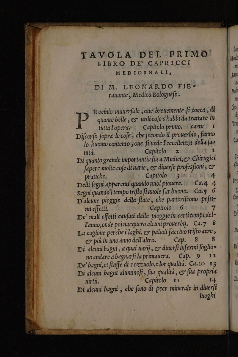 TAVOLA DEL PRIMO: LIBRO DE’ CAPRICCI MEDICINALI), DI M. LEONARDO FIE- vauante , Medico Bolognefe + - ‘Roestio uninerfale s oue breueinente fi-tocca , di quante belle 9° utilicofe s'habbi da trattare n tutta l'opera»: Capitolo primo. » carte. 1 Difcorfo fopra le cofes che fecondo il proverbio , fanno lo buomo contento some fi uede l'eccellenza della faz nitd. Capitolo : 2 bor Di quanto grande importantia fia a Medici;e® Chirugict fapere molte cofe di uarie, 3° diuerfe profesfioni; © pratiche. Capitolo © 30 &gt; i 34 Delli fegni apparenti quando uuol piovere... C4.4 4 Segni quando’ ltempotrifto fi uuole farbuono. Ca. 6 D'alcune pioggie della ftate, che partorifcono pefsi= mi effetti. © Capitolo 6 ri De’ mali effetti caufati dalle pioggie in certitempi del- l’anno,onde poi nacquero alcuni prouerbij. Ca.7 8 La cagione perche i laghi, cy paludi faccino trifto ere &gt; ey più in uno anno dell'altro. ‘Cap. 88 Di alcuni bagni , a quai uarij , &amp;y diuerfi infermi foglio= noandare abagnarfi laprimauera, Cap. 9 IL De bagni,et (tuffe di rozzuolo,e lor qualità. C4.10 13 Di alcuni bagni aluminofi, fua qualità, co fua propria uirtil. Capitolo 11 L4 Di alcuni bagni ; che fono di pece minerale in diuerfi luoghi tette»