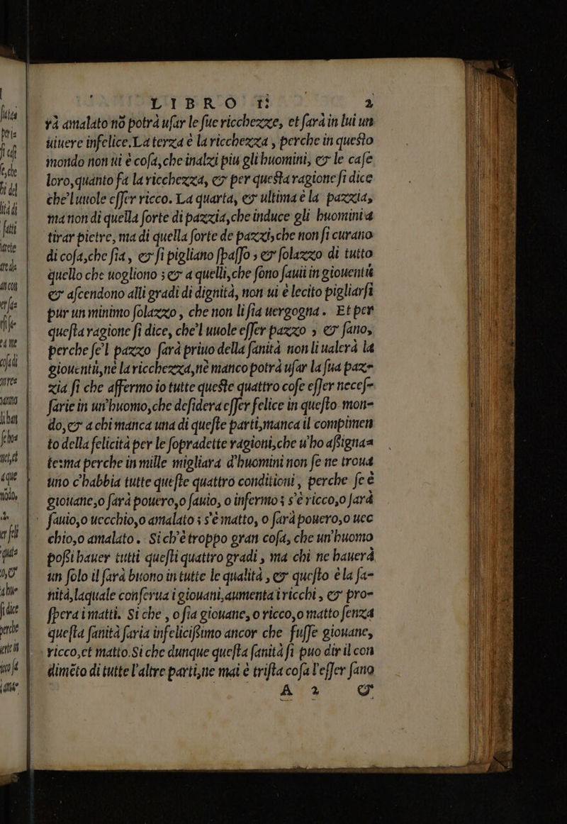= Zi = L - —_——____— — S a * IAnnO fl nek | cque | nodo, VI Né) 4 he perde eifel | of { i LA L'i BRIO Ti 2 và amalato nò potrà ufur le fue ricchezze, et fardin lui un uiuere infelice.La terza è la ricchezza , perche in questo mondo non tti è cofa,cheinalzi piu glihuomini, cy le cafe loro,quanto fa la ricchezza, co per questa ragione fi dice che'luuole effer ricco. La quarta, ey ultima è la pazzia, ma tion di quella forte di pazzia,che induce gli buominta tirar pietre, ma di quella forte de pazzizche non fi curato di cofa,che fia, &amp;vfi pigliano fpaffo » e folazzo di tutto quello che uogliono s ex a quelli, che fono fauii in giouent &lt;&amp; afcendono alli gradi di dignità, non wi è lecito pigliarfi pur un minimo folazzo , che non lifia uergogna. Et per queftaragione fi dice, chel uuole effer pazzo » &amp;' fano, perche fel pazzo farà priuo della fanità nonliualera la giouentù,ne laricchezza, nè manco potrà ufar la fua paz» zia fi che affermo io tutte queste quattro cofe effer necefe farie in un’'huomo,che defidera effer felice in quefto mon= do,co a chi manca una di quefte parti,manca il compimen to della felicità per le fopradette ragioni,che who afignaa tema perche in mille migliara d'huomini non fe ne troua uno c'habbia tutte quefte quattro conditioni, perche fe è gioniane,o farà pouero,0 fauio, 0 infermo 3 s'è riccoso farà chio,o amalato. Sich'ètroppo gran cofa, che un'huomo pofibauer tutti quefti quattro gradi , ma chi ne hauerà un folo il fara buono intutte le qualità , ey quefto è la fa- nità,laguale conferua i giouani, aumenta iricchi , &amp;o' pro= fperaimatti. Siche , o fia giouane, o ricco,o matto fenza quefta fanità faria infeliciRimo ancor che fuffe giouane, Yicco,ct matto.Si che dunque quefta fanità fi puo dir il con dimeto di tutte l’altre parti,ne mai è trifta cofa l'effer fano A % I en le nn - — elmetto IN ade ira ue nd era ra i rt ra at; A E o Gdr È Se a à » LI Ani ra Pi pr i Ar SE a Pi i A b sian