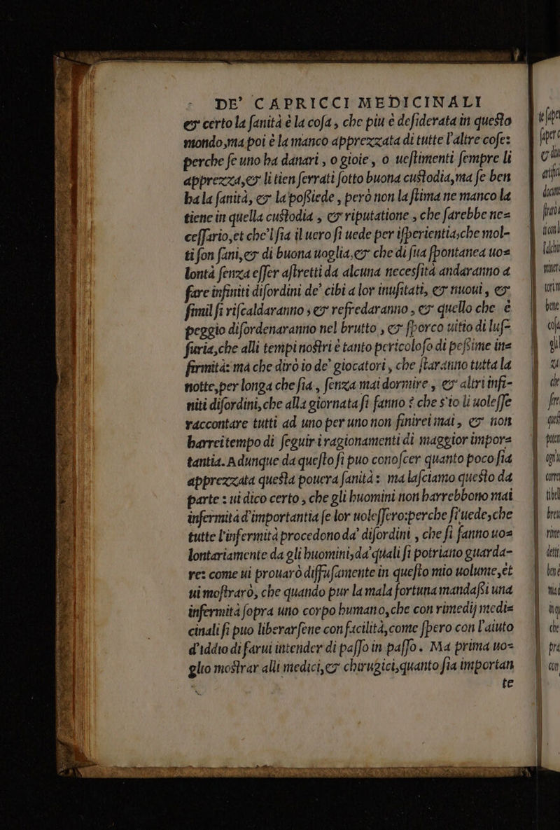 es certo la fanità è la cofa , che piu è defiderata in questo mondo,ma.poi è la manco apprezzata di tutte l'altre cofe: perche fe uno ha danari , o gioie, 0 ueftimenti fempre li apprezza,&lt;o li tien ferrati fotto buona custodia,ma fe ben ba la fanità, cy la poftiede , però non la ftima ne manco la tiene in quella custodia , © riputatione , che farebbe ne= ceffario,et che'lfia il uero fi uede per ifperientia;che mol- ti fon fani, ey di buona uoglia, cy” che di fua fpontanea uo= lontà fenza effer aftretti da alcuna necesfità andaranno a fareinfiniti difordini de’ cibi a lor inufitati, &amp;y huoui, o: fimil fi rifcaldaranno seg refredaranno , ey quello che è peggio difordenaranno nel brutto , 3 fporco uitio di luf- fieria,che alli tempi nori è tanto pericolofo di pefsime ins fermità: ma che diro io de’ giocatori, che {taratino tutta la notte, per longa che fia, fenza mai dormire , ev altri infi- niti difordini,che alla giornata fi fanno è che sio li uoleffe raccontare tutti ad uno per uno non finireimmat, co non barrcitempo di feguiriragionamenti di maggior imporz tantia. a dunque da quefto fi puo conofcer quanto poco fia apprezzata queSta poucra fanità: ma lafciamo questo da parte : uidico certo, che gli buomini non harrebbono mai infermità d'importantia (e lor uoleffero:perche fi uedesche lontariamente da gli buomini,da quali fi potriano guarda- re: come ui prouarò diffufamente in quefto mio uolume,et ui moftrarò, che quando pur la mala fortuna mandafsi una infermità fopra uno corpo bumano,che con rimedi) medi= cinali fi puo liberarfene confacilità,come fpero con l'aiuto d’iddro di farui intender di paffo in paffo. Ma prima uo= glio mostrar alli medici,cy chirugici, quanto fia importan te fe(oe (er [oz ari $ doom È fiv MITI lho | niet i tn i Gene